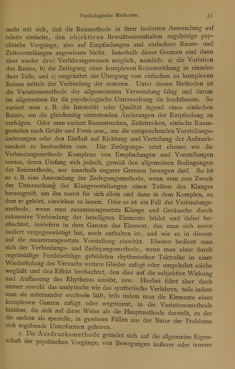 mehr mit sich, daß die Reizmethode in ihrer isolierten Anwendung auf relativ einfache, den objektiven Bewußtseinsinhalten zugehörige psy- chische Vorgänge, also auf Empfindungen und einfachere Raum- und Zeitvorstellungen angewiesen bleibt. Innerhalb dieser Grenzen sind dann aber wieder drei Verfahrungsweisen möglich, nämlich: a) die Variation des Reizes, b) die Zerlegung einer komplexen Reizeinwirkung in einzelne ihrer Teile, und c) umgekehrt der Übergang von einfachen zu komplexen Reizen mittels der Verbindung der ersteren. Unter diesen Methoden ist die Variationsmethode der allgemeinsten Verwendung fähig und darum im allgemeinen für die psychologische Untersuchung die fruchtbarste. So variiert man z. B. die Intensität oder Qualität irgend eines einfachen Reizes, um die gleichzeitig eintretenden Änderungen der Empfindung zu verfolgen. Oder man variiert Raumstrecken, Zeitstrecken, einfache Raum- gestalten nach Größe und Form usw., um die entsprechenden Vorstellungs- änderungen oder den Einfluß auf Richtung und Verteilung der Aufmerk- samkeit zu beobachten usw. Die Zerlegungs- setzt ebenso wie die Verbindungsmethode Komplexe von Empfindungen und Vorstellungen voraus, deren Umfang sich jedoch, gemäß den allgemeinen Bedingungen der Reizmethode, nur innerhalb engerer Grenzen bewegen darf. So ist es z. B. eine Anwendung der Zerlegungsmethode, wenn man zum Zweck der Untersuchung der Klangvorstellungen einen Teilton des Klanges herausgreift, um ihn zuerst für sich allein und dann in dem Komplex, zu dem er gehört, einwirken zu lassen. Oder es ist ein Fall der Verbindungs- methode , wenn man zusammengesetzte Klänge und Geräusche durch sukzessive Verbindung der beteiligten Elemente bildet und dabei be- obachtet, inwiefern in dem Ganzen das Element, das man sich zuvor isoliert vergegenwärtigt hat, noch enthalten ist, und wie es in diesem auf die zusammengesetzte Vorstellung einwirkt. Ebenso bedient man sich der Verbindungs- und Zerlegungsmethode, wenn man einer durch regelmäßige Pendelschläge gebildeten rhythmischen Taktreihe in einer Wiederholung aes Versuchs weitere Glieder zufügt oder umgekehrt solche wegläßt und den Effekt beobachtet, den dies auf die subjektive Wirkung und Auffassung des Rhythmus ausübt, usw. Hierbei führt aber doch immer sowohl das analytische wie das synthetische Verfahren, teils indem man sie miteinander wechseln läßt, teils indem man die Elemente eines komplexen Ganzen zufügt oder wegnimmt, in die Variationsmethode hinüber, die sich auf diese Weise als die Hauptmethode darstellt, zu der die andern als spezielle, in gewissen Fällen aus der Natur der Probleme sich ergebende Unterformen gehören. 2. Die Ausdrucksmethode gründet sich auf die allgemeine Eigen- schaft der psychischen Vorgänge, von Bewegungen äußerer oder innerer