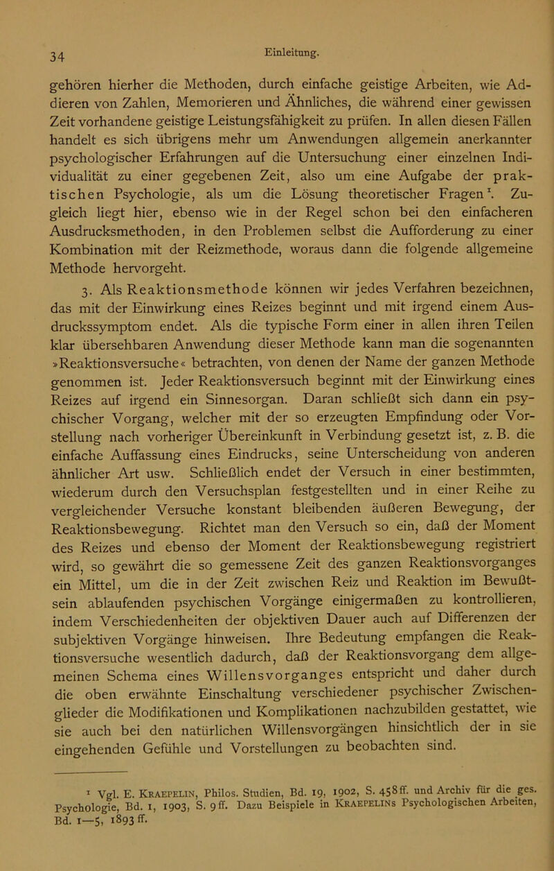 gehören hierher die Methoden, durch einfache geistige Arbeiten, wie Ad- dieren von Zahlen, Memorieren und Ähnliches, die während einer gewissen Zeit vorhandene geistige Leistungsfähigkeit zu prüfen. In allen diesen Fällen handelt es sich übrigens mehr um Anwendungen allgemein anerkannter psychologischer Erfahrungen auf die Untersuchung einer einzelnen Indi- vidualität zu einer gegebenen Zeit, also um eine Aufgabe der prak- tischen Psychologie, als um die Lösung theoretischer Fragen1. Zu- gleich liegt hier, ebenso wie in der Regel schon bei den einfacheren Ausdrucksmethoden, in den Problemen selbst die Aufforderung zu einer Kombination mit der Reizmethode, woraus dann die folgende allgemeine Methode hervorgeht. 3. Als Reaktionsmethode können wir jedes Verfahren bezeichnen, das mit der Einwirkung eines Reizes beginnt und mit irgend einem Aus- druckssymptom endet. Als die typische Form einer in allen ihren Teilen klar übersehbaren Anwendung dieser Methode kann man die sogenannten »Reaktionsversuche« betrachten, von denen der Name der ganzen Methode genommen ist. Jeder Reaktionsversuch beginnt mit der Einwirkung eines Reizes auf irgend ein Sinnesorgan. Daran schließt sich dann ein psy- chischer Vorgang, welcher mit der so erzeugten Empfindung oder Vor- stellung nach vorheriger Übereinkunft in Verbindung gesetzt ist, z. B. die einfache Auffassung eines Eindrucks, seine Unterscheidung von anderen ähnlicher Art usw. Schließlich endet der Versuch in einer bestimmten, wiederum durch den Versuchsplan festgestellten und in einer Reihe zu vergleichender Versuche konstant bleibenden äußeren Bewegung, der Reaktionsbewegung. Richtet man den Versuch so ein, daß der Moment des Reizes und ebenso der Moment der Reaktionsbewegung registriert wird, so gewährt die so gemessene Zeit des ganzen Reaktionsvorganges ein Mittel, um die in der Zeit zwischen Reiz und Reaktion im Bewußt- sein ablaufenden psychischen Vorgänge einigermaßen zu kontrollieren, indem Verschiedenheiten der objektiven Dauer auch auf Differenzen der subjektiven Vorgänge hinweisen. Ihre Bedeutung empfangen die Reak- tionsversuche wesentlich dadurch, daß der Reaktionsvorgang dem allge- meinen Schema eines Willensvorganges entspricht und daher durch die oben erwähnte Einschaltung verschiedener psychischer Zwischen- glieder die Modifikationen und Komplikationen nachzubilden gestattet, wie sie auch bei den natürlichen Willensvorgängen hinsichtlich der in sie eingehenden Gefühle und Vorstellungen zu beobachten sind. 1 Vgl. E. Kraepelin, Philos. Studien, Bd. 19, I902> S. 458 ff. und Archiv fiir die ges. Psychologie, Bd. 1, 1903, S. 9 ff. Dazu Beispiele in KRAEPELINs Psychologischen Arbeiten, Bd. 1—5, 1893 fr.