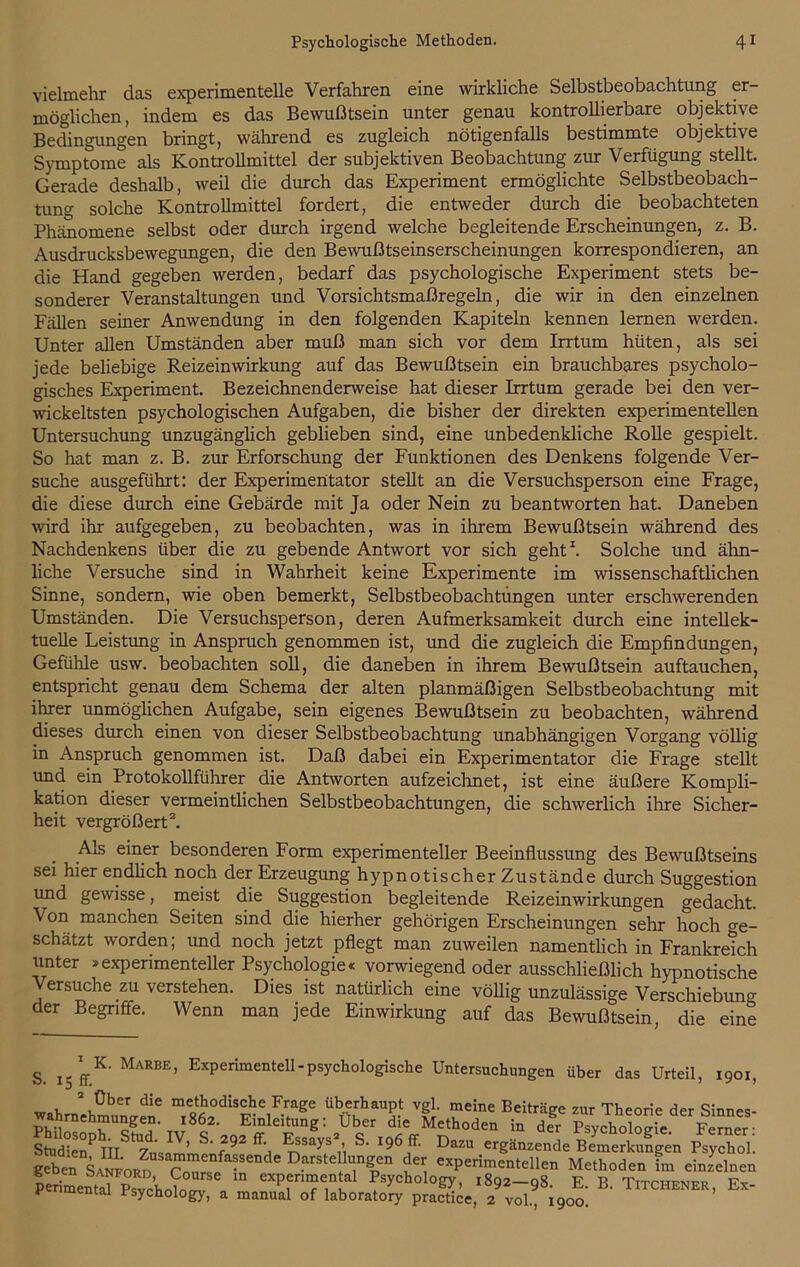 vielmehr das experimentelle Verfahren eine wirkliche Selbstbeobachtung er- möglichen, indem es das Bewußtsein unter genau kontrollierbare objektive Bedingungen bringt, während es zugleich nötigenfalls bestimmte objektive Symptome als Kontrollmittel der subjektiven Beobachtung zur Verfügung stellt. Gerade deshalb, weil die durch das Experiment ermöglichte Selbstbeobach- tung solche Kontrollmittel fordert, die entweder durch die beobachteten Phänomene selbst oder durch irgend welche begleitende Erscheinungen, z. B. Ausdrucksbewegungen, die den Bewußtseinserscheinungen korrespondieren, an die Hand gegeben werden, bedarf das psychologische Experiment stets be- sonderer Veranstaltungen und Vorsichtsmaßregeln, die wir in den einzelnen Fällen seiner Anwendung in den folgenden Kapiteln kennen lernen werden. Unter allen Umständen aber muß man sich vor dem Irrtum hüten, als sei jede beliebige Reizeinwirkung auf das Bewußtsein ein brauchbares psycholo- gisches Experiment. Bezeichnenderweise hat dieser Irrtum gerade bei den ver- wickeltsten psychologischen Aufgaben, die bisher der direkten experimentellen Untersuchung unzugänglich geblieben sind, eine unbedenkliche Rolle gespielt. So hat man z. B. zur Erforschung der Funktionen des Denkens folgende Ver- suche ausgeführt: der Experimentator stellt an die Versuchsperson eine Frage, die diese durch eine Gebärde mit Ja oder Nein zu beantworten hat. Daneben wird ihr aufgegeben, zu beobachten, was in ihrem Bewußtsein während des Nachdenkens über die zu gebende Antwort vor sich geht1. Solche und ähn- liche Versuche sind in Wahrheit keine Experimente im wissenschaftlichen Sinne, sondern, wie oben bemerkt, Selbstbeobachtungen unter erschwerenden Umständen. Die Versuchsperson, deren Aufmerksamkeit durch eine intellek- tuelle Leistung in Anspruch genommen ist, und die zugleich die Empfindungen, Gefühle usw. beobachten soll, die daneben in ihrem Bewußtsein auftauchen, entspricht genau dem Schema der alten planmäßigen Selbstbeobachtung mit ihrer unmöglichen Aufgabe, sein eigenes Bewußtsein zu beobachten, während dieses durch einen von dieser Selbstbeobachtung unabhängigen Vorgang völlig in Anspruch genommen ist. Daß dabei ein Experimentator die Frage stellt und ein Protokollführer die Antworten aufzeichnet, ist eine äußere Kompli- kation dieser vermeintlichen Selbstbeobachtungen, die schwerlich ihre Sicher- heit vergrößert2. Als einer besonderen Form experimenteller Beeinflussung des Bewußtseins sei hier endlich noch der Erzeugung hypnotischer Zustände durch Suggestion und gewisse, meist die Suggestion begleitende Reizeinwirkungen gedacht. Von manchen Seiten sind die hierher gehörigen Erscheinungen sehr hoch ge- schätzt worden; und noch jetzt pflegt man zuweilen namentlich in Frankreich unter »experimenteller Psychologie« vorwiegend oder ausschließlich hypnotische ersuche zu verstehen. Dies ist natürlich eine völlig unzulässige Verschiebung der Begriffe. Wenn man jede Einwirkung auf das Bewußtsein, die eine S. I5 fT.K' MARBE’ ExPerimentelI-Psycllolo8:ische Untersuchungen über das Urteil, 1901, , \0ber die meothodische Frage überhaupt vgl. meine Beiträge zur Theorie der Sinnes- wahrnehmungen. 1862. Einleitung: Uber die Methoden in der Psychologie Ferner- Stadie?mStZns ’ S' f92 nSayS;i S‘ 196 a' DaZU erSänzende Bemerkungen Psychol'. gebe?^SaSord CoT/a-SC D.arsteder experimentellen Methoden im einzelnen perimentTpsvcho^oT exPf>“«tal Psychology, 1892-98. E. B. Titchener, Ex- V ‘mental Fsychology, a manual of laboratory practice, 2 vol., 1900.