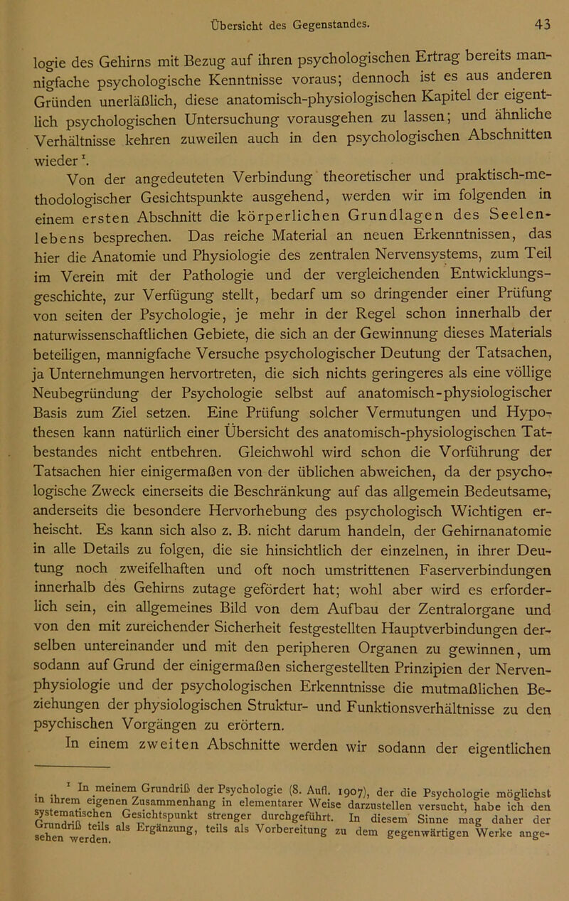 logie des Gehirns mit Bezug auf ihren psychologischen Ertrag bereits man- nigfache psychologische Kenntnisse voraus; dennoch ist es aus anderen Gründen unerläßlich, diese anatomisch-physiologischen Kapitel der eigent- lich psychologischen Untersuchung vorausgehen zu lassen; und ähnliche Verhältnisse kehren zuweilen auch in den psychologischen Abschnitten wieder \ Von der angedeuteten Verbindung theoretischer und praktisch-me- thodologischer Gesichtspunkte ausgehend, werden wir im folgenden in einem ersten Abschnitt die körperlichen Grundlagen des Seelen- lebens besprechen. Das reiche Material an neuen Erkenntnissen, das hier die Anatomie und Physiologie des zentralen Nervensystems, zum Teil im Verein mit der Pathologie und der vergleichenden Entwicklungs- geschichte, zur Verfügung stellt, bedarf um so dringender einer Prüfung von seiten der Psychologie, je mehr in der Regel schon innerhalb der naturwissenschaftlichen Gebiete, die sich an der Gewinnung dieses Materials beteiligen, mannigfache Versuche psychologischer Deutung der Tatsachen, ja Unternehmungen hervortreten, die sich nichts geringeres als eine völlige Neubegründung der Psychologie selbst auf anatomisch-physiologischer Basis zum Ziel setzen. Eine Prüfung solcher Vermutungen und Hypo- thesen kann natürlich einer Übersicht des anatomisch-physiologischen Tat- bestandes nicht entbehren. Gleichwohl wird schon die Vorführung der Tatsachen hier einigermaßen von der üblichen abweichen, da der psycho- logische Zweck einerseits die Beschränkung auf das allgemein Bedeutsame, anderseits die besondere Hervorhebung des psychologisch Wichtigen er- heischt. Es kann sich also z. B. nicht darum handeln, der Gehirnanatomie in alle Details zu folgen, die sie hinsichtlich der einzelnen, in ihrer Deu- tung noch zweifelhaften und oft noch umstrittenen Faserverbindungen innerhalb des Gehirns zutage gefördert hat; wohl aber wird es erforder- lich sein, ein allgemeines Bild von dem Aufbau der Zentralorgane und von den mit zureichender Sicherheit festgestellten Hauptverbindungen der- selben untereinander und mit den peripheren Organen zu gewinnen, um sodann auf Grund der einigermaßen sichergestellten Prinzipien der Nerven- physiologie und der psychologischen Erkenntnisse die mutmaßlichen Be- ziehungen der physiologischen Struktur- und Funktionsverhältnisse zu den psychischen Vorgängen zu erörtern. In einem zweiten Abschnitte werden wir sodann der eigentlichen . ., In meinem Grundriß der Psychologie (8. Aufl. 1907), der die Psychologie möglichst in ihrem eigenen Zusammenhang in elementarer Weise darzustellen versucht, habe ich den Se“^h.jn Gesichtspunkt strenger durchgeführt. In diesem Sinne mag daher der sehen -werden &S r^anzun£’ tel s a s Vorbereitung zu dem gegenwärtigen Werke ange-