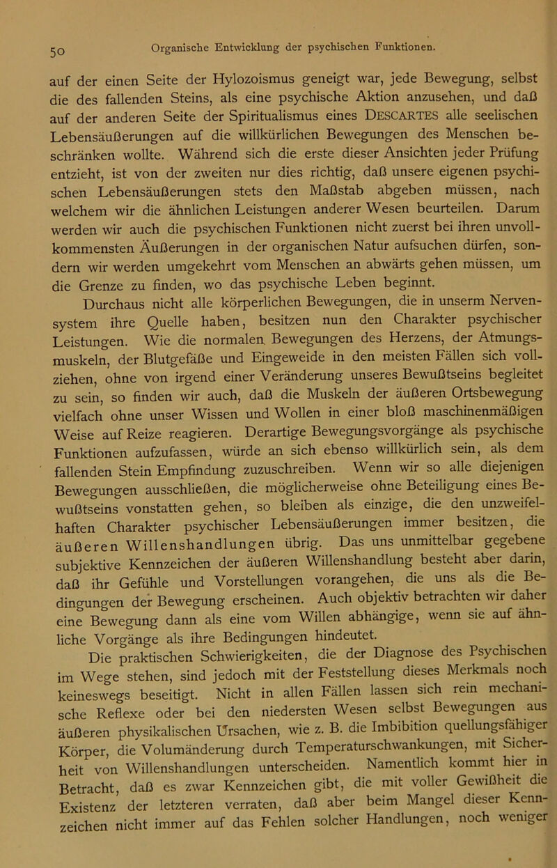 auf der einen Seite der Hylozoismus geneigt war, jede Bewegung, selbst die des fallenden Steins, als eine psychische Aktion anzusehen, und daß auf der anderen Seite der Spiritualismus eines ÜESCARTES alle seelischen Lebensäußerungen auf die willkürlichen Bewegungen des Menschen be- schränken wollte. Während sich die erste dieser Ansichten jeder Prüfung entzieht, ist von der zweiten nur dies richtig, daß unsere eigenen psychi- schen Lebensäußerungen stets den Maßstab abgeben müssen, nach welchem wir die ähnlichen Leistungen anderer Wesen beurteilen. Darum werden wir auch die psychischen Funktionen nicht zuerst bei ihren unvoll- kommensten Äußerungen in der organischen Natur aufsuchen dürfen, son- dern wir werden umgekehrt vom Menschen an abwärts gehen müssen, um die Grenze zu finden, wo das psychische Leben beginnt. Durchaus nicht alle körperlichen Bewegungen, die in unserm Nerven- system ihre Quelle haben, besitzen nun den Charakter psychischer Leistungen. Wie die normalen Bewegungen des Herzens, der Atmungs- muskeln, der Blutgefäße und Eingeweide in den meisten Fällen sich voll- ziehen, ohne von irgend einer Veränderung unseres Bewußtseins begleitet zu sein, so finden wir auch, daß die Muskeln der äußeren Ortsbewegung vielfach ohne unser Wissen und Wollen in einer bloß maschinenmäßigen Weise auf Reize reagieren. Derartige Bewegungsvorgänge als psychische Funktionen aufzufassen, würde an sich ebenso willkürlich sein, als dem fallenden Stein Empfindung zuzuschreiben. Wenn wir so alle diejenigen Bewegungen ausschließen, die möglicherweise ohne Beteiligung eines Be- wußtseins vonstatten gehen, so bleiben als einzige, die den unzweifel- haften Charakter psychischer Lebensäußerungen immer besitzen, die äußeren Willenshandlungen übrig. Das uns unmittelbar gegebene subjektive Kennzeichen der äußeren Willenshandlung besteht aber darin, daß ihr Gefühle und Vorstellungen vorangehen, die uns als die Be- dingungen der Bewegung erscheinen. Auch objektiv betrachten wir daher eine Bewegung dann als eine vom Willen abhängige, wenn sie auf ähn- liche Vorgänge als ihre Bedingungen hindeutet. Die praktischen Schwierigkeiten, die der Diagnose des Psychischen im Wege stehen, sind jedoch mit der Feststellung dieses Merkmals noch keineswegs beseitigt. Nicht in allen Fällen lassen sich rein mechani- sche Reflexe oder bei den niedersten Wesen selbst Bewegungen aus äußeren physikalischen Ursachen, wie z. B. die Imbibition quellungsfähiger Körper, die Volumänderung durch Temperaturschwankungen, mit Sicher- heit von Willenshandlungen unterscheiden. Namentlich kommt hier in Betracht, daß es zwar Kennzeichen gibt, die mit voller Gewißheit die Existenz der letzteren verraten, daß aber beim Mangel dieser Kenn- zeichen nicht immer auf das Fehlen solcher Handlungen, noch weniger