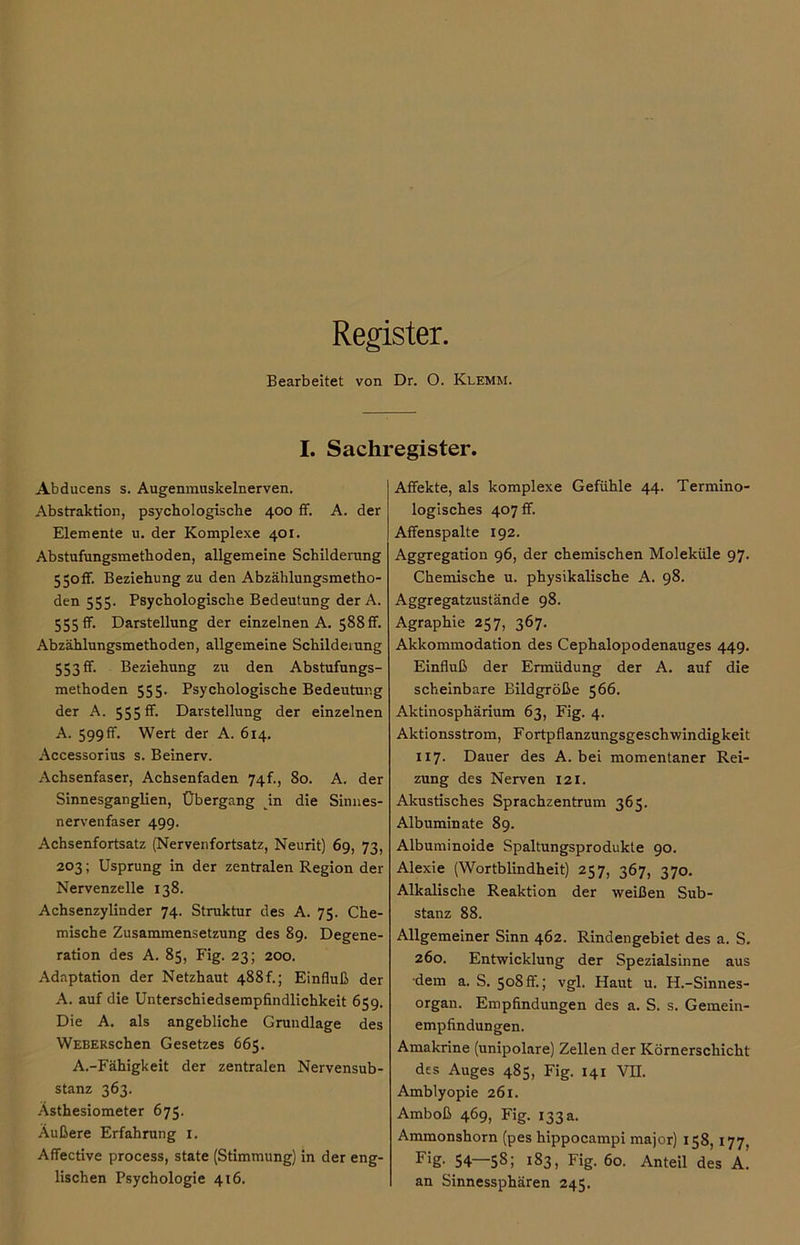 Register. Bearbeitet von Dr. O. Klemm. I. Sachregister. Abducens s. Augenmuskelnerven. Abstraktion, psychologische 400 ff. A. der Elemente u. der Komplexe 401. Abstufungsmethoden, allgemeine Schilderung 550ff. Beziehung zu den Abzählungsmetho- den 555. Psychologische Bedeutung der A. 555 ff. Darstellung der einzelnen A. 588ff. Abzählungsmethoden, allgemeine Schilderung 553 ff. Beziehung zu den Abstufungs- methoden 555. Psychologische Bedeutung der A. 555 ff. Darstellung der einzelnen A. 599 ff. Wert der A. 614. Accessorius s. Beinerv. Achsenfaser, Achsenfaden 74f., 80. A. der Sinnesganglien, Übergang in die Sinnes- nervenfaser 499. Achsenfortsatz (Nervenfortsatz, Neurit) 69, 73, 203; Usprung in der zentralen Region der Nervenzelle 138. Achsenzylinder 74. Struktur des A. 75. Che- mische Zusammensetzung des 89. Degene- ration des A. 85, Fig. 23; 200. Adaptation der Netzhaut 488f.; Einfluß der A. auf die Unterschiedsempfindlichkeit 659. Die A. als angebliche Grundlage des WEBERschen Gesetzes 665. A.-Fähigkeit der zentralen Nervensub- stanz 363. Ästhesiometer 675. Außere Erfahrung 1. Affective process, state (Stimmung) in der eng- lischen Psychologie 416. Affekte, als komplexe Gefühle 44. Termino- logisches 407 ff. Affenspalte 192. Aggregation 96, der chemischen Moleküle 97. Chemische u. physikalische A. 98. Aggregatzustände 98. Agraphie 257, 367. Akkommodation des Cephalopodenauges 449. Einfluß der Ermüdung der A. auf die scheinbare Bildgröße 566. Aktinosphärium 63, Fig. 4. Aktionsstrom, FOrtpflanzungsgeschwindigkeit xi 7. Dauer des A. bei momentaner Rei- zung des Nerven 121. Akustisches Sprachzentrum 365. Albuminate 89. Albuminoide Spaltungsprodukte 90. Alexie (Wortblindheit) 257, 367, 370. Alkalische Reaktion der weißen Sub- stanz 88. Allgemeiner Sinn 462. Rindengebiet des a. S. 260. Entwicklung der Spezialsinne aus dem a. S. 508 ff.; vgl. Haut u. H.-Sinnes- organ. Empfindungen des a. S. s. Gemein- empfindungen. Amakrine (unipolare) Zellen der Körnerschicht des Auges 485, Fig. 141 VH. Amblyopie 261. Amboß 469, Fig. 133 a. Ammonshorn (pes hippocampi major) 158, 177, F'g- 54—58; 183, Fig. 60. Anteil des A. an Sinnessphären 245.