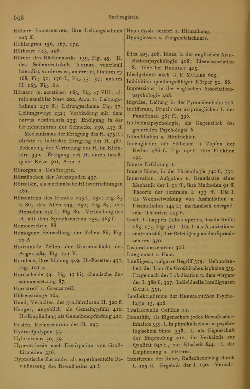 Höhere Sinnesnerven, ihre Leitungsbahnen 225 ff. Höhlengrau 156, 167, 172. Hörhaare 443, 498. Hörner des Rückenmarks 159, Fig. 45. H. des Seitenventrikels (cornua ventriculi lateralis), vorderes ca, unteres ci, hinteres cp 168, Fig. 51; 176 ff., Fig. 55—57; unteres H. 183, Fig. 60. Hörnerv (n. acusticus) 163, Fig. 47 VIII; als rein sensibler Nerv 202, Anm. 1. Leitungs- bahnen 230 ff.; Leitungsschema Fig. 77; Leitungswege 232; Verbindung mit dem nervus vestibularis 233; Endigung in der Grundmembran der Schnecke 230, 473 ff. Mechanismus der Erregung des H. 475 ff.; direkte u. indirekte Erregung des H. 480. Bedeutung der Vertretung des H. im Klein- hirn 330. Erregung des H. durch inadä- quate Reize 501, Anm. 2. Hörorgan s. Gehörorgan. Hörstäbchen der Arthropoden 437. Hörzellen, als mechanische Hilfsvorrichtungen 481. Hörzentrum des Hundes 245 f., 252; Fig. 83 u. 86; des Affen 249, 252; Fig. 87; des Menschen 257 f.; Fig. 89. Verbindung des H. mit dem Sprachzentrum 259, 365 f. Homocerebrin 88. Homogene Schwellung der Zellen 86, Fig. 22 A. Horizontale Zellen der Körnerschicht des Auges 484, Fig. 141 V. Flomhaut, ihre Bildung 449. H.-Fazetten 451, Fig. 121 c. Hornscheide 74, Fig. 17 hi; chemische Zu- sammensetzung 87. Hornstreif s. Grenzstreif. Hülsenstränge 164. Hund, Verhalten des großhirnlosen H. 320 ff. Hunger, angeblich als Gemeingefühl 410. H.-Empfindung als Gemeinempfindung 420. Husten, Reflexzentrum des H. 295. Hydroidpolypen 55- Hylozoismus 50, 59. Hyperästhesie nach Exstirpation von Groß- himteilen 336. Hypnotische Zustände, als experimentelle Be- einflussung des Bewußtseins 41 f. Hypophysis cerebri s. Hirnanhang. Hypoglossus s. Zungenfleischnerv. Idea 405, 408. Ideas, in der englischen Asso- ziationspsychologie 408; Ideenassoziation 8. Idee bei Herbart 415. Idealgebiete nach G. E. Müller 609. Imbibition quellungsfähiger Körper 50, 86. Impressions, in der englischen Assoziations- psychologie 408. Impulse, Leitung in der Pyramidenbahn 216. Indifferenz, Prinzip der ursprünglichen I. der Funktionen 387 ff., 396. Individualpsychologie, als Gegenstück der generellen Psychologie 6. Infun dibulum s. Hirntrichter. Innenglieder der Stäbchen u. Zapfen der Retina 486 f., Fig. 142b; ihre Funktion 495- Innere Erfahrung 1. Innere Sinne, in der Phrenologie 341 f., 351. Innervation, Aufgaben u. Grundsätze einer Mechanik der I. 91 ff., ihre Methoden 91 ff. Theorie der zentralen I. 133 ff. Die I. als Wechselwirkung von Assimilation u. Dissimilation 144 f.; mechanisch-energeti- sche Theorien 145 ff. Insel, I.-Lappen (lobus opertus, insula Reilii) 185, 175, Fig. 561. Die I. als Assoziations- zentrum 266, ihre Beteiligung an denSprach- zentren 370. Inspirationszentrum 306. Integument s. Haut. Intelligenz, vulgärer Begriff 359. Gebunden- heit der I. an die Großhirnhemisphären 339. Frage nach der Lokalisation u. dem »Organ« der I. 380 f., 397. Individuelle Intelligenzen Galls 351. Intellektualismus der Herbart sehen Psycho- logie 13, 418. Intellektuelle Gefühle 47. Intensität, als Eigenschaft jedes Bewußtseins- inhaltes 539. I. in physikalischem u. psycho- logischem Sinne 538. I. als Eigenschaft der Empfindung 412; ihr Verhältnis zur Qualität 642 f., zur Klarheit 644. I. der Empfindung s. letzteres. Interferenz der Reize, Reflexhemmung durch I. 129 ff. Ergebnis der I. 130* Verhält-