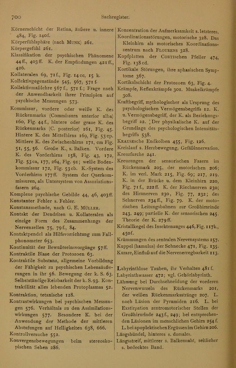 Körnerschicht der Retina, äußere u. innere 484, Fig. I40f. Körperfühlsphäre (nach Munk) 261. Körpergefühl 261. Klassifikation der psychischen Phänomene 44 ff., 403 ff. K. der Empfindungen 421fr., 426. Kollateralen 69, 71 f., Fig. 14 cc, 15 k. Kollektivgegenstände 545, 567, 571 f. Kollektivmaßlehre 567 f., 571 f.; Frage nach der Anwendbarkeit ihrer Prinzipien auf psychische Messungen 573. Kommissur, vordere oder weiße K. des Rückenmarks (Commissura anterior alba) 160, Fig. 44 f., hintere oder graue K. des Rückenmarks (C. posterior) 161, Fig. 45. Hintere K. des Mittelhirns 169, Fig. 53 cp. Mittlere K. des Zwischenhims 171, cm Fig. 5*. 55i 56- Große K., s. Balken. Vordere K. des Vorderhirns 158, Fig. 43, 172, Fig. 53ca, 177, 264, Fig. 91; weiße Boden- kommissur 172, Fig. 53 cb. K.-System des Vorderhirns 177 ff- System der Querkom- missuren, als Untersystem von Assoziations- fasern 264. Komplexe psychische Gebilde 44, 46, 403ff. Konstanter Fehler s. Fehler. Konstanzmethode, nach G. E. Müller. Kontakt der Dendriten u. Kollateralen als einzige Form des Zusammenhangs der Nervenzellen 75, 79 f., 84. Kontaktpendel als Hilfsvorrichtung zum Fall- phonometer 653. Kontinuität der Bewußtseinsvorgänge 57ff. Kontraktile Blase der Protozoen 63. Kontraktile Substanz, allgemeine Vorbildung der Fähigkeit zu psychischen Lebensäuße- rungen in ihr 56. Bewegung der k. S. 63. Selbstständige Reizbarkeit der k. S.93. Kon- traktilität alles lebenden Protoplasmas 52. Kontraktion, tetanische 128. Kontrastwirkungen bei psychischen Messun- gen 576. Verhältnis zu den Assimilations- wirkungen 577. Besondere K. bei der Anwendung der Methode der mittleren Abstufungen auf Helligkeiten 638, 666. Kontrollversuche 552. Konvergenzbewegungen beim stereosko- pischen Sehen 286. Konzentration der Aufmerksamkeit s. letzteres. Koordinationsstörungen, motorische 328. Das Kleinhirn als motorisches Koordinations- zentrum nach Flourens 328. Kopfplatten der CoRTischen Pfeiler 474, Fig. 138 cd. Kortikale Störungen, ihre aphasischen Symp- tome 367. Kortikalschicht der Protozoen 63, Fig. 4. Krämpfe, Reflexkrämpfe 301. Muskelkrämpfe 308. Kraftbegriff, mythologischer als Ursprung des psychologischen Vermögensbegriffs 12. K. u. Vermögensbegriff, der K. als Beziehungs- begriff 22. ) Der physikalische K. auf der Grundlage des psychologischen Intensitäts- begriffs 538. ICRAUSEsche Endkolben 455, Fig. 126. Kreislauf s. Herzbewegung, Gefäßinnervation. Kreuzfurche 241. Kreuzungen der sensorischen Fasern im Rückenmark 205, der motorischen 206; K. im verl. Mark 215, Fig. 69; 217, 219. K. in der Brücke u. dem Kleinhirn 220, Fig. 71 f., 222 ff. K. der Riechnerven 230; des Hirnnerven 230, Fig. 77, 232; des Sehnerven 234 ff., Fig. 79. K. der moto- rischen Leitungsbahnen zur Großhirnrinde 243, 249; partielle IC. der sensorischen 245. Theorie der K. 279 ff. Kristallkegel des Insektenauges 446, Fig. 117k., 4Sof- Krümmungen des zentralen Nervensystems 157. Kuppel (hamulus) der Schnecke 471, Fig. 135. Kurare, Einfluß auf die Nervenerregbarkeit 113. Labyrinthlose Tauben, ihr Verhalten 481 f. Labyrinthwasser 472; vgl. Gehörlabyrinth. Lähmung bei Durchschneidung der vorderen Nervenwurzeln des Rückenmarks 201, der weißen Rückenmarksstränge 207. L. nach Läsion der Pyramiden 216. L. bei Exstirpation zentromotorischer Stellen der Großhirnrinde 243 f., 249; bei entsprechen- den Läsionen im menschlichen Gehirn 254 f. L. bei apoplektischenErgüssenim Gehirn 206. Längsbündel, hinteres s. dorsales. Längsstreif, mittlerer s. Balkennaht, seitlicher s. bedecktes Band.