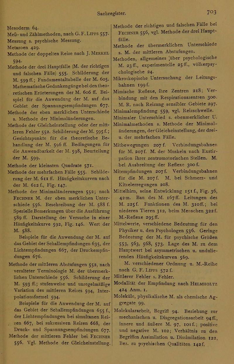 Mesoderm 64. Meß* und Zählmethoden, nach G. F. Lipps 557* Messung s. psychische Messung. Metazoen 429. Methode der doppelten Reize nach J. Merkel 594- Methode der drei Hauptfälle (M. der richtigen und falschen Fälle) 555. Schilderung der M. 599 ff.; Fundamentaltabelle der M. 605. Mathematische Gedankengängebei den theo- retischen Erörterungen der M. 606 ff. Bei- spiel für die Anwendung der M. auf das Gebiet der Spannungsempfindungen 677. Methode der eben merklichen Unterschiede s. Methode der Minimaländerungen. Methode der Gleicheinstellung oder der mitt- leren Fehler 552. Schilderung der M. 595 f.J Gesichtspunkte für die theoretische Be- handlung der M. 596 ff. Bedingungen für die Anwendbarkeit der M. 598, Beurteilung der M. 599. Methode der kleinsten Quadrate 571. Methode der mehrfachen Fälle 555- Schilde- rung der M. 611 ff. Häufigkeitskurven nach der M. 612 f., Fig. 147. Methode der Minimaländerungen 552; nach Fechner M. der eben merklichen Unter- schiede 556. Beschreibung der M. 588 f. Spezielle Bemerkungen über die Ausführung 589 ff. Darstellung der Versuche in einer Häufigkeitskurve 592, Fig. 146. Wert der M. 588. Beispiele für die Anwendung der M. auf das Gebiet der Schallempfindungcn 635, der Lichtempfindungen 667, der Druckempfin- dungen 676. Methode der mittleren Abstufungen 552, nach veralteter Terminologie M. der übermerk- lichen Unterschiede 556. Schilderung der M. 593 ff.; stufenweise und unregelmäßige Variation des mittleren Reizes 594, Inter- polationsformel 594. Beispiele für die Anwendung der M. auf das Gebiet der Schallempfindungen 655 f., der Lichtempfindungen bei simultanen Rei- zen 667, bei sukzessiven Reizen 668, der Druck- und Spannungsempfindungen 677. Methode der mittleren Fehler bei Fechner 556. Vgl. Methode der Gleicheinstellung. Methode der richtigen und falschen Fälle bei Fechner 556, vgl. Methode der drei Haupt- fälle. Methode der übermerklichen Unterschiede s. M. der mittleren Abstufungen. Methoden, allgemeines '.über psychologische M. 23 ff., experimentelle 25 ff., völkerpsy- chologische 24. Mikroskopische Untersuchung der Leitungs- bahnen 199 f. Mimische Reflexe, ihre Zentren 218; Ver- bindung mit den Respirationszentren 300. M. R. nach Reizung sensibler Gebiete 297. Minimalempfindung 559, vgl. Reizschwelle. Minimaler Unterschied s. ebenmerklicher U. Minimalmethoden s. Methode der Minimal- änderungen, der Gleicheinstellung, der drei- u. der mehrfachen Fälle. Mitbewegungen 207 f. Verbindungsbahnen für M. 207 f. M. der Muskeln nach Exstir- pation ihrer zentromotorischen Stellen. M. bei Ausbreitung der Reflexe 300 f. Mitempfindungen 207 f, Verbindungsbahnen für die M. 207 f. M. bei Schmerz- und Kitzelerregungen 208. Mittelhirn, seine Entwicklung 151 f., Fig. 36, 42m. Bau des M. 167ff. Leitungen des M. 225f. Funktionen des M. 3ioff.; bei niederen Tieren 312, beim Menschen 322L M.-Reflexe 295 ff. Mittelwerte, verschiedene Bedeutung für den Physiker u. den Psychologen 536. Geringe Bedeutung der M. für psychische Größen 553) 563, 568, 573. Lage des M. zu dem Hauptwert bei asymmetrischen u. undulie- renden Häufigkeitskurven 569. M. verschiedener Ordnung u. M.-Reihe nach G. F. Lipps 572 f. Mittlerer Fehler s. Fehler. Modalität der Empfindung nach Helmholtz 424 Anm. 1. Moleküle, physikalische M. als chemische Ag- gregate 99. Molekulararbeit, Begriff 94. Beziehung zur mechanischen u. Disgregationsarbeit 94 ff., innere und äußere M. 97, ioif.; positive und negative M. 102; Verhältnis zu den Begriffen Assimilation u. Dissimilation 122, Bez. zu psychischen Qualitäten 142 f.