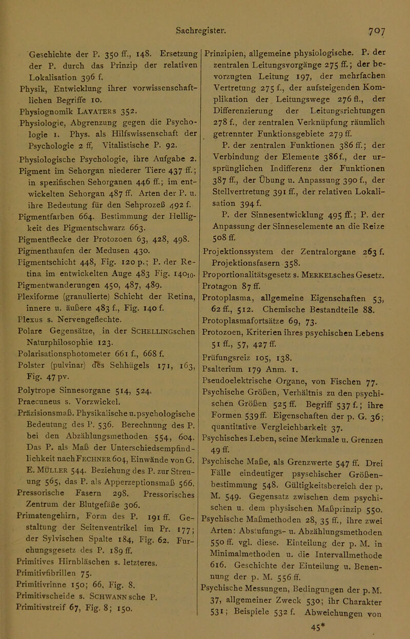 Geschichte der P. 350 ff., 148. Ersetzung der P. durch das Prinzip der relativen Lokalisation 396 f. Physik, Entwicklung ihrer vorwissenschaft- lichen Begriffe 10. Physiognomik Lavaters 352. Physiologie, Abgrenzung gegen die Psycho- logie 1. Phys. als Hilfswissenschaft der Psychologie 2 ff, Vitalistische P. 92. Physiologische Psychologie, ihre Aufgabe 2. Pigment im Sehorgan niederer Tiere 437 ff.; in spezifischen Sehorganen 446 ff.; im ent- wickelten Sehorgan 487 ff. Arten der P. u. ihre Bedeutung für den Sehprozeß 492 f. Pigmentfarben 664. Bestimmung der Hellig- keit des Pigmentschwarz 663. Pigmentflecke der Protozoen 63, 428, 498. Pigmenthaufen der Medusen 430. Pigmentschicht 448, Fig. 120 p.; P. der Re- tina im entwickelten Auge 483 Fig. 14010. Pigmentwanderungen 450, 487, 489. Plexiforme (granulierte) Schicht der Retina, innere u. äußere 483 f., Fig. 140 f. Plexus s. Nervengeflechte. Polare Gegensätze, in der ScHELLiNGschen Naturphilosophie 123. Polarisationsphotometer 661 f., 668 f. Polster (pulvinar) dhs Sehhügels 171, 163, Fig. 47 pv. Polytrope Sinnesorgane 514, 524. Praecuneus s. Vorzwickel. Präzisionsmaß. Physikalische u.psychologische Bedeutung des P. 536. Berechnung des P. bei den Abzählungsmethoden 554, 604. Das P. als Maß der Unterschiedsempfind- lichkeit nachFECHNER 604, Einwände von G. E. Müller 544. Beziehung des P. zur Streu- ung 565, das P. als Apperzeptionsmaß 566. Pressorische Fasern 298. Pressorisches Zentrum der Blutgefäße 306. Primatengehirn, Form des P. 191 ff. Ge- staltung der Seitenventrikel im Pr. 177; der Sylvischen Spalte 184, Fig. 62. Fur- chungsgesetz des P. 189 ff. Primitives Hirnbläschen s. letzteres. Primitivfibrillen 75. Primitivrinne 150; 66, Fig. 8. Primitivscheide s. Schwann sehe P. Primitivstreif 67, Fig. 8; 150. Prinzipien, allgemeine physiologische. P. der zentralen Leitungsvorgänge 275 ff.; der be- vorzugten Leitung 197, der mehrfachen Vertretung 275 f., der aufsteigenden Kom- plikation der Leitungswege 276 ff., der Differenzierung der Leitungsrichtungen 278 f., der zentralen Verknüpfung räumlich getrennter Funktionsgebiete 279 ff. P. der zentralen Funktionen 386 ff.; der Verbindung der Elemente 386L, der ur- sprünglichen Indifferenz der Funktionen 387 ff., der Übung u. Anpassung 390 f., der Stellvertretung 391 ff., der relativen Lokali- sation 394 f. P. der Sinnesentwicklung 495 ff.; P. der Anpassung der Sinneselemente an die Reize S08 ff. Projektionssystem der Zentralorgane 263 f. Projektions fasern 358. Proportionalitätsgesetz s. MERKELsches Gesetz. Protagon 87 ff. Protoplasma, allgemeine Eigenschaften 53, 62 ff, 512. Chemische Bestandteile 88. Protoplasmafortsätze 69, 73. Protozoen, Kriterien ihres psychischen Lebens 51 ff., 57, 427ff. Prüfungsreiz 105, 138. Psalterium 179 Anm. 1. Pseudoelektrische Organe, von Fischen 77. Psychische Größen, Verhältnis zu den psychi- schen Größen 525 fr. Begriff 537 f.; ihre Formen 539fr. Eigenschaften der p. G. 36; quantitative Vergleichbarkeit 37. Psychisches Leben, seine Merkmale u. Grenzen 49 ff Psychische Maße, als Grenzwerte 547 ff. Drei Fälle eindeutiger psyschischer Größen- bestimmung 548. Gültigkeitsbereich der p. M. 549. Gegensatz zwischen dem psychi- schen u. dem physischen Maßprinzip 550. Psychische Maßmethoden 28, 35 ff, ihre zwei Arten: Abs'.ufungs- u. Abzählungsmethoden 55° ff. vgl. diese. Einteilung der p. M. in Minimalmethoden u. die Intervallmethode 616. Geschichte der Einteilung u. Benen- nung der p. M. 556 ff. Psychische Messungen, Bedingungen der p. M. 37, allgemeiner Zweck 530; ihr Charakter 53*i Beispiele 53^ f* Abweichungen von 45*