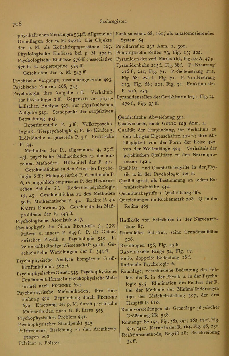 physikalischen Messungen 534^- Allgemeine Grundlagen der p. M. 546 ff. Die Objekte der p. M. als Kollektivgegenstände 567. Physiologische Einflüsse bei p. M. 574 ff- Psychologische Einflüsse 576 ff.; assoziative 576 ff. u. apperzeptive 579 ff. Geschichte der p. M. 543 ff. Psychische Vorgänge, zusammengesetzte 403. Psychische Zentren 268, 345- Psychologie, ihre Aufgabe x ff. Verhältnis zur Physiologie I ff. Gegensatz zur physi- kalischen Analyse 527, zur physikalischen Aufgabe 529. Standpunkt der subjektiven Betrachtung 403. Experimentelle P. 3ff-: Völkerpsycho- logie 5; Tierpsychologie 5; P. des Kindes 5. Individuelle u. generelle P. 5 f. Praktische P. 34- Methoden der P., allgemeines 4, 23 fr. vgl. psychische Maßmethoden u. die ein- zelnen Methoden. Hilfsmittel der P. 4 f■ Geschichtliches zu den Arten der Psycho- logie 6 ff; Metaphysische P. 6, rationale P. 6» 17, angeblich empirische P. der Herbart - schen Schule 6 f. Reflexionspsychologie 13, 45- Geschichtliches zu den Methoden 39 ff. Mathematische P. 4°- Exakte P. 4°- Kants Einwand 39- Geschichte der Maß- probleme der P. 543 ff* Psychologische Atomistik 4*7- Psychophysik im Sinne FechneRs 3, 53°i äußere u. innere P. 639 f. P. als Gebiet zwischen Physik u. Psychologie 529. P. keine selbständige Wissenschaft 53off. Ge- schichtliche Wandlungen der P. 544 ff Psychophysische Analyse komplexer Groß- hirnfunktionen 360 ff. Psychophysisches Gesetz 545. Psychophysische Fundamentalformeln.psychophysische Maß- formel nach Fechner 621. Psychophysische Maßmethoden, ihre Ent- stehung 530, Begründung durch Fechner 639. Ersetzung der p. M. durch psychische Maßmethoden nach G. F. Lipp? 545. Psychophysisches Problem 531. Psychophysischer Standpunkt 545. Pulsfrequenz, Beziehung zu den Atembewe- gungen 298; Pulvinar s. Polster. Punktsubstanz 68, 161; als anastomosierendes System 84. Pupillarreflex 237 Anm. 1, 300. PüRKiNjEsche Zellen 73, Fig. 15; 222. Pyramiden des verl. Marks 163, Fig. 46 A, 47 p. Pyramidenbahn 215 f., Fig. 68f. P.-Kreuzung 216 f., 221, Fig. 71. P.-Seitenstrang 212, Fig. 68; 221 f., Fig. 71. P.-Vorderstrang 213, Fig. 68; 221, Fig. 71. Funktion der P. 216, 254. Pyramidenzellen der Großhirnrinde 71, Fig. 14 270 f., Fig. 93 ff. Quadratische Abweichung 591. Quakversuch, nach Goltz 129 Anm. 4. Qualität der Empfindung, ihr Verhältnis zu den übrigen Eigenschaften 412 f.; ihre Ab- hängigkeit von der Form der Reize 422, von der Wellenlänge 424. Verhältnis der psychischen Qualitäten zu den Nervenpro- zessen 142 f. Qualitäts- und Quantitätsbegriffe in der^Phy- sik u. in der Psychologie $26 ff. Qualitätsgrad, als Bestimmung an jedem Be- wußtseinsinhalte 540. Quantitätsbegriffe s. Qualitätsbegriffe. Querleitungen im Rückenmark 208. Q. in der Retina 485. Radikale von Fettsäuren in der Nervensub- stanz 87. Räumliches Substrat, seine Grundqualitäten 526. Randbogen 158, Fig. 43 ff- RANViERsche Ringe 74, Fig. 17. Ratio, doppelte Bedeutung 18 f. Rationale Psychologie 6. Raumlage, verschiedene Bedeutung des Feh- lers der R. in der Physik u. in der Psycho- logle 535. Elimination des Fehlers der R. bei der Methode der Minimaländerungen 590, der Gleicheinstellung 597, der drei Hauptfälle 610. Raumvorstellungen als Grundlage physischer Größenbegriffe 538. Rautengrube 154, Fig- 38s> 39G IÖ2> I72f’ Flff- 53r, 54sr- Kerne in der R. 164, Fig. 46, 230. Reaktionsmethode, Begriff 28; Beschreibung 34 ff-