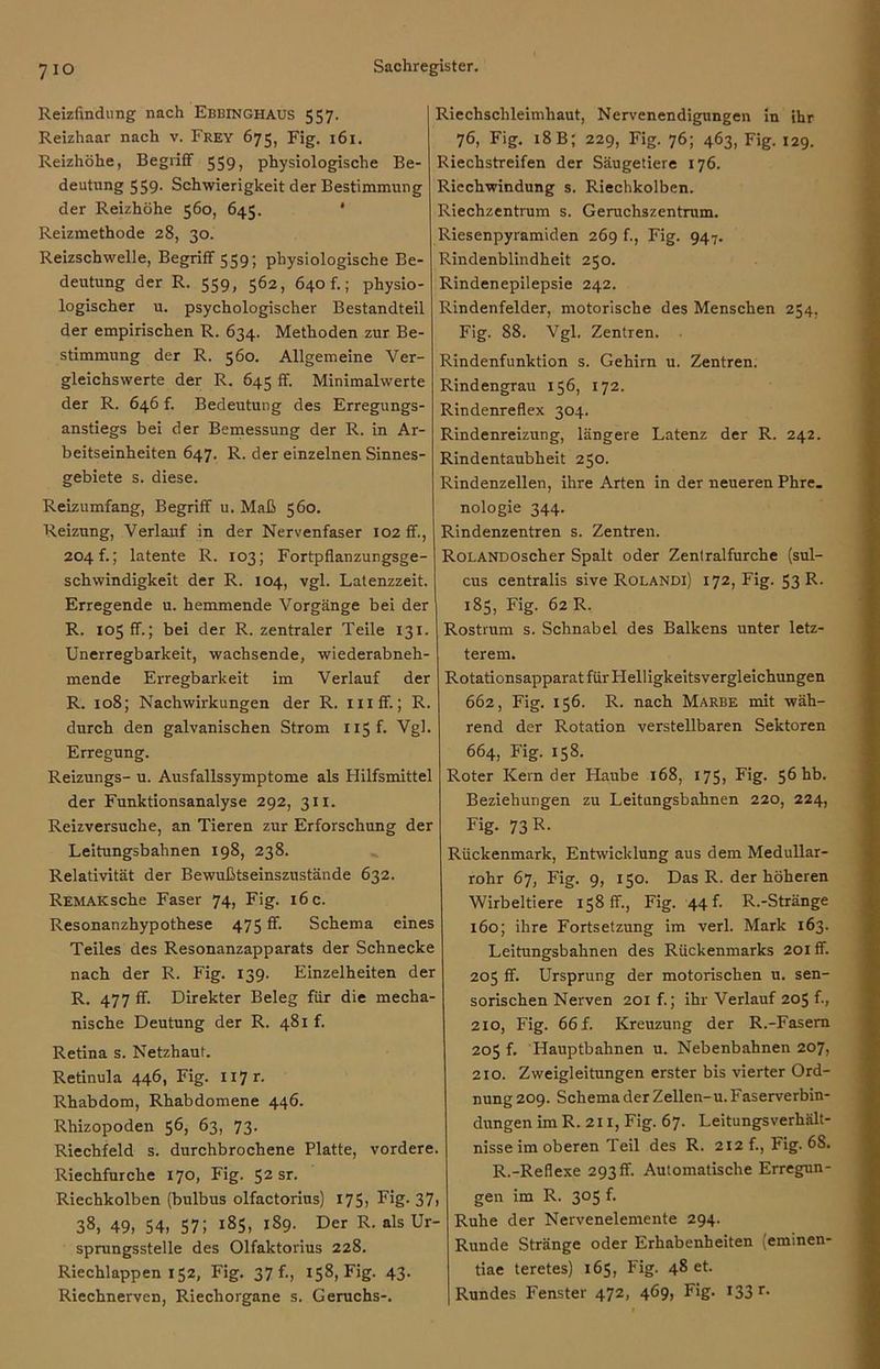 Reizfindung nach Ebbinghaus 557. Reizhaar nach v. Frey 675, Fig. 161. Reizhöhe, Begriff 559, physiologische Be- deutung 559. Schwierigkeit der Bestimmung der Reizhöhe 560, 645. ' Reizmethode 28, 30. Reizschwelle, Begriff 559; physiologische Be- deutung der R. 559, 562, 640 f.; physio- logischer u. psychologischer Bestandteil der empirischen R. 634. Methoden zur Be- stimmung der R. 560. Allgemeine Ver- gleichswerte der R. 645 ff. Minimalwerte der R. 646 f. Bedeutung des Erregungs- anstiegs bei der Bemessung der R. in Ar- beitseinheiten 647. R. der einzelnen Sinnes- gebiete s. diese. Reizumfang, Begriff u. Maß 560. Reizung, Verlauf in der Nervenfaser 102 ff., 204 f.; latente R. 103; Fortpflanzungsge- schwindigkeit der R. 104, vgl. Latenzzeit. Erregende u. hemmende Vorgänge bei der R. 105 ff.; bei der R. zentraler Teile 131. Unerregbarkeit, wachsende, wiederabneh- mende Erregbarkeit im Verlauf der R. 108; Nachwirkungen der R. mff.; R. durch den galvanischen Strom 115 f. Vgl. Erregung. Reizungs- u. Ausfallssymptome als Hilfsmittel der Funktionsanalyse 292, 311. Reizversuche, an Tieren zur Erforschung der Leitungsbahnen 198, 238. Relativität der Bewußtseinszustände 632. REMAKsche Faser 74, Fig. 16 c. Resonanzhypothese 475 fb Schema eines Teiles des Resonanzapparats der Schnecke nach der R. Fig. 139. Einzelheiten der R. 477 ff. Direkter Beleg für die mecha- nische Deutung der R. 481 f. Retina s. Netzhaut. Retinula 446, Fig. H7r. Rhabdom, Rhabdomene 446. Rhizopoden 56, 63, 73. Riechfeld s. durchbrochene Platte, vordere. Riechfurche 170, Fig. 52 sr. Riechkolben (bulbus olfactorius) 175, Fig. 37, 38, 49, 54, 57; 185, 189. Der R. als Ur- sprungsstelle des Olfaktorius 228. Riechlappen 152, Fig. 37 f., 158, Fig. 43. Riechnerven, Riechorgane s. Geruchs-. Riechschleimhaut, Nervenendigungen in ihr 76, Fig. 18 B; 229, Fig. 76; 463, Fig. 129. Riechstreifen der Säugetiere 176. Riechwindung s. Riechkolben. Riechzentrum s. Geruchszentrum. Riesenpyramiden 269 f., Fig. 947. Rindenblindheit 250. Rindenepilepsie 242. Rindenfelder, motorische des Menschen 254, Fig. 88. Vgl. Zentren. Rindenfunktion s. Gehirn u. Zentren. Rindengrau 156, 172. Rindenreflex 304. Rindenreizung, längere Latenz der R. 242. Rindentaubheit 250. Rindenzellen, ihre Arten in der neueren Phre. nologie 344. Rindenzentren s. Zentren. RoLANDOscher Spalt oder Zentralfurche (sul- cus centralis sive Rolandi) 172, Fig. 53 R. 185, Fig. 62 R. Rostrum s. Schnabel des Balkens unter letz- terem. Rotationsapparat für Helligkeitsvergleichungen 662, Fig. 156. R. nach Marbe mit wäh- rend der Rotation verstellbaren Sektoren 664, Fig. 158. Roter Kern der Haube 168, 175, Fig. 56 hb. Beziehungen zu Leitangsbahnen 220, 224, Fig. 73 R. Rückenmark, Entwicklung aus dem Medullar- rohr 67, Fig. 9, 150. Das R. der höheren Wirbeltiere 158 ff., Fig. 44 b R.-Stränge 160; ihre Fortsetzung im verl. Mark 163. Leitungsbahnen des Rückenmarks 201 ff. 205 ff. Ursprung der motorischen u. sen- sorischen Nerven 201 f.; ihr Verlauf 205 f., 210, Fig. 66 f. Kreuzung der R.-Fasern 205 f. Hauptbahnen u. Nebenbahnen 207, 210. Zweigleitungen erster bis vierter Ord- nung 209. Schema der Zellen-u. Faserverbin- dungen im R. 211, Fig. 67. Leitungsverhält- nisse im oberen Teil des R. 212 f., Fig. 68. R.-Reflexe 293 ff. Automatische Erregun- gen im R. 305 f. Ruhe der Nervenelemente 294. Runde Stränge oder Erhabenheiten (eminen- tiae teretes) 165, Fig. 48 et. Rundes Fenster 472, 469, Fig. 133 r-