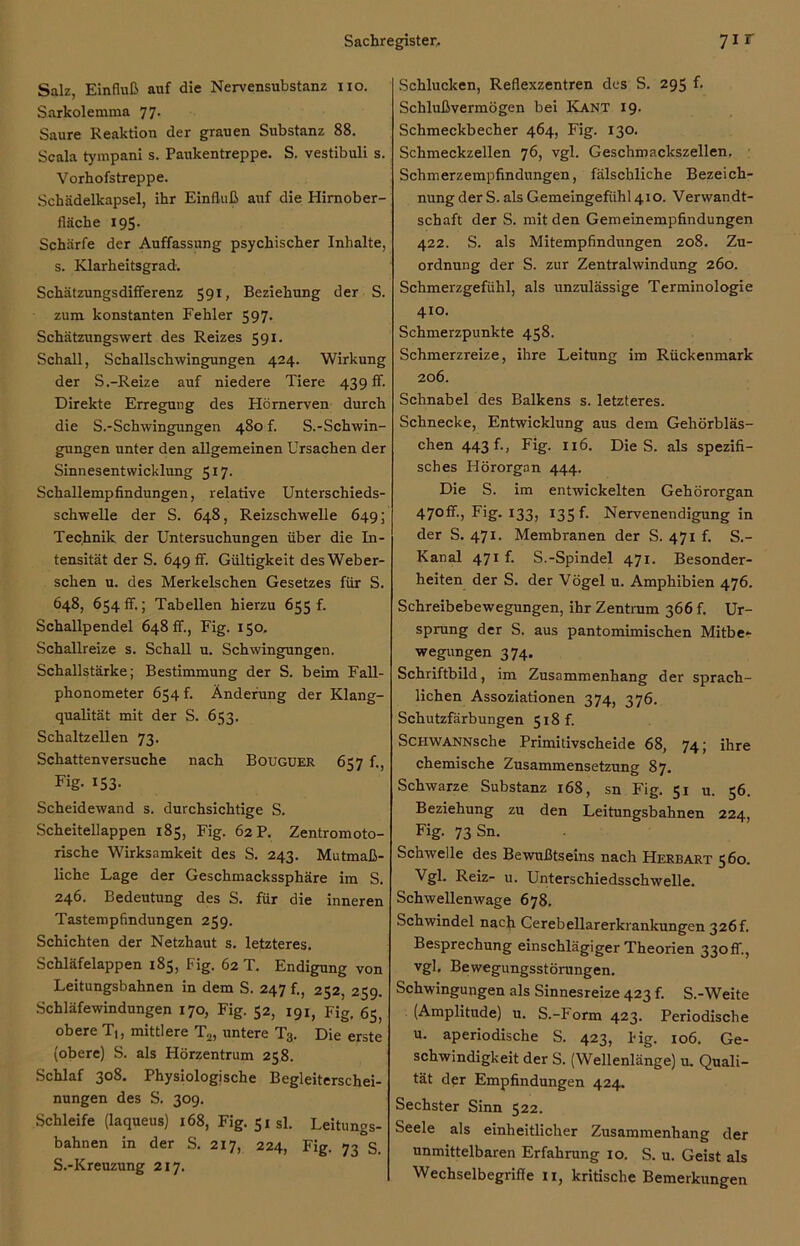 Salz, Einfluß auf die Nervensubstanz iio. Sarkolemnm 77. Saure Reaktion der grauen Substanz 88. Scala tympani s. Paukentreppe. S. vestibuli s. Vorhofstreppe. Schädelkapsel, ihr Einfluß auf die Hirnober- fläche 195- Schärfe der Auffassung psychischer Inhalte, s. Klarheitsgrad. Schätzungsdifferenz 59r> Beziehung der S. zum konstanten Fehler 597* Schätzungswert des Reizes 591. Schall, Schallschwingungen 424. Wirkung der S.-Reize auf niedere Tiere 439 ff. Direkte Erregung des Hömerven durch die S.-Schwingungen 480 f. S.-Schwin- gungen unter den allgemeinen Ursachen der Sinnesentwicklung 517- Schallempfindungen, relative Unterschieds- schwelle der S. 648, Reizschwelle 649; Technik der Untersuchungen über die In- tensität der S. 649 ff. Gültigkeit des Weber- schen u. des Merkelschen Gesetzes für S. 648, 654 fr.; Tabellen hierzu 655 f. Schallpendel 648 ff., Fig. 150. Schallreize s. Schall u. Schwingungen. Schallstärke; Bestimmung der S. beim Fall- phonometer 654 f. Änderung der Klang- qualität mit der S. 653. Schaltzellen 73. Schattenversuche nach Bouguer 657 f., Big- !53- Scheidewand s. durchsichtige S. Scheitellappen 185, Fig. 62 P. Zentromoto- rische Wirksamkeit des S. 243. Mutmaß- liche Lage der Geschmackssphäre im S. 246. Bedeutung des S. für die inneren Tastempfindungen 259. Schichten der Netzhaut s. letzteres. Schläfelappen 185, Fig. 62 T. Endigung von Leitungsbahnen in dem S. 247 f., 252, 259. Schläfewindungen 170, Fig. 52, 191, Fig. 65, obere Th mittlere T2, untere T3. Die erste (obere) S. als Hörzentrum 258. Schlaf 308. Physiologische Begleiterschei- nungen des S. 309. Schleife (laqueus) 168, Fig. 51 sl. Leitungs- bahnen in der S. 217, 224, Fig. 73 S. S.-Kreuzung 217. Schlucken, Reflexzentren des S. 295 f. Schlußvermögen bei Kant 19. Schmeckbecher 464, Fig. 130. Schmeckzellen 76, vgl. Geschmackszellen. Schmerzempfindungen, fälschliche Bezeich- nung der S. als Gemeingefühl 410. Verwandt- schaft der S. mit den Gemeinempfindungen 422. S. als Mitempfindnngen 208. Zu- ordnung der S. zur Zentralwindung 260. Schmerzgefühl, als unzulässige Terminologie 410. Schmerzpunkte 458. Schmerzreize, ihre Leitung im Rückenmark 206. Schnabel des Balkens s. letzteres. Schnecke, Entwicklung aus dem Gehörbläs- chen 443 f., Fig. 116. Die S. als spezifi- sches Hörorgan 444. Die S. im entwickelten Gehörorgan 470ff, Fig. 133, 135 f. Nervenendigung in der S. 471. Membranen der S. 471 f. S.- Kanal 471 f. S.-Spindel 471. Besonder- heiten der S. der Vögel u. Amphibien 476. Schreibebewegungen, ihr Zentrum 366 f. Ur- sprung der S. aus pantomimischen Mitbe- wegungen 374. Schriftbild, im Zusammenhang der sprach- lichen Assoziationen 374, 376. Schutzfärbungen 518 f. ScHWANNsche Primitivscheide 68, 74; ihre chemische Zusammensetzung 87. Schwarze Substanz 168, sn Fig. 51 u. 56. Beziehung zu den Leitungsbahnen 224, Fig. 73 Sn. Schwelle des Bewußtseins nach Herbart 560. Vgl. Reiz- u. Unterschiedsschwelle. Schwellenwage 678. Schwindel nach Cerebellarerkrankungen 326f. Besprechung einschlägiger Theorien 33off., vgl, Bewegungsstörungen. Schwingungen als Sinnesreize 423 f. S.-Weite (Amplitude) u. S.-Form 423. Periodische u. aperiodische S. 423, Hg. 106. Ge- schwindigkeit der S. (Wellenlänge) u. Quali- tät der Empfindungen 424. Sechster Sinn 522. Seele als einheitlicher Zusammenhang der unmittelbaren Erfahrung 10. S. u. Geist als Wechselbegriffe 11, kritische Bemerkungen