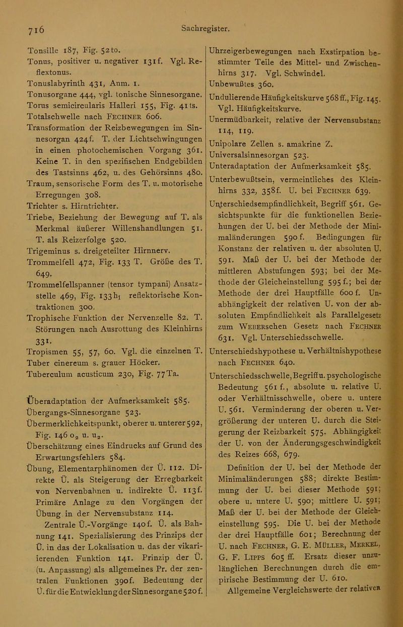 Tonsille 1S7, Fig. 52 to. Tonus, positiver u. negativer 13 if. Vgl. Re- flextonus. Tonuslabyrinth 431, Anm. 1. Tonusorgane 444, vgl. tonische Sinnesorgane. Torus semicircularis Hallen 155, Fig. 41 ts. Totalschwelle nach Fechner 606. Transformation der Reizbewegungen im Sin- nesorgan 424 h T. der Lichtschwingungen in einen photochemischen Vorgang 361. Keine T. in den spezifischen Endgebilden des Tastsinns 462, u. des Gehörsinns 480. Traum, sensorische Form des T. u. motorische Erregungen 308. Trichter s. Hirntrichter. Triebe, Beziehung der Bewegung auf T. als Merkmal äußerer Willenshandlungen 51. T. als Reizerfolge 520. Trigeminus s. dreigeteilter Hirnnerv. Trommelfell 472, Fig. 133 T. Größe des T. 649. Trommelfellspanner (tensor tympani) Ansatz- stelle 469, Fig. 133 hl reflektorische Kon- traktionen 300. Trophische Funktion der Nervenzelle 82. T. Störungen nach Ausrottung des Kleinhirns 331- Tropismen 55, 57, 60. Vgl. die einzelnen T. Tuber cinereum s. grauer Höcker. Tuberculum acusticum 230, Fig. 77 Ta. Überadaptation der Aufmerksamkeit 585. Übergangs-Sinnesorgane 523- Übermerklichkeitspunkt, oberer u. unterer592, Fig. 146 o2 u. u2. Überschätzung eines Eindrucks auf Grund des Erwartungsfehlers 5^4- Übung, Elementarphänomen der Ü. 112. Di- rekte Ü. als Steigerung der Erregbarkeit von Nervenbahnen u. indirekte Ü. x 13 f- Primäre Anlage zu den Vorgängen der Übung in der Nervensubstanz 114. Zentrale Ü.-Vorgänge 140 f. Ü. als Bah- nung 141. Spezialisierung des Prinzips der Ü. in das der Lokalisation u. das der vikari- ierenden Funktion 141. Prinzip der Ü. (u. Anpassung) als allgemeines Pr. der zen- tralen Funktionen 39of. Bedeutung der Ü. für dieEntwicklungder Sinnesorgane52of. Uhrzeigerbewegungen nach Exstirpation be- stimmter Teile des Mittel- und Zwischen- hirns 317. Vgl. Schwindel. Unbewußtes 360. Undulierende Häufigkeitskurve 568 ff., Fig. 145. Vgl. Häufigkeitskurve. Unermüdbarkeit, relative der Nervensubstanz 114, 119. Unipolare Zellen s. amakrine Z. Universalsinnesorgan 523. Unteradaptation der Aufmerksamkeit 585. Unterbewußtsein, vermeintliches des Klein- hirns 332, 358L U. bei Fechner 639. Unterschiedsempfindlichkeit, Begriff 561. Ge- sichtspunkte für die funktionellen Bezie- hungen der U. bei der Methode der Mini- maländerungen 590 f. Bedingungen für Konstanz der relativen u. der absoluten U. 591. Maß der U. bei der Methode der mittleren Abstufungen 593; bei der Me- thode der Gleicheinstellung 595 f.; bei der Methode der drei Hauptfälle 600 f. Un- abhängigkeit der relativen U. von der ab- soluten Empfindlichkeit als Parallelgesetz zum WEBERschen Gesetz nach Fechner 631. Vgl. Unterschiedsschwelle. Unterschiedshypothese u. Verhältnishypothese nach Fechner 640. Unterschiedsschwelle, Begriff u. psychologische Bedeutung 561 f., absolute u. relative Ü. oder Verhältnisschwelle, obere u. untere U. 561. Verminderung der oberen u. Ver- größerung der unteren U. durch die Stei- gerung der Reizbarkeit 575- Abhängigkeit der U. von der Änderungsgeschwindigkeit des Reizes 668, 679. Definition der U. bei der Methode der Minimaländerungen 588; direkte Bestim- mung der U. bei dieser Methode 591; obere u. untere U. 590; mittlere U. 5915 Maß der U. bei der Methode der Gleich- einstellung 595- Die U. bei der Methode der drei Hauptfälle 601; Berechnung der U. nach Fechner, G. E. Müller, Merkel, G. F. Lipps 605 ff. Ersatz dieser unzu- länglichen Berechnungen durch die em- pirische Bestimmung der U. 610. Allgemeine Vergleichswerte der relative*