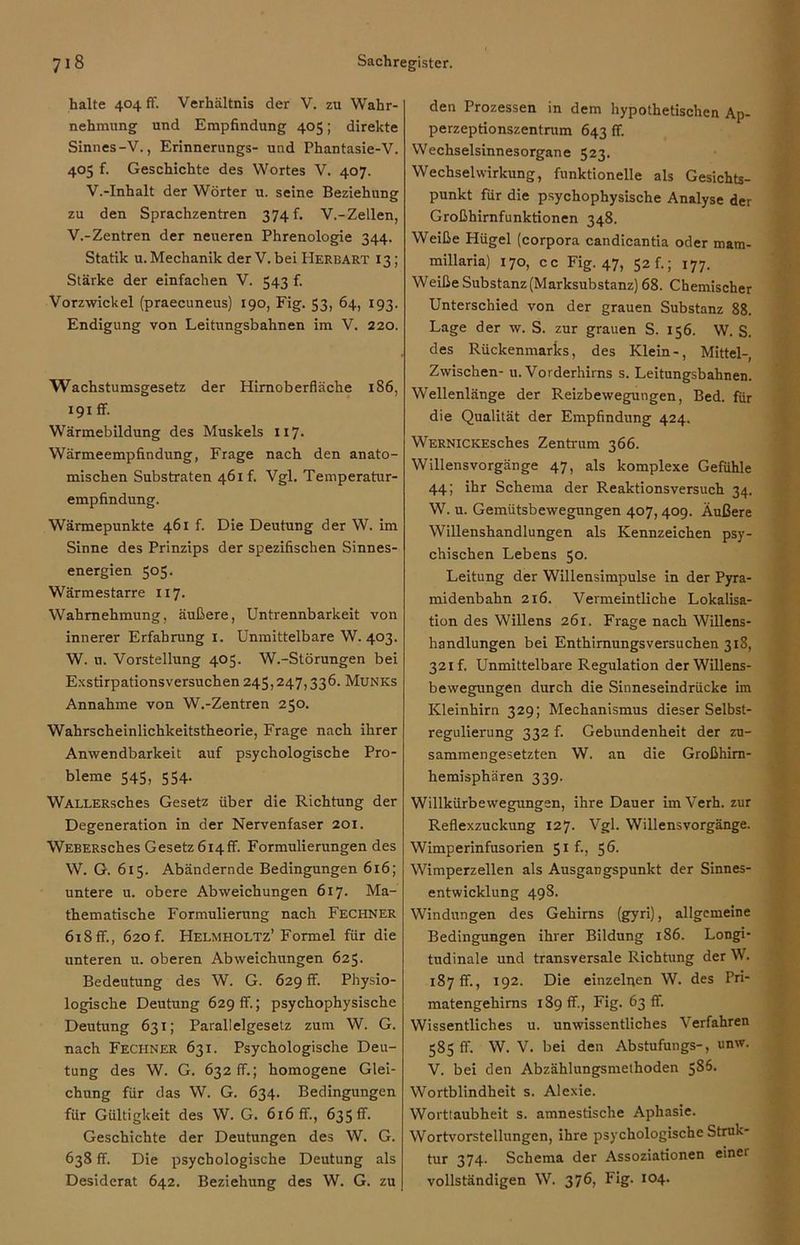 halte 404 ff. Verhältnis der V. zu Wahr- nehmung und Empfindung 405; direkte Sinnes-V., Erinnerungs- und Phantasie-V. 405 f. Geschichte des Wortes V. 407. V.-Inhalt der Wörter u. seine Beziehung zu den Sprachzentren 374 f. V.-Zellen, V. -Zentren der neueren Phrenologie 344. Statik u. Mechanik der V. bei Herbart 13; Stärke der einfachen V. 543 f. Vorzwickel (praecuneus) 190, Fig. 53, 64, 193. Endigung von Leitungsbahnen im V. 220. Wachstumsgesetz der Himoberfläche 186, 191 ff. Wärmebildung des Muskels 117- Wärmeempfindung, Frage nach den anato- mischen Substraten 461 f. Vgl. Temperatur- empfindung. Wärmepunkte 461 f. Die Deutung der W. im Sinne des Prinzips der spezifischen Sinnes- energien 505. Wärmestarre 117. Wahrnehmung, äußere, Untrennbarkeit von innerer Erfahrung 1. Unmittelbare W. 403. W. u. Vorstellung 405. W.-Störungen bei Exstirpationsversuchen 245,247,336. Munks Annahme von W.-Zentren 250. Wahrscheinlichkeitstheorie, Frage nach ihrer Anwendbarkeit auf psychologische Pro- bleme 545, 554. WALLERsches Gesetz über die Richtung der Degeneration in der Nervenfaser 201. WEBERsches Gesetz 614fr. Formulierungen des W. G. 615. Abändernde Bedingungen 616; untere u. obere Abweichungen 617. Ma- thematische Formulierung nach Fechner 618ff., 620 f. Helmholtz’Formel für die unteren u. oberen Abweichungen 625. Bedeutung des W. G. 629 ff. Physio- logische Deutung 629 ff.; psychophysische Deutung 631; Parallelgesetz zum W. G. nach Fechner 631. Psychologische Deu- tung des W. G. 632 ff.; homogene Glei- chung für das W. G. 634. Bedingungen für Gültigkeit des W. G. 616 ff., 635 fr. Geschichte der Deutungen des W. G. 638 ff. Die psychologische Deutung als Desiderat 642. Beziehung des W. G. zu den Prozessen in dem hypothetischen Ap- perzeptionszentrum 643 ff. Wechselsinnesorgane 523. Wechselwirkung, funktionelle als Gesichts- punkt für die psychophysische Analyse der Großhirnfunktionen 348. Weiße Hügel (corpora candicantia oder mam- millaria) 170, cc Fig. 47, 52 f.; 177. Weiße Substanz (Marksubstanz) 68. Chemischer Unterschied von der grauen Substanz 88. Lage der w. S. zur grauen S. 156. W. S. des Rückenmarks, des Klein-, Mittel-, Zwischen- u. Vorderhirns s. Leitungsbahnen. Wellenlänge der Reizbewegungen, Bed. für die Qualität der Empfindung 424. WERNiCKEsches Zentrum 366. Willensvorgänge 47, als komplexe Gefühle 44; ihr Schema der Reaktionsversuch 34. W. u. Gemütsbewegungen 407, 409. Äußere Willenshandlungen als Kennzeichen psy- chischen Lebens 50. Leitung der Willensimpulse in der Pyra- midenbahn 216. Vermeintliche Lokalisa- tion des Willens 261. Frage nach Willens- handlungen bei Enthimungsversuchen 313, 321 f. Unmittelbare Regulation der Willens- bewegungen durch die Sinneseindrücke im Kleinhirn 329; Mechanismus dieser Selbst- regulierung 332 f. Gebundenheit der zu- sammengesetzten W. an die Großhirn- hemisphären 339. Willkürbewegungen, ihre Dauer im Verh. zur Reflexzuckung 127. Vgl. Willensvorgänge. Wimperinfusorien 51 f., 56. Wimperzellen als Ausgangspunkt der Sinnes- entwicklung 498. Windungen des Gehirns (gyri), allgemeine Bedingungen ihrer Bildung 186. Longi- tudinale und transversale Richtung der W. 187 fr., 192. Die einzelnen W. des Pri- matengehirns 189 fr., Fig. 63 fr. Wissentliches u. unwissentliches Verfahren 585 ff. W. V. bei den Abstufungs-, unw. V. bei den Abzählungsmethoden 586. Wortblindheit s. Alexie. Worttaubheit s. amnestische Aphasie. Wortvorstellungen, ihre psychologische Struk- tur 374. Schema der Assoziationen einei vollständigen W. 376, Fig. 104.