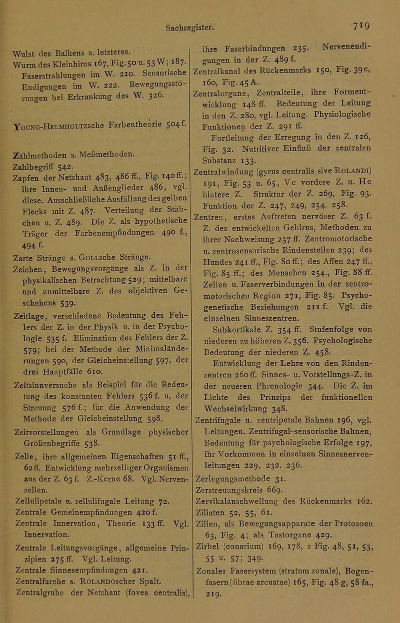 Wulst des Balkens s. letzteres. Wurm des Kleinhirns 167, Fig. 50 u. 53 W; 187. Faserstrahlungen im W. 220. Sensorische Endigungen im W. 222. Bewegungsstö- rungen bei Erkrankung des W. 326. YouNG-HEl.MHOLTZsche Farbentheorie 504 f. Zählmethoden s. Meßmethoden. Zahlbegriff 542. Zapfen der Netzhaut 483, 486 fr., Fig. 140ff.; ihre Innen- und Außenglieder 486, vgl. diese. Ausschließliche Ausfüllung des gelben Flecks mit Z. 487. Verteilung der Stäb- chen u. Z. 4S9. Die Z. als hypothetische Träger der Farbenempfindungen 490 f., 494 f- Zarte Stränge s. GoLLsche Stränge. Zeichen, Bewegungsvorgänge als Z. in der physikalischen Betrachtung 529; mittelbare und unmittelbare Z. des objektiven Ge- schehens 539. Zeitlage, verschiedene Bedeutung des Feh- lers der Z. in der Physik u. in der Psycho- logie 535 f. Elimination des Fehlers der Z. 579; bei der Methode der Minimalände- rungen 590, der Gleicheinstellung 597, der drei Hauptfälle 610. Zeitsinnversuche als Beispiel für die Bedeu- tung des konstanten Fehlers 536 f. u. der Streuung 576 f.; für die Anwendung der Methode der Gleicheinstellung 598. Zeitvorstellungen als Grundlage physischer Größenbegriffe 538. Zelle, ihre allgemeinen Eigenschaften 51 ff-, 62ff. Entwicklung mehrzelliger Organismen aus der Z. 63!. Z.-Kerne 68. Vgl. Nerven- zellen. Zellulipetale u. zellulifugale Leitung 72. Zentrale Gemeinempfindungen 420 f. Zentrale Innervation, Theorie 133fr. Vgl. Innervation. Zentrale Leitungsvorgänge, allgemeine Prin- zipien 275 ff. Vgl. Leitung. Zentrale Sinnesempfindungen 421. Zentralfurche s. RoLANDOscher Spalt. Zentralgrabe der Netzhaut (fovea centralis), ihre Faserbindungen 235- Nervenendi- gungen in der Z. 489 f. Zentralkanal des Rückenmarks 150, Fig. 39 c, 160, Fig. 45 A. Zentralorgane, Zentralteile, ihre Forment- wicklung 148 ff Bedeutung der Leitung in den Z. 280, vgl. Leitung. Physiologische Funktionen der Z. 291 ff Fortleitung der Erregung in den Z. 126, Fig. 32. Nutritiver Einfluß der zentralen Substanz 133. Zentralwindung (gyrus centralis sive Rolandi) 191, Fig. 53 u. 65, Vc vordere Z. u. Hc hintere Z. Struktur der Z. 269, Fig. 93. Funktion der Z. 247, 249, 254. 258. Zentren, erstes Auftreten nervöser Z. 63 f. Z. des entwickelten Gehirns, Methoden zu ihrer Nachweisung 237 ff. Zentromotorische u. zentrosensorische Rindenstellen 239; des Hundes 241 ff, Fig. 80 ff; des Affen 247 ff, Fig. 85 ff.; des Menschen 254., Fig. 88 ff. Zellen u. Faserverbindungen in der zentro- motorischen Region 271, Fig. 85. Psycho- genetische Beziehungen 211 f. Vgl. die einzelnen Sinneszentren. Subkortikale Z. 354 ff. Stufenfolge von niederen zu höheren Z. 356. Psychologische Bedeutung der niederen Z. 458. Entwicklung der Lehre von den Rinden- zentren 260ff. Sinnes- u. Vorstellungs-Z. in der neueren Phrenologie 344. Die Z. im Lichte des Prinzips der funktionellen Wechselwirkung 348. Zentrifugale u. zentripetale Bahnen 196, vgl. Leitungen. Zentrifugal-sensorische Bahnen, Bedeutung für psychologische Erfolge 197, ihr Vorkommen in einzelnen Sinnesnerven- leitungen 229, 232. 236. Zerlegungsmethode 31. Zerstreuungskreis 669. Zervikalanschwellung des Rückenmarks 162. Ziliaten 52, 55, 61. Zilien, als Bewegungsapparate der Protozoen 63, Fig. 4; als Tastorgane 429. Zirbel (conarium) 169, 178, z Fig. 48, 51, 53, 55 u- 57; 349- Zonales Fasersystem (stratum zonale), Bogen- fasern (fibrae arcuatae) 165, Fig. 48 g, 58 fa., 219.