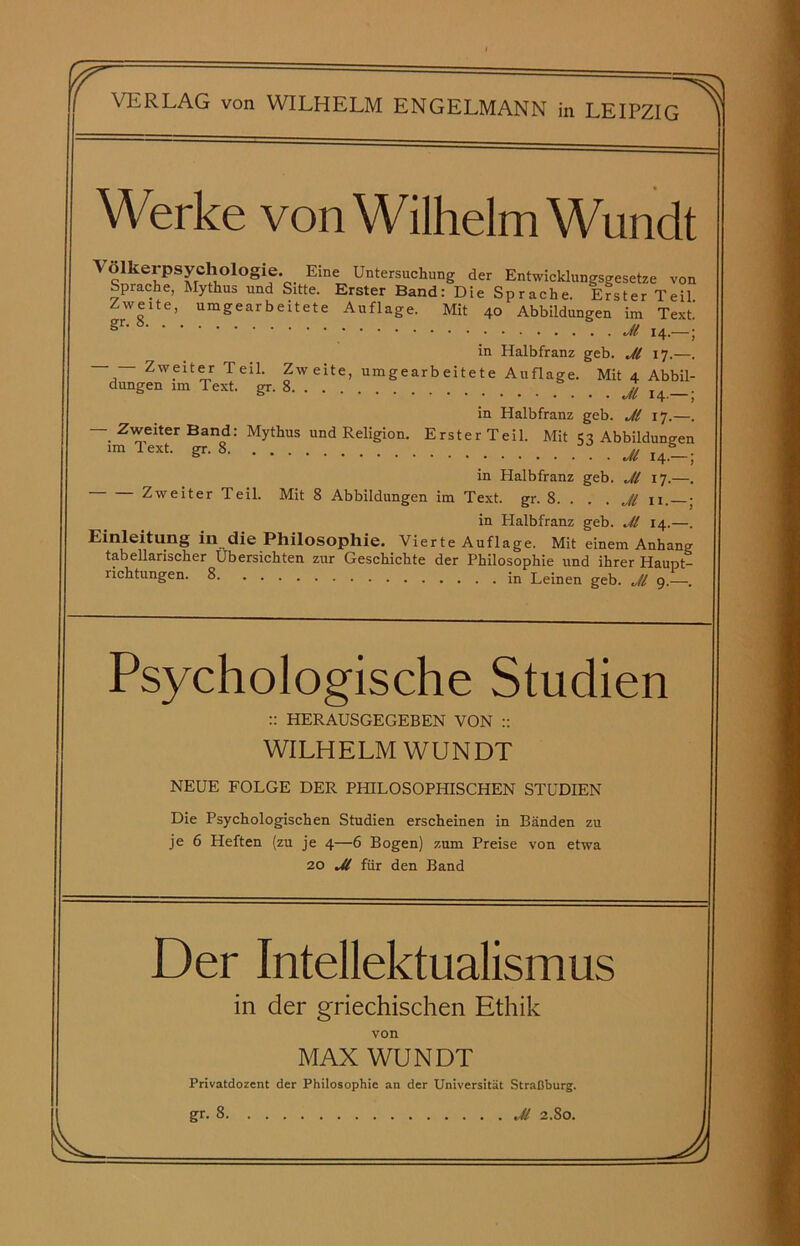 ff Werke von Wilhelm Wundt Volkerpsychologie. Eine Untersuchung der Entwicklungsgesetze von Sprache, Mythus und Sitte. Erster Band: Die Sprache. Erster Teil Zweite, umgearbeitete Auflage. Mit 40 Abbildungen im Text’ gn 8 14.-; in Halbfranz geb. Jl 17.—. — — Zweiter TeiL Zw eite, umgearb eitete Auflage. Mit 4 Abbil- dungen im Text. gr. 8 _ £ . in Halbfranz geb. Jl 17.—. — Zweiter Band: Mythus und Religion. Erster Teil. Mit 53 Abbildungen lmlext gr'8 Jl 14.-; in Halbfranz geb. Jl 17.—. Zweiter Teil. Mit 8 Abbildungen im Text. gr. 8. . Jl 11. • in Halbfranz geb. Jl 14.—. Einleitung in die Philosophie. Vierte Auflage. Mit einem Anhang tabellarischer Übersichten zur Geschichte der Philosophie und ihrer Haupt- richtungen. 8 in Leinen geb. Jl 9.—. Psychologische Studien :: HERAUSGEGEBEN VON :: WILHELM WUNDT NEUE FOLGE DER PHILOSOPHISCHEN STUDIEN Die Psychologischen Studien erscheinen in Bänden zu je 6 Heften (zu je 4—6 Bogen) zum Preise von etwa 20 Jl für den Band Der Intellektualismus in der griechischen Ethik von MAN WUNDT Privatdozent der Philosophie an der Universität Straßburg, gr. 8 U 2.80. J