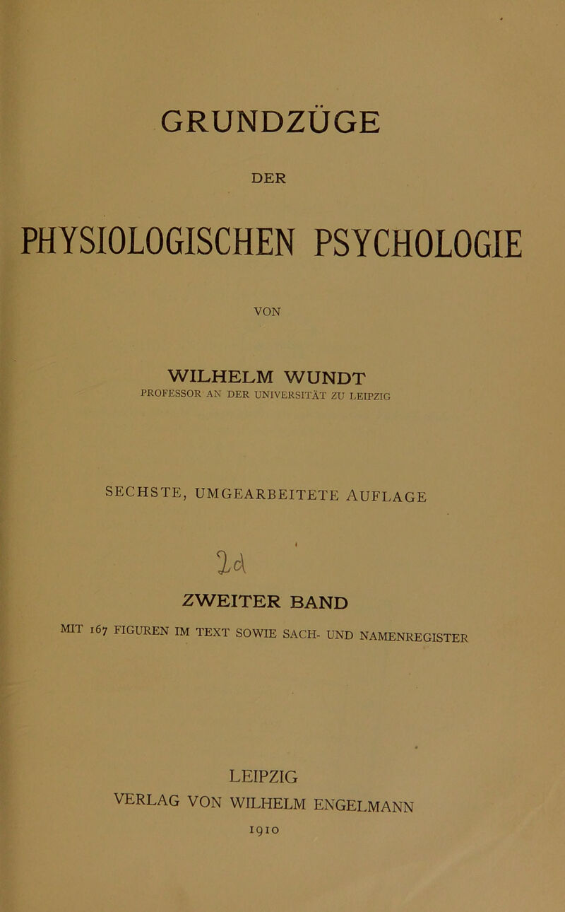 GRUNDZÜGE DER PHYSIOLOGISCHEN PSYCHOLOGIE VON WILHELM WUNDT PROFESSOR AN DER UNIVERSITÄT ZU LEIPZIG SECHSTE, UMGEARBEITETE AUFLAGE ZWEITER BAND MIT 167 FIGUREN IM TEXT SOWIE SACH- UND NAMENREGISTER LEIPZIG VERLAG VON WILHELM ENGELMANN 1910