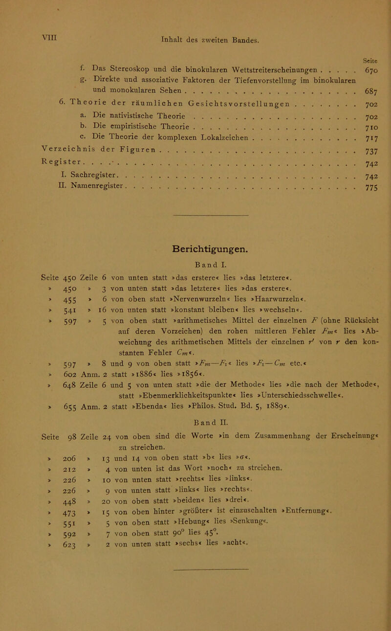 Seite f. Das Stereoskop und die binokularen Wettstreiterscheinungen 670 g. Direkte und assoziative Faktoren der Tiefenvorstellung im binokularen und monokularen Sehen 687 6. Iheorie der räumlichen Gesichtsvorstellungen 702 a. Die nativistische Theorie 702 b. Die empiristische Theorie 710 c. Die Theorie der komplexen Lokalzeichen 717 Verzeichnis der Figuren 737 Register. . . 742 I. Sachregister 742 II. Namenregister 775 Berichtigungen. Band I. Seite » » » 450 Zeile 6 von unten statt »das erstere« lies »das letztere«. 450 » 3 von unten statt »das letztere« lies »das erstere«. 455 * 6 von oben statt »Nervenwurzeln« lies »Haarwurzeln«. 541 » 16 von unten statt »konstant bleiben« lies »wechseln«. 597 * 5 von oben statt »arithmetisches Mittel der einzelnen F (ohne Rücksicht auf deren Vorzeichen) den rohen mittleren Fehler Fm« lies »Ab- weichung des arithmetischen Mittels der einzelnen r1 von r den kon- stanten Fehler Cm«. 597 » 8 und 9 von oben statt >Fm—Fz* lies »Fz—C,n etc.« 602 Anm. 2 statt »1886« lies »1856«. 648 Zeile 6 und 5 von unten statt »die der Methode« lies »die nach der Methode«, statt »Ebenmerklichkeitspunkte« lies »Unterschiedsschwelle«. 655 Anm. 2 statt »Ebenda« lies »Philos. Stud. Bd. 5, 1889«. Band II. Seite 98 » 206 » 212 » 226 » 226 » 448 * 473 » 55i » 592 » 623 Zeile 24 von oben sind die Worte »in dem Zusammenhang der Erscheinung« zu streichen. » 13 und 14 von oben statt »b« lies »ff«. » 4 von unten ist das Wort »noch« zu streichen. » to von unten statt »rechts« lies »links«. » 9 von unten statt »links« lies »rechts«. » 20 von oben statt »beiden« lies »drei«. » 15 von oben hinter »größter« ist einzuschalten »Entfernung«. » 5 von oben statt »Hebung« lies »Senkung«. » 7 von oben statt 90° lies 45°. » 2 von unten statt »sechs« lies »acht«.