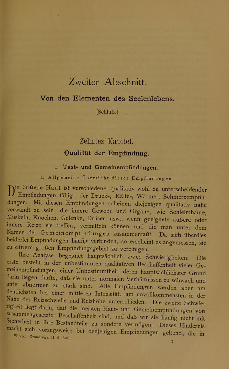 Zweiter Abschnitt. Von den Elementen des Seelenlebens. (Schluß.) Zehntes Kapitel. Qualität der Empfindung, r. Tast- und Gemeinempfindungen. a. Allgemeine Übersicht dieser Empfindungen. T\ie äußere Haut ist verschiedener qualitativ wohl zu unterscheidender LI Empfindungen fähig: der Druck-, Kälte-, Wärme-, Schmerzempfin- dungen. Mit diesen Empfindungen scheinen diejenigen qualitativ nahe verwandt zu sein, die innere Gewebe und Organe, wie Schleimhäute, Muskeln, Knochen, Gelenke, Drüsen usw., wenn geeignete äußere oder innere Reize sie treffen, vermitteln können und die man unter dem Namen der Gemeinempfindungen zusammenfaßt. Da sich überdies beiderlei Empfindungen häufig verbinden, so erscheint es angemessen, sie zu einem großen Empfindungsgebiet zu vereinigen. Ihre Analyse begegnet hauptsächlich zwei Schwierigkeiten. Die erste besteht in der unbestimmten qualitativen Beschaffenheit vieler Ge- meinempfindungen, einer Unbestimmtheit, deren hauptsächlichster Grund dann liegen dürfte, daß sie unter normalen Verhältnissen zu schwach und unter abnormen zu stark sind. Alle Empfindungen werden aber am deutlichsten bei einer mittleren Intensität, am unvollkommensten in der ähe der Reizschwelle und Reizhöhe unterschieden. Die zweite Schwie- rigkeit liegt dann, daß die meisten Haut- und Gemeinempfindungen von zusammengesetzter Beschaffenheit sind, und daß wir sie häufig nicht mit ic er eit in ihre Bestandteile zu sondern vermögen. Dieses Hindernis acht sich vorzugsweise bei denjenigen Empfindungen geltend, die in Wundt, Grundzüge. II. 6. Aufl.