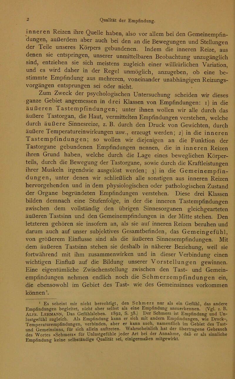 inneren Reizen ihre Quelle haben, also vor allem bei den Gemeinempfin- dungen, außerdem aber auch bei den an die Bewegungen und Stellungen der Teile unseres Körpers gebundenen. Indem die inneren Reize, aus denen sie entspringen, unserer unmittelbaren Beobachtung unzugänglich sind, entziehen sie sich meistens zugleich einer willkürlichen Variation, und es wird daher in der Regel unmöglich, anzugeben, ob eine be- stimmte Empfindung aus mehreren, voneinander unabhängigen Reizungs- vorgängen entsprungen sei oder nicht. Zum Zweck der psychologischen Untersuchung scheiden wir dieses ganze Gebiet angemessen in drei Klassen von Empfindungen: i) in die äußeren Tastempfindungen; unter ihnen wollen wir alle durch das äußere Tastorgan, die Haut, vermittelten Empfindungen verstehen, welche durch äußere Sinnesreize, z. B. durch den Druck von Gewichten, durch äußere Temperatureinwirkungen usw., erzeugt werden; 2) in die inneren Tastempfindungen; so wollen wir diejenigen an die Funktion der Tastorgane gebundenen Empfindungen nennen, die in inneren Reizen ihren Grund haben, welche durch die Lage eines beweglichen Körper- teils, durch die Bewegung der Tastorgane, sowie durch die Kraftleistungen ihrer Muskeln irgendwie ausgelöst werden; 3) in die Gemeinempfin- dungen, unter denen wir schließlich alle sonstigen aus inneren Reizen hervorgehenden und in dem physiologischen oder pathologischen Zustand der Organe begründeten Empfindungen verstehen. Diese drei Klassen bilden demnach eine Stufenfolge, in der die inneren Tastempfindungen zwischen dem vollständig den übrigen Sinnesorganen gleichgearteten äußeren Tastsinn und den Gemeinempfindungen in der Mitte stehen. Den letzteren gehören sie insofern an, als sie auf inneren Reizen beruhen und darum auch auf unser subjektives Gesamtbefinden, das Gemeingefühl, von größerem Einflüsse sind als die äußeren Sinnesempfindungen. Mit dem äußeren Tastsinn stehen sie deshalb in näherer Beziehung, weil sie fortwährend mit ihm Zusammenwirken und in dieser Verbindung; einen wichtigen Einfluß auf die Bildung unserer Vorstellungen gewinnen. Eine eigentümliche Zwischenstellung zwischen den Tast- und Gemein- empfindungen nehmen endlich noch die Schmerzempfindungen ein, die ebensowohl im Gebiet des Tast- wie des Gemeinsinnes Vorkommen können1. 1 Es scheint mir nicht berechtigt, den Schmerz nur als ein Gefühl, das andere Empfindungen begleitet, nicht aber selbst als eine Empfindung anzuerkennen. (Vgl. z. B. Alfr. Lehmann, Das Gefühlsleben. 1892, S. 38.) Der Schmerz ist Empfindung und Un- lustgefühl zugleich. Als Empfindung kann er sich mit andern Empfindungen, wie Druck-, Temperaturempfindungen, verbinden, aber er kann auch, namentlich im Gebiet des Tast- und Gemeinsinns, für sich allein auftreten. Wahrscheinlich hat der übertragene Gebrauch des Wortes »Schmerz« für Unlustgefühle jeder Art bei der Annahme, daß er als sinnliche Empfindung keine selbständige Qualität sei, einigermaßen mitgewirkt.