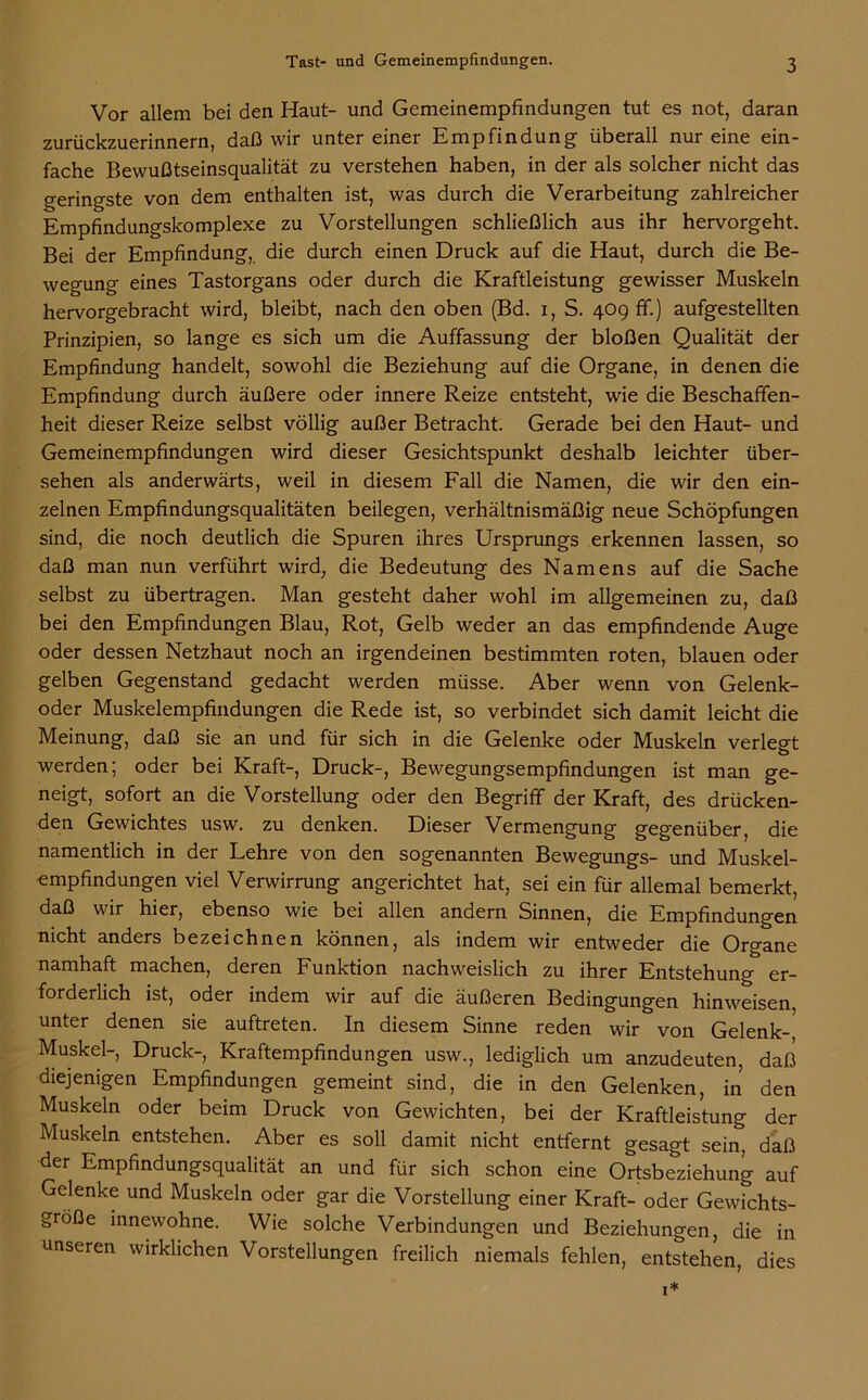 Vor allem bei den Haut- und Gemeinempfindungen tut es not, daran zurückzuerinnern, daß wir unter einer Empfindung überall nur eine ein- fache Bewußtseinsqualität zu verstehen haben, in der als solcher nicht das geringste von dem enthalten ist, was durch die Verarbeitung zahlreicher Empfindungskomplexe zu Vorstellungen schließlich aus ihr hervorgeht. Bei der Empfindung, die durch einen Druck auf die Haut, durch die Be- wegung eines Tastorgans oder durch die Kraftleistung gewisser Muskeln hervorgebracht wird, bleibt, nach den oben (Bd. i, S. 409 ff.) aufgestellten Prinzipien, so lange es sich um die Auffassung der bloßen Qualität der Empfindung handelt, sowohl die Beziehung auf die Organe, in denen die Empfindung durch äußere oder innere Reize entsteht, wie die Beschaffen- heit dieser Reize selbst völlig außer Betracht. Gerade bei den Haut- und Gemeinempfindungen wird dieser Gesichtspunkt deshalb leichter über- sehen als anderwärts, weil in diesem Fall die Namen, die wir den ein- zelnen Empfindungsqualitäten beilegen, verhältnismäßig neue Schöpfungen sind, die noch deutlich die Spuren ihres Ursprungs erkennen lassen, so daß man nun verführt wird, die Bedeutung des Namens auf die Sache selbst zu übertragen. Man gesteht daher wohl im allgemeinen zu, daß bei den Empfindungen Blau, Rot, Gelb weder an das empfindende Auge oder dessen Netzhaut noch an irgendeinen bestimmten roten, blauen oder gelben Gegenstand gedacht werden müsse. Aber wenn von Gelenk- oder Muskelempfindungen die Rede ist, so verbindet sich damit leicht die Meinung, daß sie an und für sich in die Gelenke oder Muskeln verlegt werden; oder bei Kraft-, Druck-, Bewegungsempfindungen ist man ge- neigt, sofort an die Vorstellung oder den Begriff der Kraft, des drücken- den Gewichtes usw. zu denken. Dieser Vermengung gegenüber, die namentlich in der Lehre von den sogenannten Bewegungs- und Muskel- •empfindungen viel Verwirrung angerichtet hat, sei ein für allemal bemerkt, daß wir hier, ebenso wie bei allen andern Sinnen, die Empfindungen nicht anders bezeichnen können, als indem wir entweder die Organe namhaft machen, deren Funktion nachweislich zu ihrer Entstehung er- forderlich ist, oder indem wir auf die äußeren Bedingungen hinweisen unter denen sie auftreten. In diesem Sinne reden wir von Gelenk-' Muskel-, Druck-, Kraftempfindungen usw., lediglich um anzudeuten, daß diejenigen Empfindungen gemeint sind, die in den Gelenken, in den Muskeln oder beim Druck von Gewichten, bei der Kraftleistung der Muskeln entstehen. Aber es soll damit nicht entfernt gesagt sein, daß der Empfindungsqualität an und für sich schon eine Ortsbeziehung auf Gelenke und Muskeln oder gar die Vorstellung einer Kraft- oder Gewichts- größe innewohne. Wie solche Verbindungen und Beziehungen, die in unseren wirklichen Vorstellungen freilich niemals fehlen, entstehen, dies