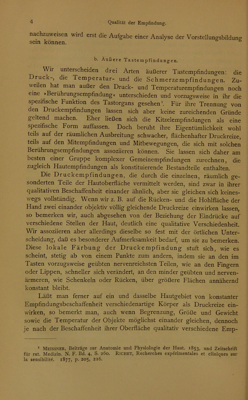 nachzuweisen wird erst die Aufgabe einer Analyse der Vorstellungsbildung sein können. b. Äußere Tastempfindungen. Wir unterscheiden drei Arten äußerer Tastempfindungen: die Druck-, die Temperatur- und die Schmerz.empfindungen. Zu- weilen hat man außer den Druck- und Temperaturempfindungen noch eine »Berührungsempfindung« unterschieden und vorzugsweise in ihr die spezifische Funktion des Tastorgans gesehen1. Für ihre Trennung von den Druckempfindungen lassen sich aber keine zureichenden Gründe geltend machen. Eher ließen sich die Kitzelempfindungen als eine spezifische Form auffassen. Doch beruht ihre Eigentümlichkeit wohl teils auf der räumlichen Ausbreitung schwacher, flächenhafter Druckreize, teils auf den Mitempfindungen und Mitbewegungen, die sich mit solchen Berührungsempfindungen assoziieren können. Sie lassen sich daher am besten einer Gruppe komplexer Gemeinempfindungen zurechnen, die zugleich Hautempfindungen als konstituierende Bestandteile enthalten. Die Druckempfindungen, die durch die einzelnen, räumlich ge- sonderten Teile der Hautoberfläche vermittelt werden, sind zwar in ihrer qualitativen Beschaffenheit einander ähnlich, aber sie gleichen sich keines- wegs vollständig. Wenn wir z. B. auf die Rücken- und die Hohlfläche der Hand zwei einander objektiv völlig gleichende Druckreize einwirken lassen, so bemerken wir, auch abgesehen von der Beziehung der Eindrücke auf verschiedene Stellen der Haut, deutlich eine qualitative Verschiedenheit. Wir assoziieren aber allerdings dieselbe so fest mit der örtlichen Unter- scheidung, daß es besonderer Aufmerksamkeit bedarf, um sie zu bemerken. Diese lokale Färbung der Druckempfindung stuft sich, wie es scheint, stetig ab von einem Punkte zum andern, indem sie an den im Tasten vorzugsweise geübten nervenreichsten Teilen, wie an den Fingern oder Lippen, schneller sich verändert, an den minder geübten und nerven- ärmeren, wie Schenkeln oder Rücken, über größere Flächen annähernd konstant bleibt. Läßt man ferner auf ein und dasselbe Hautgebiet von konstanter Empfindungsbeschaffenheit verschiedenartige Körper als Druckreize ein- wirken, so bemerkt man, auch wenn Begrenzung, Größe und Gewicht sowie die Temperatur der Objekte möglichst einander gleichen, dennoch je nach der Beschaffenheit ihrer Oberfläche qualitativ verschiedene Emp- 1 Meissner, Beiträge zur Anatomie und Physiologie der Haut. 1853, und Zeitschrift für rat. Medizin. N. F. Bd. 4, S. 260. Richet, Recherches experimentales et cliniques sur la sensibilite. 1877, p. 205, 216.