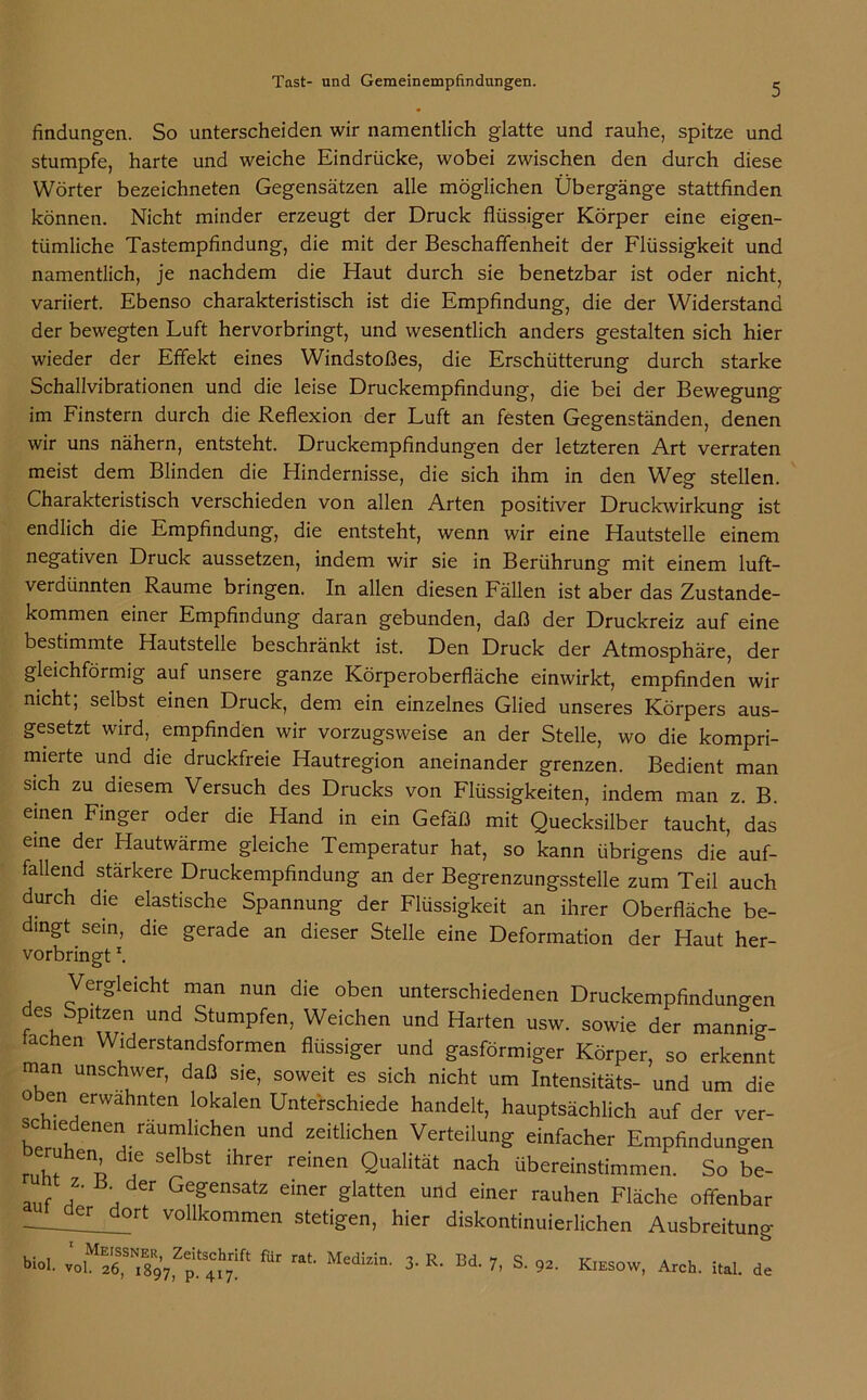 findungen. So unterscheiden wir namentlich glatte und rauhe, spitze und stumpfe, harte und weiche Eindrücke, wobei zwischen den durch diese Wörter bezeichneten Gegensätzen alle möglichen Übergänge stattfinden können. Nicht minder erzeugt der Druck flüssiger Körper eine eigen- tümliche Tastempfindung, die mit der Beschaffenheit der Flüssigkeit und namentlich, je nachdem die Haut durch sie benetzbar ist oder nicht, variiert. Ebenso charakteristisch ist die Empfindung, die der Widerstand der bewegten Luft hervorbringt, und wesentlich anders gestalten sich hier wieder der Effekt eines Windstoßes, die Erschütterung durch starke Schallvibrationen und die leise Druckempfindung, die bei der Bewegung im Finstern durch die Reflexion der Luft an festen Gegenständen, denen wir uns nähern, entsteht. Druckempfindungen der letzteren Art verraten meist dem Blinden die Hindernisse, die sich ihm in den Weg stellen. Charakteristisch verschieden von allen Arten positiver Druckwirkung ist endlich die Empfindung, die entsteht, wenn wir eine Hautstelle einem negativen Druck aussetzen, indem wir sie in Berührung mit einem luft- verdünnten Raume bringen. In allen diesen Fällen ist aber das Zustande- kommen einer Empfindung daran gebunden, daß der Druckreiz auf eine bestimmte Hautstelle beschränkt ist. Den Druck der Atmosphäre, der gleichförmig auf unsere ganze Körperoberfläche einwirkt, empfinden wir nicht, selbst einen Druck, dem ein einzelnes Glied unseres Körpers aus- gesetzt wird, empfinden wir vorzugsweise an der Stelle, wo die kompri- mierte und die druckfreie Hautregion aneinander grenzen. Bedient man sich zu diesem Versuch des Drucks von Flüssigkeiten, indem man z. B. einen Finger oder die Hand in ein Gefäß mit Quecksilber taucht, das eine der Hautwärme gleiche Temperatur hat, so kann übrigens die auf- fallend stärkere Druckempfindung an der Begrenzungsstelle zum Teil auch durch die elastische Spannung der Flüssigkeit an ihrer Oberfläche be- dingt sein, die gerade an dieser Stelle eine Deformation der Haut her- vorbringt \ Vergleicht man nun die oben unterschiedenen Druckempfindungen des Spitzen und Stumpfen, Weichen und Harten usw. sowie der mannig- achen Widerstandsformen flüssiger und gasförmiger Körper, so erkennt man unschwer, daß sie, soweit es sich nicht um Intensitäts- und um die oben erwähnten lokalen Unterschiede handelt, hauptsächlich auf der ver- sc^edenen äumhchen und zeitlichen Verteilung einfacher Empfindungen n,fenl dlf Selbst lhrer reinen Qualität nach übereinstimmen. So be- auf A \ der Gf,fensatz einer Slatten und einer rauhen Fläche offenbar Cr dort vollk°mmen stetigen, hier diskontinuierlichen Ausbreitung biol. vo 26^897p.^41*7!^ ^ Medlzin' 3- R- Bd. 7, S. 92. Kiesow, Arch. ital. de