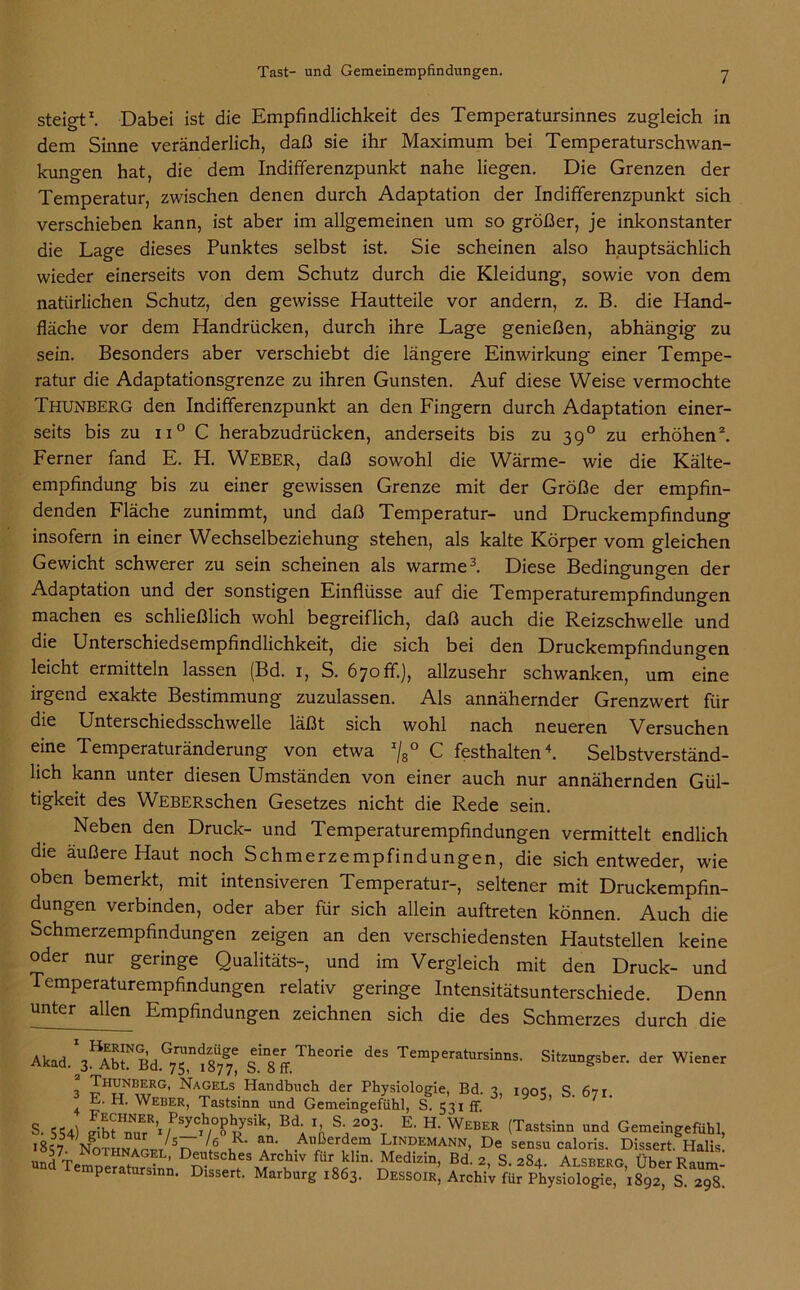 steigt1. Dabei ist die Empfindlichkeit des Temperatursinnes zugleich in dem Sinne veränderlich, daß sie ihr Maximum bei Temperaturschwan- kungen hat, die dem Indifferenzpunkt nahe liegen. Die Grenzen der Temperatur, zwischen denen durch Adaptation der Indifferenzpunkt sich verschieben kann, ist aber im allgemeinen um so größer, je inkonstanter die Lage dieses Punktes selbst ist. Sie scheinen also hauptsächlich wieder einerseits von dem Schutz durch die Kleidung, sowie von dem natürlichen Schutz, den gewisse Hautteile vor andern, z. B. die Hand- fläche vor dem Handrücken, durch ihre Lage genießen, abhängig zu sein. Besonders aber verschiebt die längere Einwirkung einer Tempe- ratur die Adaptationsgrenze zu ihren Gunsten. Auf diese Weise vermochte Thunberg den Indifferenzpunkt an den Fingern durch Adaptation einer- seits bis zu ii° C herabzudrücken, anderseits bis zu 390 zu erhöhen2. Ferner fand E. H. WEBER, daß sowohl die Wärme- wie die Kälte- empfindung bis zu einer gewissen Grenze mit der Größe der empfin- denden Fläche zunimmt, und daß Temperatur- und Druckempfindung insofern in einer Wechselbeziehung stehen, als kalte Körper vom gleichen Gewicht schwerer zu sein scheinen als warme3. Diese Bedingungen der Adaptation und der sonstigen Einflüsse auf die Temperaturempfindungen machen es schließlich wohl begreiflich, daß auch die Reizschwelle und die Unterschiedsempfindlichkeit, die sich bei den Druckempfindungen leicht ermitteln lassen (Bd. 1, S. 670 fr.), allzusehr schwanken, um eine irgend exakte Bestimmung zuzulassen. Als annähernder Grenzwert für die Unterschiedsschwelle läßt sich wohl nach neueren Versuchen eine Temperaturänderung von etwa x/8° C festhalten4. Selbstverständ- lich kann unter diesen Umständen von einer auch nur annähernden Gül- tigkeit des WEBERschen Gesetzes nicht die Rede sein. Neben den Druck- und Temperaturempfindungen vermittelt endlich die äußere Haut noch Schmerzempfindungen, die sich entweder, wie oben bemerkt, mit intensiveren Temperatur-, seltener mit Druckempfin- dungen verbinden, oder aber für sich allein auftreten können. Auch die Schmerzempfindungen zeigen an den verschiedensten Hautstellen keine oder nur geringe Oualitäts-, und im Vergleich mit den Druck- und Temperaturempfindungen relativ geringe Intensitätsunterschiede. Denn unter allen Empfindungen zeichnen sich die des Schmerzes durch die Akad. S.m8fr The0ne des TemPeratursinns. Sitzungsber. der Wiener Thunberg, Nagels Handbuch der Physiologie, Bd. t, ionc S 671 3 E. H. Weber, Tastsinn und Gemeingefühl, S 531 ff. 3’ 9 5’ S' 1U S. 554) gibfTuTvPSyClh/0 RyS'nn BlVn, V°3V E' H‘ WEBER (Tastsinn und Gemeingefühl, >857 Nothnaget S^,/4 r a u.Aßerdf.tn Lindemann, De sensu caloris. Dissert. Halis! und Tempe^tarsin; Bd’ 2’ S- 2§L Alsberg, ÜberRaum- peratursinn. Dissert. Marburg 1863. Dessoir, Archiv für Physiologie, 1892, S 298
