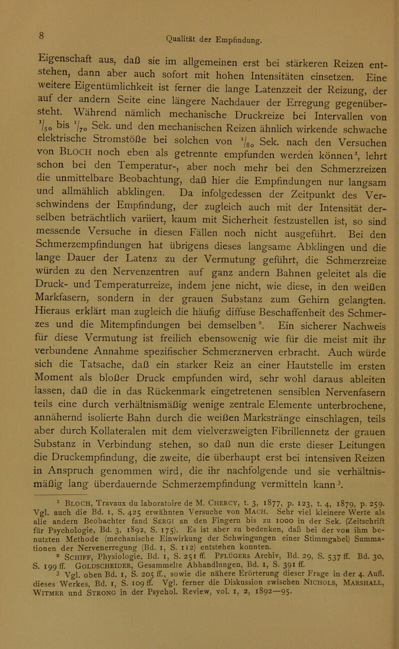 Eigenschaft aus, daß sie im allgemeinen erst bei stärkeren Reizen ent- stehen, dann aber auch sofort mit hohen Intensitäten einsetzen. Eine weitere Eigentümlichkeit ist ferner die lange Latenzzeit der Reizung, der auf der andern Seite eine längere Nachdauer der Erregung gegenüber- steht. \\ ährend nämlich mechanische Druckreize bei Intervallen von /50 b's /7o Sek. und den mechanischen Reizen ähnlich wirkende schwache elektrische Stromstöße bei solchen von */8o Sek. nach den Versuchen von Bloch noch eben als getrennte empfunden werden können1, lehrt schon bei den Temperatur-, aber noch mehr bei den Schmerzreizen die unmittelbare Beobachtung, daß hier die Empfindungen nur langsam und allmählich abklingen. Da infolgedessen der Zeitpunkt des Ver- schwindens der Empfindung, der zugleich auch mit der Intensität der- selben beträchtlich variiert, kaum mit Sicherheit festzustellen ist, so sind messende Versuche in diesen Fällen noch nicht ausgeführt. Bei den Schmerzempfindungen hat übrigens dieses langsame Abklingen und die lange Dauer der Latenz zu der Vermutung geführt, die Schmerzreize würden zu den Nervenzentren auf ganz andern Bahnen geleitet als die Druck- und Temperaturreize, indem jene nicht, wie diese, in den weißen Markfasern; sondern in der grauen Substanz zum Gehirn gelangten. Hieraus erklärt man zugleich die häufig diffuse Beschaffenheit des Schmer- zes und die Mitempfindungen bei demselben2. Ein sicherer Nachweis für diese Vermutung ist freilich ebensowenig wie für die meist mit ihr verbundene Annahme spezifischer Schmerznerven erbracht. Auch würde sich die Tatsache, daß ein starker Reiz an einer Hautstelle im ersten Moment als bloßer Druck empfunden wird, sehr wohl daraus ableiten lassen, daß die in das Rückenmark eingetretenen sensiblen Nervenfasern teils eine durch verhältnismäßig wenige zentrale Elemente unterbrochene, annähernd isolierte Bahn durch die weißen Markstränge einschlagen, teils aber durch Kollateralen mit dem vielverzweigten Fibrillennetz der grauen Substanz in Verbindung stehen, so daß nun die erste dieser Leitungen die Druckempfindung, die zweite, die überhaupt erst bei intensiven Reizen in Anspruch genommen wird, die ihr nachfolgende und sie verhältnis- mäßig lang überdauernde Schmerzempfindung vermitteln kann3. 1 Bloch, Travaux du laboratoire de M. Chercy, t. 3, 1877, p. 123, t. 4, 1879, p. 259. Vgl. auch die Bd. i, S. 425 erwähnten Versuche von Mach. Sehr viel kleinere Werte als alle andern Beobachter fand Sergi an den Fingern bis zu 1000 in der Sek. (Zeitschrift für Psychologie, Bd. 3, 1892, S. 175)- Es ist aber zu bedenken, daß bei der von ihm be- nutzten Methode (mechanische Einwirkung der Schwingungen einer Stimmgabel) Summa- tionen der Nervenerregung (Bd. 1, S. 112) entstehen konnten. 2 Schiff, Physiologie, Bd. 1, S. 251 ff. Pflügers Archiv, Bd. 29, S. 537 ff. Bd. 30, S. 199 ff. Goldscheider, Gesammelte Abhandlungen, Bd. 1, S. 391 ff. 3 Vgl. oben Bd. 1, S. 205 ff., sowie die nähere Erörterung dieser Frage in der 4. Aufl. dieses Werkes, Bd. 1, S. 109 ff. Vgl. ferner die Diskussion zwischen Nichols, Marshall, Witmer und Strong in der Psychol. Review, vol. I, 2, 1892—95.