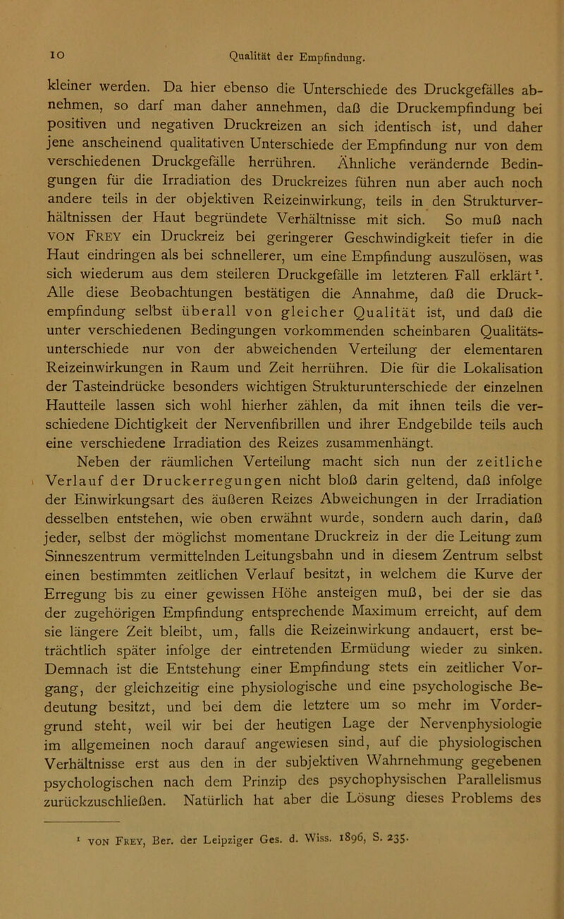 kleiner werden. Da hier ebenso die Unterschiede des Druckgefälles ab- nehmen, so darf man daher annehmen, daß die Druckempfindung bei positiven und negativen Druckreizen an sich identisch ist, und daher jene anscheinend qualitativen Unterschiede der Empfindung nur von dem verschiedenen Druckgefälle herrühren. Ähnliche verändernde Bedin- gungen für die Irradiation des Druckreizes führen nun aber auch noch andere teils in der objektiven Reizeinwirkung, teils in den Strukturver- hältnissen der Haut begründete Verhältnisse mit sich. So muß nach VON Frey ein Druckreiz bei geringerer Geschwindigkeit tiefer in die Haut eindringen als bei schnellerer, um eine Empfindung auszulösen, was sich wiederum aus dem steileren Druckgefälle im letzteren Fall erklärt1. Alle diese Beobachtungen bestätigen die Annahme, daß die Druck- empfindung selbst überall von gleicher Qualität ist, und daß die unter verschiedenen Bedingungen vorkommenden scheinbaren Qualitäts- unterschiede nur von der abweichenden Verteilung der elementaren Reizeinwirkungen in Raum und Zeit herrühren. Die für die Lokalisation der Tasteindrücke besonders wichtigen Strukturunterschiede der einzelnen Hautteile lassen sich wohl hierher zählen, da mit ihnen teils die ver- schiedene Dichtigkeit der Nervenfibrillen und ihrer Endgebilde teils auch eine verschiedene Irradiation des Reizes zusammenhängt. Neben der räumlichen Verteilung macht sich nun der zeitliche Verlauf der Druckerregungen nicht bloß darin geltend, daß infolge der Einwirkungsart des äußeren Reizes Abweichungen in der Irradiation desselben entstehen, wie oben erwähnt wurde, sondern auch darin, daß jeder, selbst der möglichst momentane Druckreiz in der die Leitung zum Sinneszentrum vermittelnden Leitungsbahn und in diesem Zentrum selbst einen bestimmten zeitlichen Verlauf besitzt, in welchem die Kurve der Erregung bis zu einer gewissen Höhe ansteigen muß, bei der sie das der zugehörigen Empfindung entsprechende Maximum erreicht, auf dem sie längere Zeit bleibt, um, falls die Reizeinwirkung andauert, erst be- trächtlich später infolge der eintretenden Ermüdung wieder zu sinken. Demnach ist die Entstehung einer Empfindung stets ein zeitlicher Vor- gang, der gleichzeitig eine physiologische und eine psychologische Be- deutung besitzt, und bei dem die letztere um so mehr im Vorder- grund steht, weil wir bei der heutigen Lage der Nervenphysiologie im allgemeinen noch darauf angewiesen sind, auf die physiologischen Verhältnisse erst aus den in der subjektiven Wahrnehmung gegebenen psychologischen nach dem Prinzip des psychophysischen Parallelismus zurückzuschließen. Natürlich hat aber die Lösung dieses Problems des 1 von Frey, Ber. der Leipziger Ges. d. Wiss. 1896, S. 235-