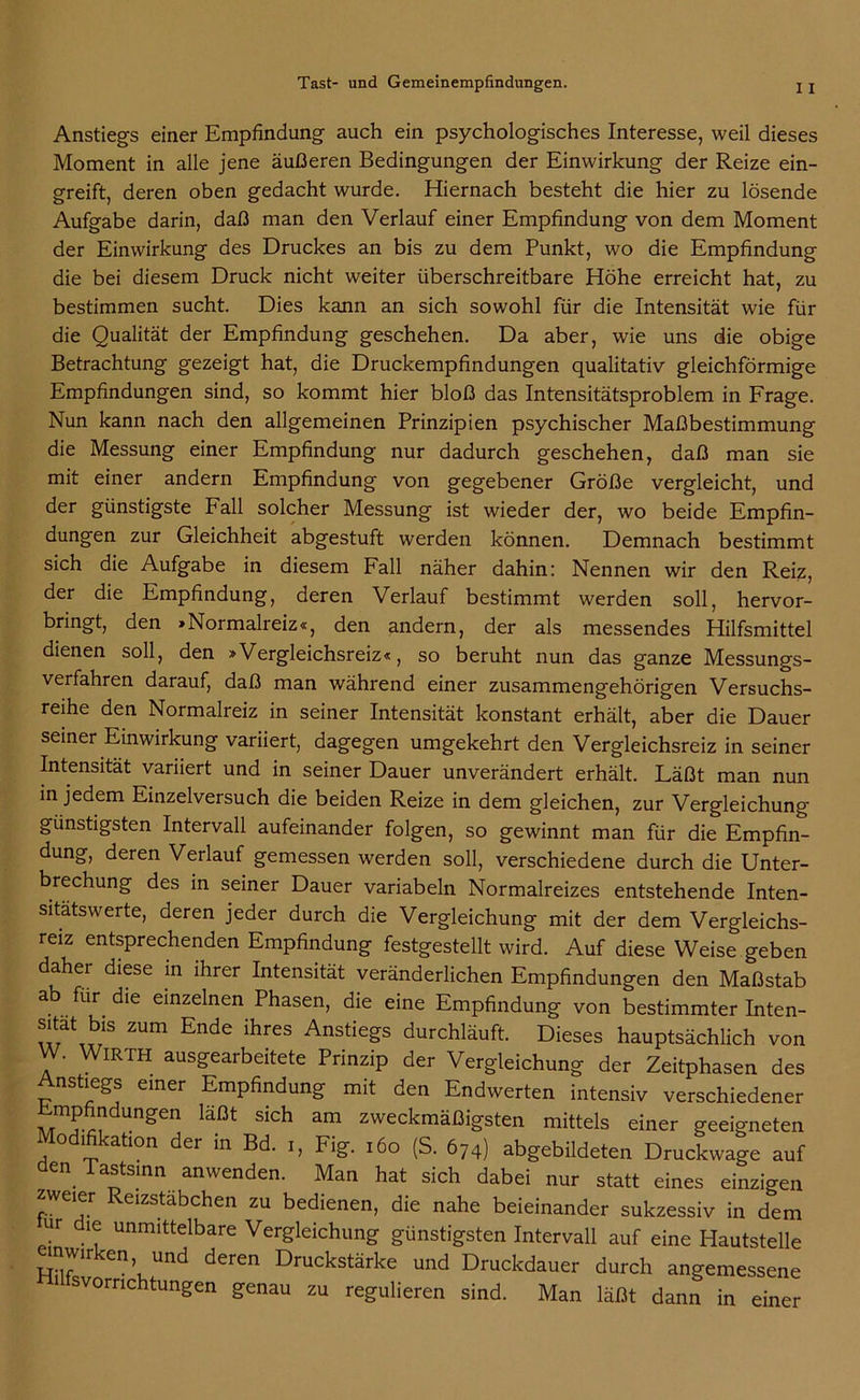 I I Anstiegs einer Empfindung auch ein psychologisches Interesse, weil dieses Moment in alle jene äußeren Bedingungen der Einwirkung der Reize ein- greift, deren oben gedacht wurde. Hiernach besteht die hier zu lösende Aufgabe darin, daß man den Verlauf einer Empfindung von dem Moment der Einwirkung des Druckes an bis zu dem Punkt, wo die Empfindung die bei diesem Druck nicht weiter überschreitbare Höhe erreicht hat, zu bestimmen sucht. Dies kann an sich sowohl für die Intensität wie für die Qualität der Empfindung geschehen. Da aber, wie uns die obige Betrachtung gezeigt hat, die Druckempfindungen qualitativ gleichförmige Empfindungen sind, so kommt hier bloß das Intensitätsproblem in Frage. Nun kann nach den allgemeinen Prinzipien psychischer Maßbestimmung die Messung einer Empfindung nur dadurch geschehen, daß man sie mit einer andern Empfindung von gegebener Größe vergleicht, und der günstigste Fall solcher Messung ist wieder der, wo beide Empfin- dungen zur Gleichheit abgestuft werden können. Demnach bestimmt sich die Aufgabe in diesem Fall näher dahin: Nennen wir den Reiz, der die Empfindung, deren Verlauf bestimmt werden soll, hervor- bringt, den »Normalreiz«, den andern, der als messendes Hilfsmittel dienen soll, den »Vergleichsreiz«, so beruht nun das ganze Messungs- verfahren darauf, daß man während einer zusammengehörigen Versuchs- reihe den Normalreiz in seiner Intensität konstant erhält, aber die Dauer seiner Einwirkung variiert, dagegen umgekehrt den Vergleichsreiz in seiner Intensität variiert und in seiner Dauer unverändert erhält. Läßt man nun in jedem Einzelversuch die beiden Reize in dem gleichen, zur Vergleichung günstigsten Intervall aufeinander folgen, so gewinnt man für die Empfin- dung, deren Verlauf gemessen werden soll, verschiedene durch die Unter- brechung des in seiner Dauer variabeln Normalreizes entstehende Inten- sitatswerte, deren jeder durch die Vergleichung mit der dem Vergleichs- reiz entsprechenden Empfindung festgestellt wird. Auf diese Weise geben daher diese in ihrer Intensität veränderlichen Empfindungen den Maßstab a für die einzelnen Phasen, die eine Empfindung von bestimmter Inten- sitat bis zum Ende ihres Anstiegs durchläuft. Dieses hauptsächlich von W. WiRTH ausgearbeitete Prinzip der Vergleichung der Zeitphasen des Anstiegs einer Empfindung mit den Endwerten intensiv verschiedener M?.?dUngen läßt SiGh am zweckmäßigsten mittels einer geeigneten Modifikation der in Bd. i, Fig. 160 (S. 674) abgebildeten Druckwage auf den lastsinn anwenden. Man hat sich dabei nur statt eines einzigen zweier Reizstabchen zu bedienen, die nahe beieinander sukzessiv in dem ur le unmittelbare Vergleichung günstigsten Intervall auf eine Hautstelle emwirken und deren Druckstärke und Druckdauer durch angemessene ^Vorrichtungen genau zu regulieren sind. Man läßt dann in einer