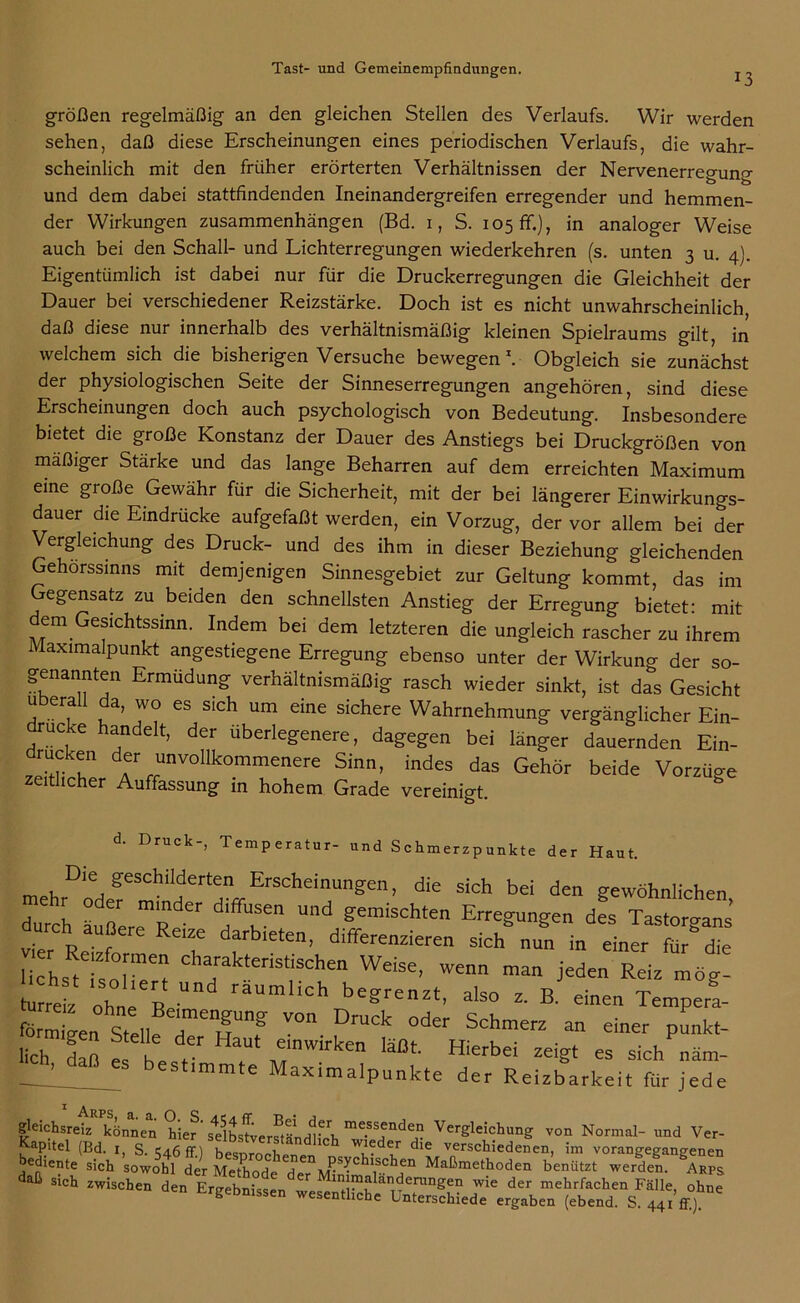 13 großen regelmäßig an den gleichen Stellen des Verlaufs. Wir werden sehen, daß diese Erscheinungen eines periodischen Verlaufs, die wahr- scheinlich mit den früher erörterten Verhältnissen der Nervenerregung und dem dabei stattfindenden Ineinandergreifen erregender und hemmen- der Wirkungen Zusammenhängen (Bd. 1, S. 105 ff.), in analoger Weise auch bei den Schall- und Lichterregungen wiederkehren (s. unten 3 u. 4). Eigentümlich ist dabei nur für die Druckerregungen die Gleichheit der Dauer bei verschiedener Reizstärke. Doch ist es nicht unwahrscheinlich daß diese nur innerhalb des verhältnismäßig kleinen Spielraums gilt, in welchem sich die bisherigen Versuche bewegen1. Obgleich sie zunächst der physiologischen Seite der Sinneserregungen angehören, sind diese Erscheinungen doch auch psychologisch von Bedeutung. Insbesondere bietet die große Konstanz der Dauer des Anstiegs bei Druckgrößen von mäßiger Stärke und das lange Beharren auf dem erreichten Maximum eine große Gewähr für die Sicherheit, mit der bei längerer Einwirkungs- dauer die Eindrücke aufgefaßt werden, ein Vorzug, der vor allem bei der Vergleichung des Druck- und des ihm in dieser Beziehung gleichenden Gehörssinns mit demjenigen Sinnesgebiet zur Geltung kommt, das im egensatz zu beiden den schnellsten Anstieg der Erregung bietet' mit dem Gesichtssinn. Indem bei dem letzteren die ungleich rascher zu ihrem Maximalpunkt angestiegene Erregung ebenso unter der Wirkung der so- genannten Ermüdung verhältnismäßig rasch wieder sinkt, ist das Gesicht überall da, wo es sich um eine sichere Wahrnehmung vergänglicher Ein- drucke handelt, der überlegenere, dagegen bei länger dauernden Ein- rucken der unvollkommenere Sinn, indes das Gehör beide Vorzüo-e zeitlicher Auffassung in hohem Grade vereinigt. d. Druck-, Temperatur- und Schmerzpunkte der Haut. mPkDie/ffeSChiIJderten Erscheinungen, die sich bei den gewöhnlichen durch äußereT ^iT ^ ?emiSchten jungen des Tastorgans vier P • f RC1f darbieten> differenzieren sich nun in einer für die uThsHsZrt Ch7k.“h“ Webe, wenn man jeden Reiz mög- turreiz ohne Re raumhch begrenzt, also z. B. einen Tempera- förXn Stell!7T”f ™ DrUCk °der Sch™- “ einer pünkt- lich daß f' he r . ,e;nw,rken läßt- Hierbei zeigt es sich näm- 7_!Ü_ best,mmte Maximalpunkte der Reizbarkeit für jede Arps, a. a. O S a c a fr t> • j gleichsreiz können hier selbstverständlich me.ss^nde£ Vergleichung von Normal- und Ver- Kapitel (Bd. i, S. 546 ff.) besDrochr-npr, 777 dle rSclliedenen’ inl v°rangegangenen daß16”^ S'Ch sowohl der Methode der MbimaP^ Maßmetfloden benützt werden. Arps daß sich zwischen den Ergebnissen wesenth£n,Wle der mehrfachen Fälle, ohne g unissen wesentliche Unterschiede ergaben (ebend. S. 44I ff).