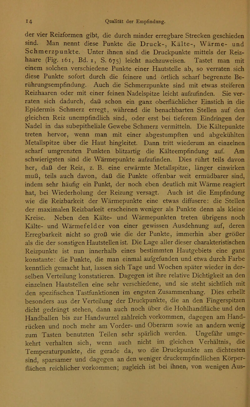 der vier Reizformen gibt, die durch minder erregbare Strecken geschieden sind. Man nennt diese Punkte die Druck-, Kälte-, Wärme- und Schmerzpunkte. Unter ihnen sind die Druckpunkte mittels der Reiz- haare (Fig. 161, Bd. i, S. 675) leicht nachzuweisen. Tastet man mit einem solchen verschiedene Punkte einer Hautstelle ab, so verraten sich diese Punkte sofort durch die feinere und örtlich scharf begrenzte Be- rührungsempfindung. Auch die Schmerzpunkte sind mit etwas steiferen Reizhaaren oder mit einer feinen Nadelspitze leicht aufzufinden. Sie ver- raten sich dadurch, daß schon ein ganz oberflächlicher Einstich in die Epidermis Schmerz erregt, während die benachbarten Stellen auf den gleichen Reiz unempfindlich sind, oder erst bei tieferem Eindringen der Nadel in das subepitheliale Gewebe Schmerz vermitteln. Die Kältepunkte treten hervor, wenn man mit einer abgestumpften und abgekühlten Metallspitze über die Haut hingleitet. Dann tritt wiederum an einzelnen scharf umgrenzten Punkten blitzartig die Kälteempfindung auf. Am schwierigsten sind die Wärmepunkte aufzufinden. Dies rührt teils davon her, daß der Reiz, z. B. eine erwärmte Metallspitze, länger einwirken muß, teils auch davon, daß die Punkte offenbar weit ermüdbarer sind, indem sehr häufig ein Punkt, der noch eben deutlich mit Wärme reagiert hat, bei Wiederholung der Reizung versagt. Auch ist die Empfindung wie die Reizbarkeit der Wärmepunkte eine etwas diffusere: die Stellen der maximalen Reizbarkeit erscheinen weniger als Punkte denn als kleine Kreise. Neben den Kälte- und Wärmepunkten treten übrigens noch Kälte- und Wärmefelder von einer gewissen Ausdehnung auf, deren Erregbarkeit nicht so groß wie die der Punkte, immerhin aber größer als die der sonstigen Hautstellen ist. Die Lage aller dieser charakteristischen Reizpunkte ist nun innerhalb eines bestimmten Hautgebiets eine ganz konstante: die Punkte, die man einmal aufgefunden und etwa durch Farbe kenntlich gemacht hat, lassen sich Tage und Wochen später wieder in der- selben Verteilung konstatieren. Dagegen ist ihre relative Dichtigkeit an den einzelnen Hautstellen eine sehr verschiedene, und sie steht sichtlich mit den spezifischen Tastfunktionen im engsten Zusammenhang. Dies erhellt besonders aus der Verteilung der Druckpunkte, die an den Fingerspitzen dicht gedrängt stehen, dann auch noch über die Hohlhandfläche und den Handballen bis zur Handwurzel zahlreich Vorkommen, dagegen am Hand- rücken und noch mehr am Vorder- und Oberarm sowie an andern wenig zum Tasten benutzten Teilen sehr spärlich werden. Ungefähr umge- kehrt verhalten sich, wenn auch nicht im gleichen Verhältnis, die Temperaturpunkte, die gerade da, wo die Druckpunkte am dichtesten sind, sparsamer und dagegen an den weniger druckempfindlichen Körper- flächen reichlicher Vorkommen; zugleich ist bei ihnen, von wenigen Aus-