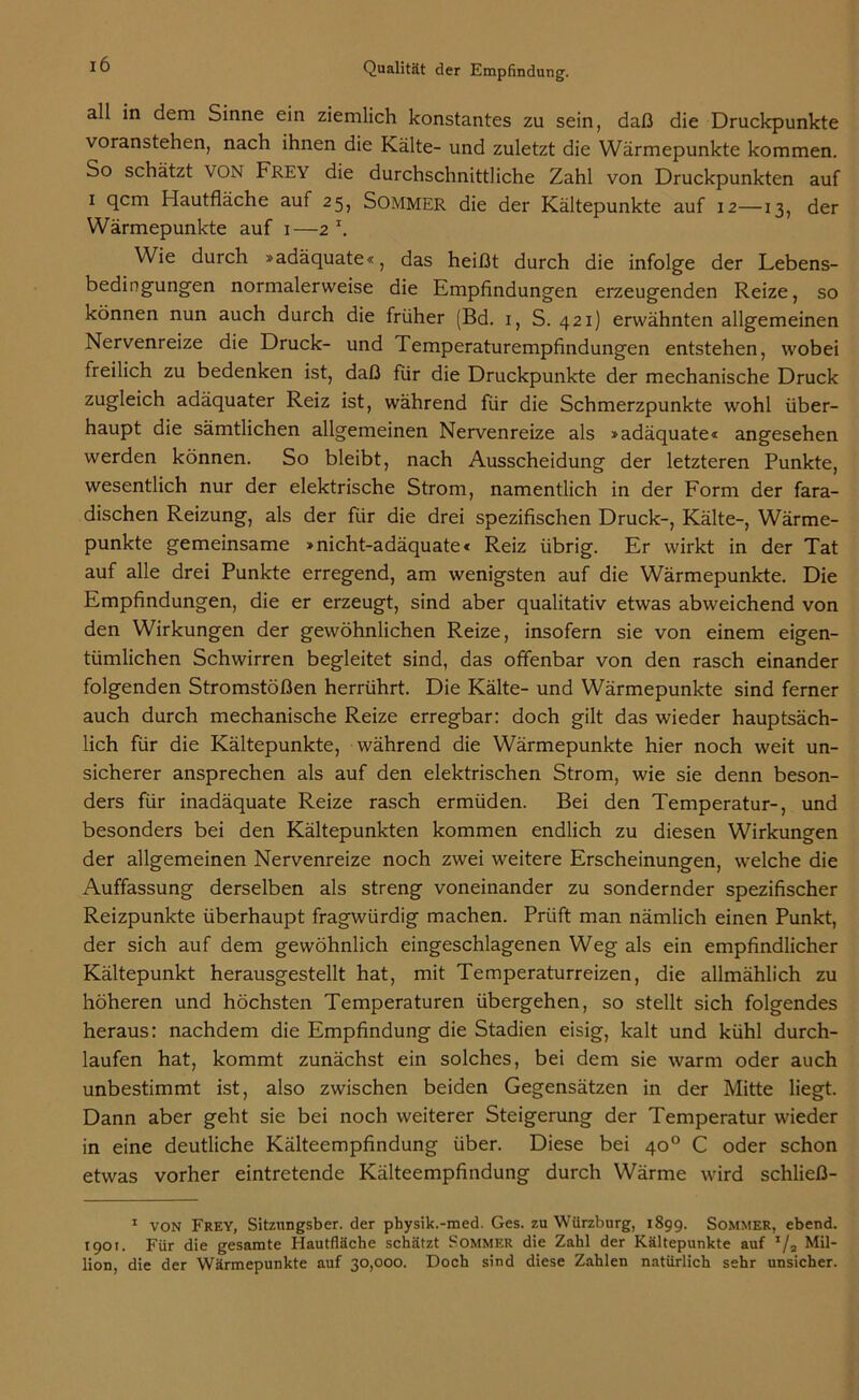 all in dem Sinne ein ziemlich konstantes zu sein, daß die Druckpunkte voranstehen, nach ihnen die Kälte- und zuletzt die Wärmepunkte kommen. So schätzt VON Frey die durchschnittliche Zahl von Druckpunkten auf i qcm Hautfläche auf 25, Sommer die der Kältepunkte auf 12—13, der Wärmepunkte auf 1—2 \ Wie durch »adäquate«, das heißt durch die infolge der Lebens- bedingungen normalerweise die Empfindungen erzeugenden Reize, so können nun auch durch die früher (Bd. 1, S. 421) erwähnten allgemeinen Nervenreize die Druck- und Temperaturempfindungen entstehen, wobei freilich zu bedenken ist, daß für die Druckpunkte der mechanische Druck zugleich adäquater Reiz ist, während für die Schmerzpunkte wohl über- haupt die sämtlichen allgemeinen Nervenreize als »adäquate« angesehen werden können. So bleibt, nach Ausscheidung der letzteren Punkte, wesentlich nur der elektrische Strom, namentlich in der Form der fara- dischen Reizung, als der für die drei spezifischen Druck-, Kälte-, Wärme- punkte gemeinsame »nicht-adäquate« Reiz übrig. Er wirkt in der Tat auf alle drei Punkte erregend, am wenigsten auf die Wärmepunkte. Die Empfindungen, die er erzeugt, sind aber qualitativ etwas abweichend von den Wirkungen der gewöhnlichen Reize, insofern sie von einem eigen- tümlichen Schwirren begleitet sind, das offenbar von den rasch einander folgenden Stromstößen herrührt. Die Kälte- und Wärmepunkte sind ferner auch durch mechanische Reize erregbar: doch gilt das wieder hauptsäch- lich für die Kältepunkte, während die Wärmepunkte hier noch weit un- sicherer ansprechen als auf den elektrischen Strom, wie sie denn beson- ders für inadäquate Reize rasch ermüden. Bei den Temperatur-, und besonders bei den Kältepunkten kommen endlich zu diesen Wirkungen der allgemeinen Nervenreize noch zwei weitere Erscheinungen, welche die Auffassung derselben als streng voneinander zu sondernder spezifischer Reizpunkte überhaupt fragwürdig machen. Prüft man nämlich einen Punkt, der sich auf dem gewöhnlich eingeschlagenen Weg als ein empfindlicher Kältepunkt herausgestellt hat, mit Temperaturreizen, die allmählich zu höheren und höchsten Temperaturen übergehen, so stellt sich folgendes heraus: nachdem die Empfindung die Stadien eisig, kalt und kühl durch- laufen hat, kommt zunächst ein solches, bei dem sie warm oder auch unbestimmt ist, also zwischen beiden Gegensätzen in der Mitte liegt. Dann aber geht sie bei noch weiterer Steigerung der Temperatur wieder in eine deutliche Kälteempfindung über. Diese bei 40° C oder schon etwas vorher eintretende Kälteempfindung durch Wärme wird schließ- 1 von Frey, Sitznngsber. der pbysik.-med. Ges. zu Wiirzburg, 189g. Sommer, ebend. 1901. Für die gesamte Hautfläche schätzt Sommer die Zahl der Kältepunkte auf */2 Mil- lion, die der Wärmepunkte auf 30,000. Doch sind diese Zahlen natürlich sehr unsicher.