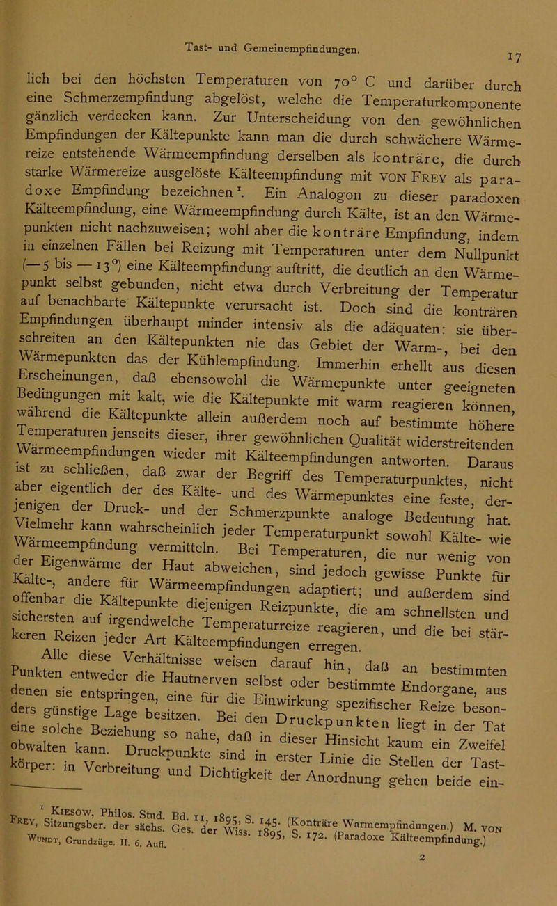 17 lieh bei den höchsten Temperaturen von 70° C und darüber durch eine Schmerzempfindung abgelöst, welche die Temperaturkomponente gänzlich verdecken kann. Zur Unterscheidung von den gewöhnlichen Empfindungen der Kältepunkte kann man die durch schwächere Wärme- reize entstehende Wärmeempfindung derselben als konträre, die durch starke Wärmereize ausgelöste Kälteempfindung mit VON Frey als para- Analogon zu dieser paradoxen Kälteempfindung, eine Wärmeempfindung durch Kälte, ist an den Wärme- punkten nicht nachzuweisen; wohl aber die konträre Empfindung, indem in einzelnen Fällen bei Reizung mit Temperaturen unter dem Nullpunkt (—5 bis — 13°) eine Kälteempfindung auftritt, die deutlich an den Wärme- punkt selbst gebunden, nicht etwa durch Verbreitung der Temperatur auf benachbarte Kaltepunkte verursacht ist. Doch sind die konträren Empfindungen überhaupt minder intensiv als die adäquaten: sie über- schretten an den Kältepunkten nie das Gebiet der Warm-, bei den Warmepunkten das der Kühlempfindung. Immerhin erhellt aus diesen Erscheinungen, daß ebensowohl die Wärmepunkte unter geeigneten v'i kalt’ Wie die KäItePunkte mit warm reagieren können wahrend d,e Kältepunkte allein außerdem „och auf bestimmte höhere mperaturen jenseits dieser, ihrer gewöhnlichen Qualität widerstreitenden Warmeempfindungen wieder mit Kälteempfindungen antworten Daraus ist zu schließen, daß zwar der Begriff des Temperaturpunktes nicht aber eigentlich der des Kälte- und des Wärmepunktes eine feste det jemgen er Druck- und der Schmerzpunkte analoge Bedeutung hat Vielmehr kann wahrscheinlich jeder Temperaturpunkt sowohl Kälte- wie Warmeempfindung vermitteln. Bei Temperaturen, die nur wenig von Kältei'STndeteefürerWäaUt jedoch gewisse Punkfe für offenbar die Kälten W™eemPfind“''g“ adaptiert; und außerdem sind keren Reizen jeder Art Kälteempfedung» e^n ’ “ St3r‘ Punkfen%nel^fHtlWeiSen,bda^f hi“’ ^ “ «-a z lvss; r- körper: te VerbretrkP fn r0,” Linie die Stellen der Tast- __ b n lchtigkeit der Anordnung gehen beide ein- FREY- Skzungsber. der säehs.’ G^s/dej (50n^är<;Warmempfindungen.) M. von