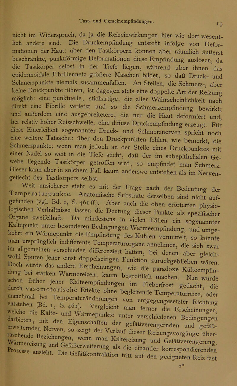 19 nicht im Widerspruch, da ja die Reizeinwirkungen hier wie dort wesent- lich andere sind. Die Druckempfindung entsteht infolge von Defor- mationen der Haut: über den Tastkörpern können aber räumlich äußerst beschränkte, punktförmige Deformationen diese Empfindung auslösen, da die Tastkörper selbst in der Tiefe liegen, während über ihnen das epidermoidale Fibrillennetz größere Maschen bildet, so daß Druck- und Schmerzpunkte niemals zusammenfallen. An Stellen, die Schmerz- aber keine Druckpunkte führen, ist dagegen stets eine doppelte Art der Reizung möglich: eine punktuelle, stichartige, die aller Wahrscheinlichkeit nach direkt eine Fibrille verletzt und so die Schmerzempfindung bewirkt; und außerdem eine ausgebreitetere, die nur die Haut deformiert und’ bei relativ hoher Reizschwelle, eine diffuse Druckempfindung erzeugt. Für diese Einerleiheit sogenannter Druck- und Schmerznerven spricht noch eine weitere Tatsache: über den Druckpunkten fehlen, wie bemerkt, die Schmerzpunkte; wenn man jedoch an der Stelle eines Druckpunktes mit einer Nadel so weit in die Tiefe sticht, daß der im subepithelialen Ge- webe liegende Tastkörper getroffen wird, so empfindet man Schmerz. Dieser kann aber in solchem Fall kaum anderswo entstehen als im Nerven- geflecht des Tastkörpers selbst. Weit unsicherer steht es mit der Frage nach der Bedeutung der Temperaturpunkte. Anatomische Substrate derselben sind nicht auf- gefunden (vgl Bd. S. 46. ff.). Aber auch die oben erörterten physio- logischen Verhältnisse lassen die Deutung dieser Punkte als spezifischer Organe zweifelhaft. Da mindestens in vielen Fällen ein sogenannter Faltepunkt unter besonderen Bedingungen Wärmeempfindung, und umge- kehrt ein Warmepunkt die Empfindung des Kühlen vermittelt, so könnte man ursprünglich indifferente Temperaturorgane annehmen, die sich zwar ■m allgemeinen verschieden differenziert hätten, bei denen aber wleich- wohl Spuren jener einst doppelseitigen Funktion zurückgeblieben wären Doch wurde das andere Erscheinungen, wie die paradoxe Kälteempfi! ung be, starken Warmereizen, kaum begreiflich machen. Nun wurde hon früher jener Kalteempfindungen im Fieberfrost gedacht die manchrrS,0 T tEffen‘e °h“ TemperaLe£ ' odt entsteh» (Bd von entgegengesetzter Richtung welche die Kälte A ur- Crg flcht man ferner die Erscheinungen, darbieten ft und WarmeP“kte ™‘er verschiedenen Bedingungen erweiternden^N !n der gefäßverengernden und “gefäß- raschen! B NTen’ S° “ Verla“f dieser Reizungsvorgänge über- Wärmereizung'undnrCf’n'enn ”an KaItereizung und Gefäßverengerung, Prozesse a„!?ht n r rTterU? ^ ^ ei,,ander korrespondierenden ansieht. Die Gefaßkontraktion tritt auf den geeigneten Reiz fast