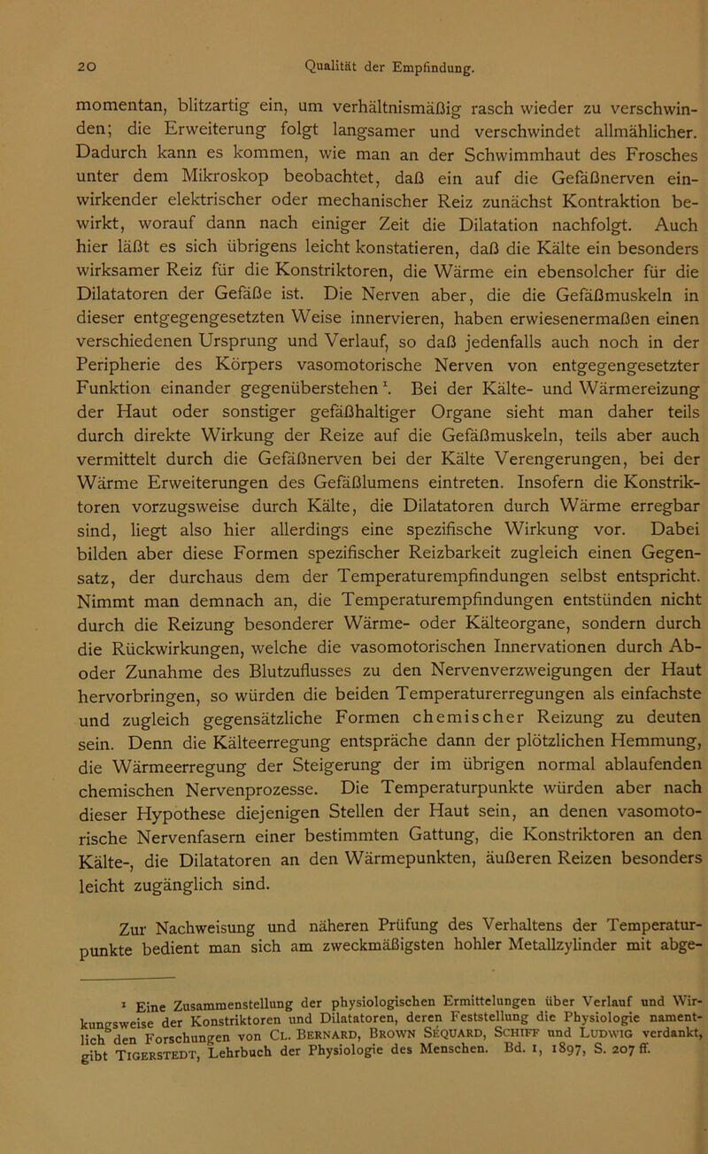 momentan, blitzartig ein, um verhältnismäßig rasch wieder zu verschwin- den; die Erweiterung folgt langsamer und verschwindet allmählicher. Dadurch kann es kommen, wie man an der Schwimmhaut des Frosches unter dem Mikroskop beobachtet, daß ein auf die Gefäßnerven ein- wirkender elektrischer oder mechanischer Reiz zunächst Kontraktion be- wirkt, worauf dann nach einiger Zeit die Dilatation nachfolgt. Auch hier läßt es sich übrigens leicht konstatieren, daß die Kälte ein besonders wirksamer Reiz für die Konstriktoren, die Wärme ein ebensolcher für die Dilatatoren der Gefäße ist. Die Nerven aber, die die Gefäßmuskeln in dieser entgegengesetzten Weise innervieren, haben erwiesenermaßen einen verschiedenen Ursprung und Verlauf, so daß jedenfalls auch noch in der Peripherie des Körpers vasomotorische Nerven von entgegengesetzter Funktion einander gegenüberstehen \ Bei der Kälte- und Wärmereizung der Haut oder sonstiger gefäßhaltiger Organe sieht man daher teils durch direkte Wirkung der Reize auf die Gefäßmuskeln, teils aber auch vermittelt durch die Gefäßnerven bei der Kälte Verengerungen, bei der Wärme Erweiterungen des Gefäßlumens eintreten. Insofern die Konstrik- toren vorzugsweise durch Kälte, die Dilatatoren durch Wärme erregbar sind, liegt also hier allerdings eine spezifische Wirkung vor. Dabei bilden aber diese Formen spezifischer Reizbarkeit zugleich einen Gegen- satz, der durchaus dem der Temperaturempfindungen selbst entspricht. Nimmt man demnach an, die Temperaturempfindungen entstünden nicht durch die Reizung besonderer Wärme- oder Kälteorgane, sondern durch die Rückwirkungen, welche die vasomotorischen Innervationen durch Ab- oder Zunahme des Blutzuflusses zu den Nervenverzweigungen der Haut hervorbringen, so würden die beiden Temperaturerregungen als einfachste und zugleich gegensätzliche Formen chemischer Reizung zu deuten sein. Denn die Kälteerregung entspräche dann der plötzlichen Hemmung, die Wärmeerregung der Steigerung der im übrigen normal ablaufenden chemischen Nervenprozesse. Die Temperaturpunkte würden aber nach dieser Hypothese diejenigen Stellen der Haut sein, an denen vasomoto- rische Nervenfasern einer bestimmten Gattung, die Konstriktoren an den Kälte-, die Dilatatoren an den Wärmepunkten, äußeren Reizen besonders leicht zugänglich sind. Zur Nachweisung und näheren Prüfung des Verhaltens der Temperatur- punkte bedient man sich am zweckmäßigsten hohler Metallzylinder mit abge- 1 Eine Zusammenstellung der physiologischen Ermittelungen über Verlauf und Wir- kungsweise der Konstriktoren und Dilatatoren, deren Feststellung die Physiologie nament- lich den Forschungen von Cl. Bernard, Brown Sequard, Schiff und Ludwig verdankt, gibt Tigerstedt, Lehrbuch der Physiologie des Menschen. Bd. I, 1897, S. 207 fr.