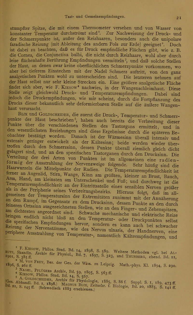 stumpfter Spitze, die mit einem Thermometer versehen und von Wasser von konstanter Temperatur durchströmt sind1. Zur Nachvveisung der Druck- und der Schmerzpunkte ist, außer den Reizhaaren, besonders auch die unipolare faradische Reizung (mit Ableitung des andern Pols zur Erde) geeignet2. Doch ist dabei zu beachten, daß es für Druck empfindliche Flächen gibt, wie z. B. die Cornea, die Conjunctiva bulbi, die nicht durch Reizhaare, wohl aber durch leise flächenhafte Berührung Empfindungen vermitteln3, und daß solche Stellen der Haut, an denen zwar keine oberflächlichen Schmerzpunkte Vorkommen, wo aber bei tieferem Einstechen mit der Nadel Schmerz auftritt, von den ganz analgetischen Punkten wohl zu unterscheiden sind. Die letzteren nehmen auf der Haut selbst nur sehr kleine Strecken ein. Eine größere analgetische Fläche findet sich aber, wie F. Kiesow4 nachwies, in der Wangenschleimhaut. Diese Stelle zeigt gleichwohl Druck- und Temperaturempfindungen. Dabei sind jedoch die Druckempfindungen, wie mir scheint, durch die Fortpflanzung des Drucks dieser bekanntlich sehr deformierbaren Stelle auf die äußere Wan°-en- haut verursacht. ö Blix und Goldscheider, die zuerst die Druck-, Temperatur- und Schmerz- punkte der Haut beschrieben5 *, haben auch bereits die Verbreitung dieser Punkte über die verschiedenen Stellen des Tastorgans ermittelt, und in den wesentlichsten Beziehungen sind diese Ergebnisse durch die späteren Be- obachter bestätigt worden. Danach ist der Wärmesinn überall intensiv und extensiv geringer entwickelt als der Kältesinn; beide werden wieder über- trotten durch den Schmerzsinn, dessen Punkte überall ziemlich gleich dicht gelagert sind, und an den spezifischen Tastorganen durch den Drucksinn. Die Verteilung der drei Arten von Punkten ist im allgemeinen eine radien- ormig der Ausstrahlung der Nervenzweige folgende. Sehr häufig sind die ferner™™11 ^ Mittelpunkte der Radien. Die Temperaturempfindlichkeit ist w HUgen im Stlrn’ Wang£’ Kinn am Srößten> kleiner an Brust, Bauch, rm, Hand, am kleinsten am Unterschenkel und Fuß; und durchweg ist die mperatuiempfindhchkeit an der Eintrittsstelle eines sensiblen Nerven <rrößer m der Peripherie seines Verbreitungsbezirks. Hieraus folgt daß im all- feineren OrZ ’ Gegenftz zudem Drucksinn, dessen Punkte an den durch eineren Ortssinn ausgezeichneten Stellen, wie an den Finger- und Zehensnitzen bringen eSc^nicht^bl T^ ?Chv™che mechanische und elektrische Reize die spezifischen.1 FrlnfinH, TemPeratur- oder Druckpunkten selbst • T’ xr°ndern GS kann auch bei schwacher ÄAnSfTT™ S NerVUS UlDariS’ der Handnerven, eine P Ausstrahlung von Temperatur-, namentlich Kälteempfindungen, und RUTZ> Skandin. Archiv''für Physich’ Bd Weit,er£ Methoden vgl. bei Al- Ooi, S. 385 ff. y Jld‘ 7’ l897> s-323, und Thunberg, ebend. Bd. n, 1896, S.M2Off FREY’ Ber' ^ GCS- der Wiss‘ zu Leipzig. Nagel, Pflügers Archiv, Bd. 59 189s s c6i ff 5 Kmsow, Philos. Stud. Bd. 14, S 567 5’ 5 3 w- '8S5.|;f f- Sappl. S. ,8p, 473ir. Bd' 2b s. 145 ff. (Schwedisch 1SS3 erschienen.) B>°log:e, Bd. 20, 1885, S. 141 ff. Math.-phys. Kl. 1894, S. 290.