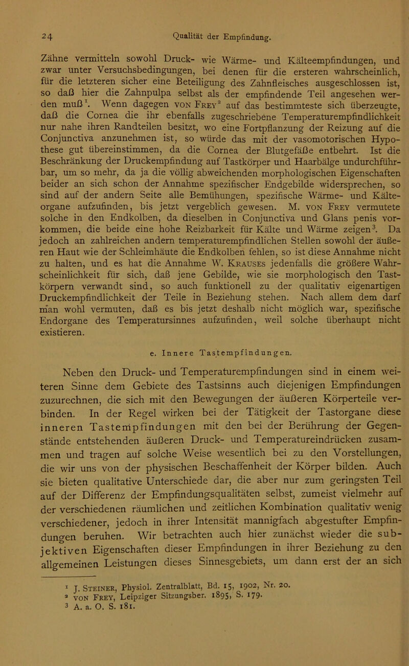 Zähne vermitteln sowohl Druck- wie Wärme- und Kälteempfindungen, und zwar unter Versuchsbedingungen, bei denen für die ersteren wahrscheinlich, für die letzteren sicher eine Beteiligung des Zahnfleisches ausgeschlossen ist, so daß hier die Zahnpulpa selbst als der empfindende Teil angesehen wer- den muß1. Wenn dagegen von Frey2 auf das bestimmteste sich überzeugte, daß die Cornea die ihr ebenfalls zugeschriebene Temperaturempfindlichkeit nur nahe ihren Randteilen besitzt, wo eine Fortpflanzung der Reizung auf die Conjunctiva anzunehmen ist, so würde das mit der vasomotorischen Hypo- these gut übereinstimmen, da die Cornea der Blutgefäße entbehrt. Ist die Beschränkung der Druckempfindung auf Tastkörper und Haarbälge undurchführ- bar, um so mehr, da ja die völlig abweichenden morphologischen Eigenschaften beider an sich schon der Annahme spezifischer Endgebilde widersprechen, so sind auf der andern Seite alle Bemühungen, spezifische Wärme- und Kälte- organe aufzufinden, bis jetzt vergeblich gewesen. M. von Frey vermutete solche in den Endkolben, da dieselben in Conjunctiva und Glans penis Vor- kommen, die beide eine hohe Reizbarkeit für Kälte und Wärme zeigen3. Da jedoch an zahlreichen andern temperaturempfindlichen Stellen sowohl der äuße- ren Haut wie der Schleimhäute die Endkolben fehlen, so ist diese Annahme nicht zu halten, und es hat die Annahme W. Krauses jedenfalls die größere Wahr- scheinlichkeit für sich, daß jene Gebilde, wie sie morphologisch den Tast- körpern verwandt sind, so auch funktionell zu der qualitativ eigenartigen Druckempfindlichkeit der Teile in Beziehung stehen. Nach allem dem darf man wohl vermuten, daß es bis jetzt deshalb nicht möglich war, spezifische Endorgane des Temperatursinnes aufzufinden, weil solche überhaupt nicht existieren. e. Innere Tastempfindungen. Neben den Druck- und Temperaturempfindungen sind in einem wei- teren Sinne dem Gebiete des Tastsinns auch diejenigen Empfindungen zuzurechnen, die sich mit den Bewegungen der äußeren Körperteile ver- binden. In der Regel wirken bei der Tätigkeit der Tastorgane diese inneren Tastempfindungen mit den bei der Berührung der Gegen- stände entstehenden äußeren Druck- und Temperatureindrücken zusam- men und tragen auf solche Weise wesentlich bei zu den Vorstellungen, die wir uns von der physischen Beschaffenheit der Körper bilden. Auch sie bieten qualitative Unterschiede dar, die aber nur zum geringsten Teil auf der Differenz der Empfindungsqualitäten selbst, zumeist vielmehr auf der verschiedenen räumlichen und zeitlichen Kombination qualitativ wenig verschiedener, jedoch in ihrer Intensität mannigfach abgestufter Empfin- dungen beruhen. Wir betrachten auch hier zunächst wieder die sub- jektiven Eigenschaften dieser Empfindungen in ihrer Beziehung zu den allgemeinen Leistungen dieses Sinnesgebiets, um dann erst der an sich 1 J. Steiner, Physiol. Zentralblatt, Bd. 15, 1902> 20, 3 von Frey, Leipziger Sitzungsber. 1895, S. *79- 3 A. a. O. S. 181.