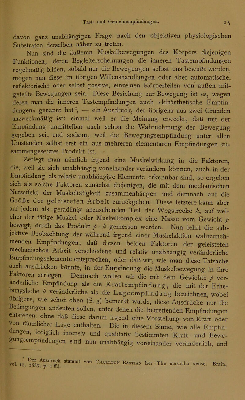 davon ganz unabhängigen Frage nach den objektiven physiologischen Substraten derselben näher zu treten. Nun sind die äußeren Muskelbewegungen des Körpers diejenigen Funktionen, deren Begleiterscheinungen die inneren Tastempfindungen regelmäßig bilden, sobald nur die Bewegungen selbst uns bewußt werden, mögen nun diese im übrigen Willenshandlungen oder aber automatische, reflektorische oder selbst passive, einzelnen Körperteilen von außen mit- geteilte Bewegungen sein. Diese Beziehung zur Bewegung ist es, wegen deren man die inneren Tastempfindungen auch »kinästhetische Empfin- dungen« genannt hat1, — ein Ausdruck, der übrigens aus zwei Gründen unzweckmäßig ist: einmal weil er die Meinung erweckt, daß mit der Empfindung unmittelbar auch schon die Wahrnehmung der Bewegung- gegeben sei, und sodann, weil die Bewegungsempfindung unter allen Umständen selbst erst ein aus mehreren elementaren Empfindungen zu- sammengesetztes Produkt ist. • Zerlegt man nämlich irgend eine Muskelwirkung in die Faktoren, die, weil sie sich unabhängig voneinander verändern können, auch in der Empfindung als relativ unabhängige Elemente erkennbar sind, so ergeben sich als solche Faktoren zunächst diejenigen, die mit dem mechanischen Nutzeffekt der Muskeltätigkeit Zusammenhängen und demnach auf die Größe der geleisteten Arbeit zurückgehen. Diese letztere kann aber auf jedem als geradlinig anzusehenden Teil der Wegstrecke k, auf wel- cher der tätige Muskel oder Muskelkomplex eine Masse vom Gewicht p bewegt, durch das Produkt p ■ li gemessen werden. Nun lehrt die sub- jektive Beobachtung der während irgend einer Muskelaktion wahrzuneh- menden Empfindungen, daß diesen beiden Faktoren der geleisteten mechanischen Arbeit verschiedene und relativ unabhängig veränderliche Empfindungselemente entsprechen, oder daß wir, wie man diese Tatsache auch ausdrücken könnte, in der Empfindung die Muskelbewegung in ihre Faktoren zerlegen. Demnach wollen wir die mit dem Gewichte p ver- änderliche Empfindung als die Kraftempfindung, die mit der Erhe- ungshöhe h veränderliche als die Lageempfindung bezeichnen, wobei übrigens, wie schon oben (S. 3) bemerkt wurde, diese Ausdrücke nur die edingungen andeuten sollen, unter denen die betreffenden Empfindungen .entstehen, ohne daß diese darum irgend eine Vorstellung von Kraft oder n räumlicher Lage enthalten. Die in diesem Sinne, wie alle Empfin- ungen, lediglich intensiv und qualitativ bestimmten Kraft- und Bewe- g ngsempfindungen sind nun unabhängig voneinander veränderlich, und 1 Der Ausdruck stammt von vo1- io, 1887, p. 1 ff.). Ciiarlton Bastian her (The muscular sense. Brain,