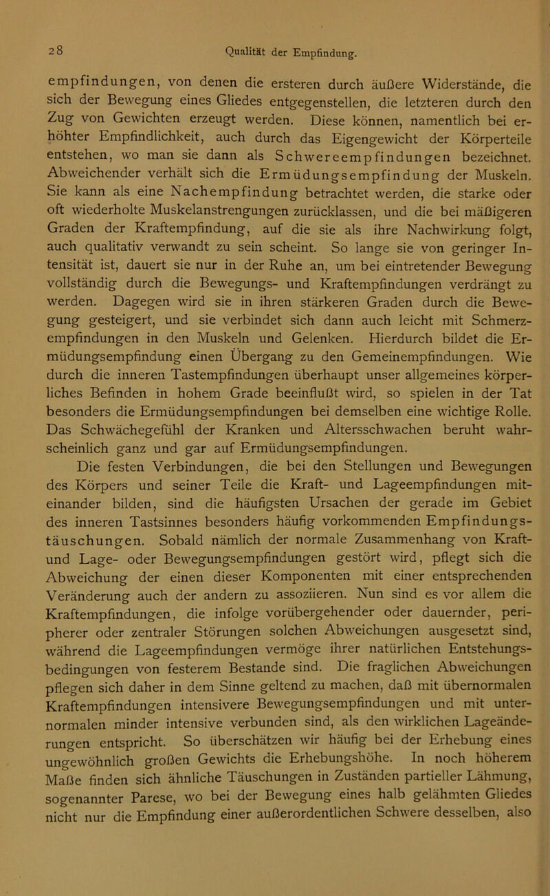 empfindungen, von denen die ersteren durch äußere Widerstände, die sich der Bewegung eines Gliedes entgegenstellen, die letzteren durch den Zug von Gewichten erzeugt werden. Diese können, namentlich bei er- höhter Empfindlichkeit, auch durch das Eigengewicht der Körperteile entstehen, wo man sie dann als Schwereempfindungen bezeichnet. Abweichender verhält sich die Ermüdungsempfindung der Muskeln. Sie kann als eine Nachempfindung betrachtet werden, die starke oder oft wiederholte Muskelanstrengungen zurücklassen, und die bei mäßigeren Graden der Kraftempfindung, auf die sie als ihre Nachwirkung folgt, auch qualitativ verwandt zu sein scheint. So lange sie von geringer In- tensität ist, dauert sie nur in der Ruhe an, um bei eintretender Bewegung vollständig durch die Bewegungs- und Kraftempfindungen verdrängt zu werden. Dagegen wird sie in ihren stärkeren Graden durch die Bevve- gung gesteigert, und sie verbindet sich dann auch leicht mit Schmerz- empfindungen in den Muskeln und Gelenken. Hierdurch bildet die Er- müdungsempfindung einen Übergang zu den Gemeinempfindungen. Wie durch die inneren Tastempfindungen überhaupt unser allgemeines körper- liches Befinden in hohem Grade beeinflußt wird, so spielen in der Tat besonders die Ermüdungsempfindungen bei demselben eine wichtige Rolle. Das Schwächegefühl der Kranken und Altersschwachen beruht wahr- scheinlich ganz und gar auf Ermüdungsempfindungen. Die festen Verbindungen, die bei den Stellungen und Bewegungen des Körpers und seiner Teile die Kraft- und Lageempfindungen mit- einander bilden, sind die häufigsten Ursachen der gerade im Gebiet des inneren Tastsinnes besonders häufig vorkommenden Empfindungs- täuschungen. Sobald nämlich der normale Zusammenhang von Kraft- und Lage- oder Bewegungsempfindungen gestört wird, pflegt sich die Abweichung der einen dieser Komponenten mit einer entsprechenden Veränderung auch der andern zu assoziieren. Nun sind es vor allem die Kraftempfindungen, die infolge vorübergehender oder dauernder, peri- pherer oder zentraler Störungen solchen Abweichungen ausgesetzt sind, während die Lageempfindungen vermöge ihrer natürlichen Entstehungs- bedingungen von festerem Bestände sind. Die fraglichen Abweichungen pflegen sich daher in dem Sinne geltend zu machen, daß mit übernormalen Kraftempfindungen intensivere Bewegungsempfindungen und mit unter- normalen minder intensive verbunden sind, als den wirklichen Lageände- rungen entspricht. So überschätzen wir häufig bei der Erhebung eines ungewöhnlich großen Gewichts die Erhebungshöhe. In noch höherem Maße finden sich ähnliche Täuschungen in Zuständen partieller Lähmung, sogenannter Parese, wo bei der Bewegung eines halb gelähmten Gliedes nicht nur die Empfindung einer außerordentlichen Schwere desselben, also