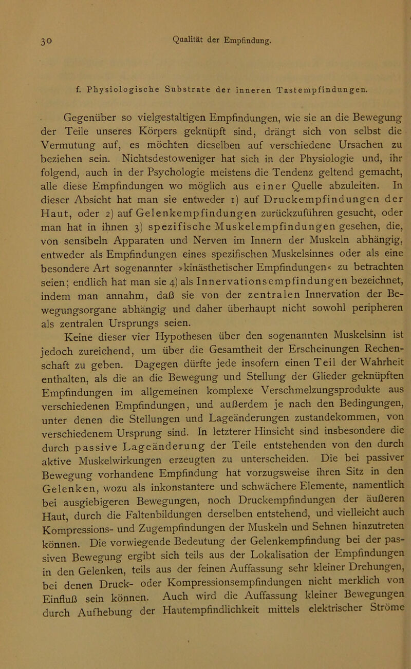 f. Physiologische Substrate der inneren Tastempfindungen. Gegenüber so vielgestaltigen Empfindungen, wie sie an die Bewegung der Teile unseres Körpers geknüpft sind, drängt sich von selbst die Vermutung auf, es möchten dieselben auf verschiedene Ursachen zu beziehen sein. Nichtsdestoweniger hat sich in der Physiologie und, ihr folgend, auch in der Psychologie meistens die Tendenz geltend gemacht, alle diese Empfindungen wo möglich aus einer Quelle abzuleiten. In dieser Absicht hat man sie entweder i) auf Druckempfindungen der Haut, oder 2) auf Gelenkempfindungen zurückzuführen gesucht, oder man hat in ihnen 3) spezifische Muskelempfindungen gesehen, die, von sensibeln Apparaten und Nerven im Innern der Muskeln abhängig, entweder als Empfindungen eines spezifischen Muskelsinnes oder als eine besondere Art sogenannter »kinästhetischer Empfindungen« zu betrachten seien; endlich hat man sie 4) als Innervationsempfindungen bezeichnet, indem man annahm, daß sie von der zentralen Innervation der Be- wegungsorgane abhängig und daher überhaupt nicht sowohl peripheren als zentralen Ursprungs seien. Keine dieser vier Hypothesen über den sogenannten Muskelsinn ist jedoch zureichend, um über die Gesamtheit der Erscheinungen Rechen- schaft zu geben. Dagegen dürfte jede insofern einen Teil der Wahrheit enthalten, als die an die Bewegung und Stellung der Glieder geknüpften Empfindungen im allgemeinen komplexe Verschmelzungsprodukte aus verschiedenen Empfindungen, und außerdem je nach den Bedingungen, unter denen die Stellungen und Lageänderungen Zustandekommen, von verschiedenem Ursprung sind. In letzterer Hinsicht sind insbesondere die durch passive Lageänderung der Teile entstehenden von den durch aktive Muskelwirkungen erzeugten zu unterscheiden. Die bei passiver Bewegung vorhandene Empfindung hat vorzugsweise ihren Sitz in den Gelenken, wozu als inkonstantere und schwächere Elemente, namentlich bei ausgiebigeren Bewegungen, noch Druckempfindungen der äußeren Haut, durch die Faltenbildungen derselben entstehend, und vielleicht auch Kompressions- und Zugempfindungen der Muskeln und Sehnen hinzutreten können. Die vorwiegende Bedeutung der Gelenkempfindung bei der pas- siven Bewegung ergibt sich teils aus der Lokalisation der Empfindungen in den Gelenken, teils aus der feinen Auffassung sehr kleiner Drehungen, bei denen Druck- oder Kompressionsempfindungen nicht merklich von Einfluß sein können. Auch wird die Auffassung kleiner Bewegungen durch Aufhebung der Hautempfindlichkeit mittels elektrischer Ströme