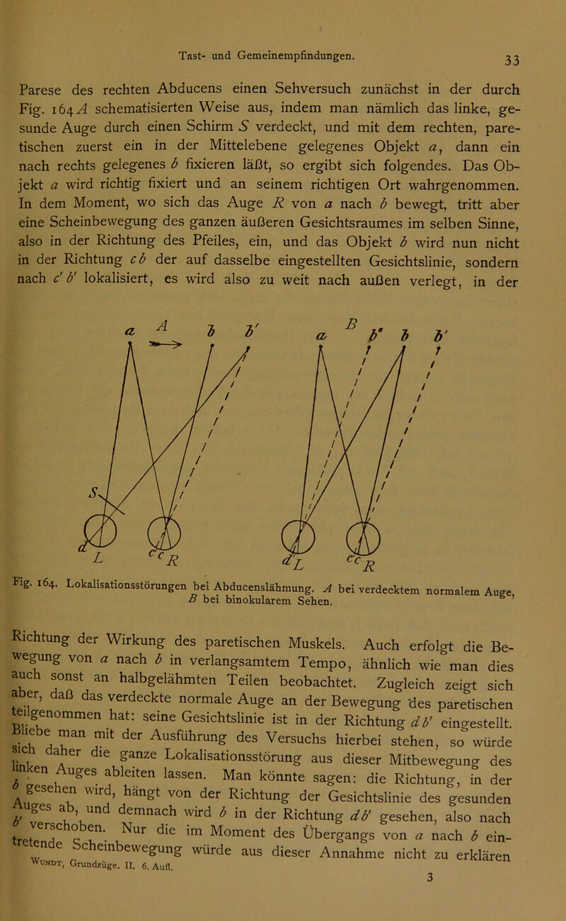 Parese des rechten Abducens einen Sehversuch zunächst in der durch Fig. 164A schematisierten Weise aus, indem man nämlich das linke, ge- sunde Auge durch einen Schirm 5 verdeckt, und mit dem rechten, pare- tischen zuerst ein in der Mittelebene gelegenes Objekt a, dann ein nach rechts gelegenes b fixieren läßt, so ergibt sich folgendes. Das Ob- jekt a wird richtig fixiert und an seinem richtigen Ort wahrgenommen. In dem Moment, wo sich das Auge R von a nach b bewegt, tritt aber eine Scheinbewegung des ganzen äußeren Gesichtsraumes im selben Sinne, also in der Richtung des Pfeiles, ein, und das Objekt b wird nun nicht in der Richtung cb der auf dasselbe eingestellten Gesichtslinie, sondern nach c' b' lokalisiert, es wird also zu weit nach außen verlegt, in der Fig. 164. Lokalisationsstörungen bei Abducenslähmung. A bei verdecktem normalem Auge, B bei binokularem Sehen. Richtung der Wirkung des paretischen Muskels. Auch erfolgt die Be- wegung von « nach b in verlangsamtem Tempo, ähnlich wie man dies auch sonst an halbgelähmten Teilen beobachtet. Zugleich zeigt sich aber, daß das verdeckte normale Auge an der Bewegung des paretischen 1 genommen hat: seine Gesichtslinie ist in der Richtung db' eingestellt. ,mit dCr AusführunS des Versuchs hierbei stehen, so würde aher die ganze Lokalisationsstörung aus dieser Mitbewegung des en uges ableiten lassen. Man könnte sagen: die Richtung, in der gesehen wird, hängt von der Richtung der Gesichtslinie des gesunden uges ab, und demnach wird b in der Richtung db' gesehen, also nach Ur c ?n‘. ,Nur dlG im Moment des Übergangs von a nach b ein- c ein ewegung würde aus dieser Annahme nicht zu erklären Wundt, Grundzüge. II. 6. Auf!. 3