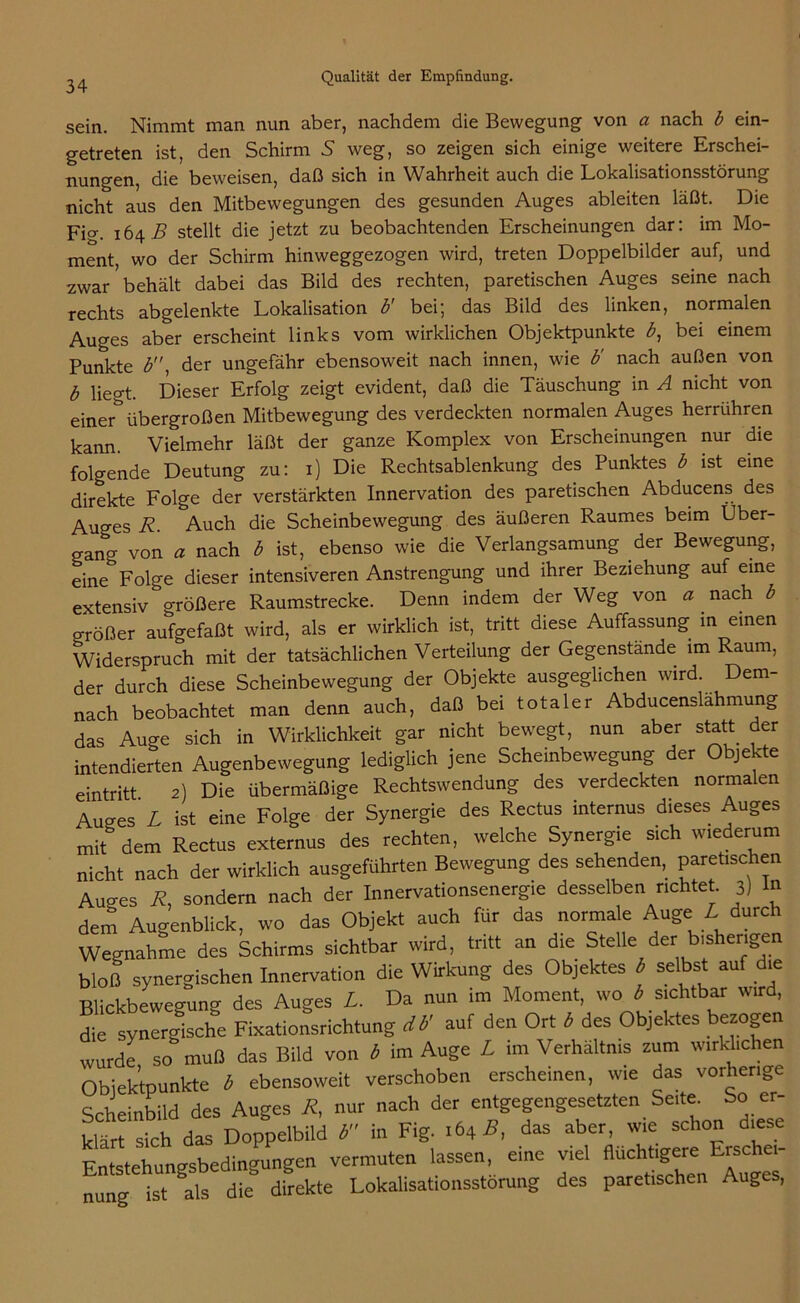 sein. Nimmt man nun aber, nachdem die Bewegung von a nach b ein- getreten ist, den Schirm 5 weg, so zeigen sich einige weitere Erschei- nungen, die beweisen, daß sich in Wahrheit auch die Lokalisationsstörung nicht aus den Mitbewegungen des gesunden Auges ableiten läßt. Die Fio-. 164.5 stellt die jetzt zu beobachtenden Erscheinungen dar: im Mo- ment, wo der Schirm hinweggezogen wird, treten Doppelbilder auf, und zwar ’ behält dabei das Bild des rechten, paretischen Auges seine nach rechts abgelenkte Lokalisation b' bei; das Bild des linken, normalen Auges aber erscheint links vom wirklichen Objektpunkte b, bei einem Punkte b der ungefähr ebensoweit nach innen, wie b' nach außen von b liegt. Dieser Erfolg zeigt evident, daß die Täuschung in A nicht von einerübergroßen Mitbewegung des verdeckten normalen Auges herrühren kann. Vielmehr läßt der ganze Komplex von Erscheinungen nur die folgende Deutung zu: 1) Die Rechtsablenkung des Punktes b ist eine direkte Folge der verstärkten Innervation des paretischen Abducens des Auges R. Auch die Scheinbewegung des äußeren Raumes beim Über- gang von a nach b ist, ebenso wie die Verlangsamung der Bewegung, eine Folge dieser intensiveren Anstrengung und ihrer Beziehung auf eine extensiv größere Raumstrecke. Denn indem der Weg von a nach b größer aufgefaßt wird, als er wirklich ist, tritt diese Auffassung in einen Widerspruch mit der tatsächlichen Verteilung der Gegenstände im Raum, der durch diese Scheinbewegung der Objekte ausgeglichen wird. Dem- nach beobachtet man denn auch, daß bei totaler Abducenslahmung das Auge sich in Wirklichkeit gar nicht bewegt, nun aber statt der intendierten Augenbewegung lediglich jene Scheinbewegung der Objekte Die übermäßige Rechtswendung des verdeckten normalen mit dem Rectus externus oes icuum, ,w wirklich ausgeführten Bewegung des sehenden, paretischen