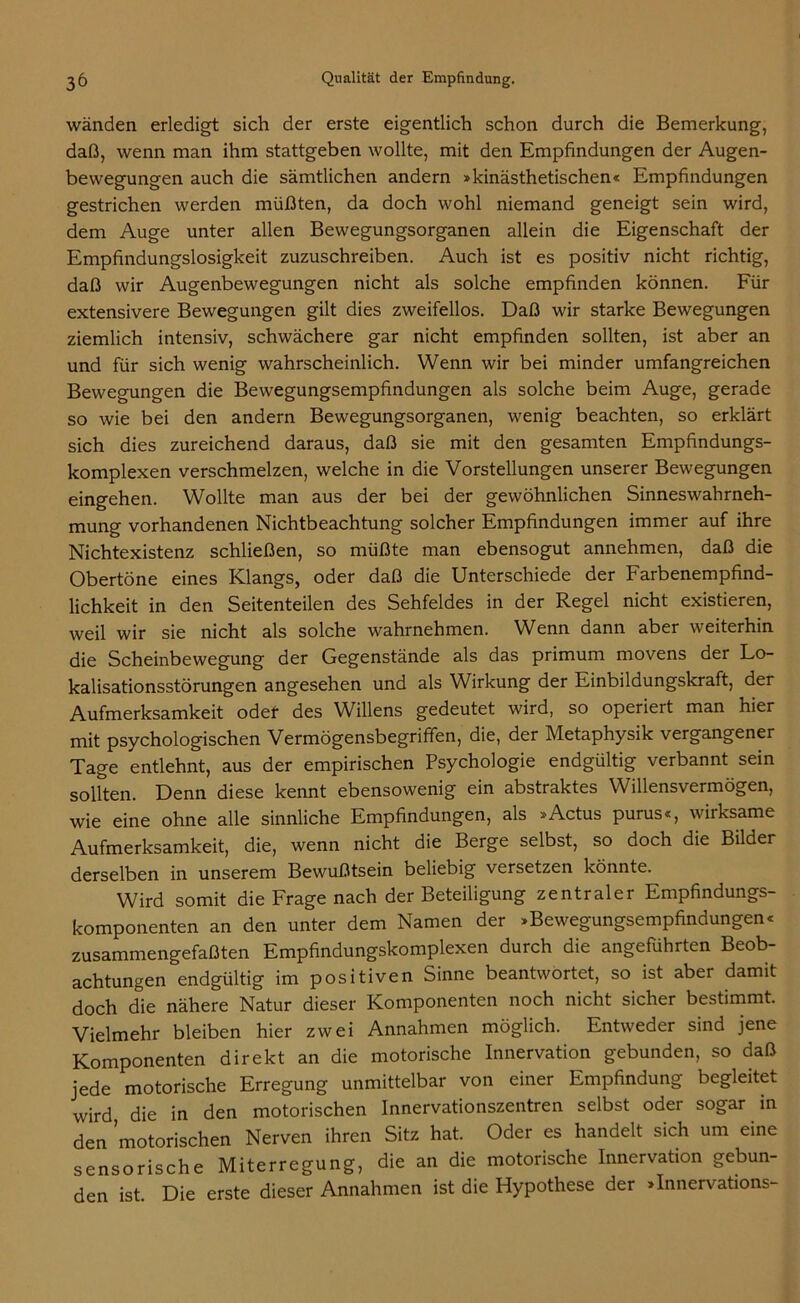 wänden erledigt sich der erste eigentlich schon durch die Bemerkung, daß, wenn man ihm stattgeben wollte, mit den Empfindungen der Augen- bewegungen auch die sämtlichen andern »kinästhetischen« Empfindungen gestrichen werden müßten, da doch wohl niemand geneigt sein wird, dem Auge unter allen Bewegungsorganen allein die Eigenschaft der Empfindungslosigkeit zuzuschreiben. Auch ist es positiv nicht richtig, daß wir Augenbewegungen nicht als solche empfinden können. Für extensivere Bewegungen gilt dies zweifellos. Daß wir starke Bewegungen ziemlich intensiv, schwächere gar nicht empfinden sollten, ist aber an und für sich wenig wahrscheinlich. Wenn wir bei minder umfangreichen Bewegungen die Bewegungsempfindungen als solche beim Auge, gerade so wie bei den andern Bewegungsorganen, wenig beachten, so erklärt sich dies zureichend daraus, daß sie mit den gesamten Empfindungs- komplexen verschmelzen, welche in die Vorstellungen unserer Bewegungen eingehen. Wollte man aus der bei der gewöhnlichen Sinneswahrneh- mung vorhandenen Nichtbeachtung solcher Empfindungen immer auf ihre Nichtexistenz schließen, so müßte man ebensogut annehmen, daß die Obertöne eines Klangs, oder daß die Unterschiede der Farbenempfind- lichkeit in den Seitenteilen des Sehfeldes in der Regel nicht existieren, weil wir sie nicht als solche wahrnehmen. Wenn dann aber weiterhin die Scheinbewegung der Gegenstände als das primum movens der Lo- kalisationsstörungen angesehen und als Wirkung der Einbildungskraft, der Aufmerksamkeit oder des Willens gedeutet wird, so operiert man hier mit psychologischen Vermögensbegriffen, die, der Metaphysik vergangener Tage entlehnt, aus der empirischen Psychologie endgültig verbannt sein sollten. Denn diese kennt ebensowenig ein abstraktes Willensvermögen, wie eine ohne alle sinnliche Empfindungen, als »Actus purus«, wirksame Aufmerksamkeit, die, wenn nicht die Berge selbst, so doch die Bilder derselben in unserem Bewußtsein beliebig versetzen könnte. Wird somit die Frage nach der Beteiligung zentraler Empfindungs- komponenten an den unter dem Namen der »Bewegungsempfindungen« zusammengefaßten Empfindungskomplexen durch die angeführten Beob- achtungen endgültig im positiven Sinne beantwortet, so ist aber damit doch die nähere Natur dieser Komponenten noch nicht sicher bestimmt. Vielmehr bleiben hier zwei Annahmen möglich. Entweder sind jene Komponenten direkt an die motorische Innervation gebunden, so daß jede motorische Erregung unmittelbar von einer Empfindung begleitet wird die in den motorischen Innervationszentren selbst oder sogar in den motorischen Nerven ihren Sitz hat. Oder es handelt sich um eine sensorische Miterregung, die an die motorische Innervation gebun- den ist. Die erste dieser Annahmen ist die Hypothese der »Innervations-