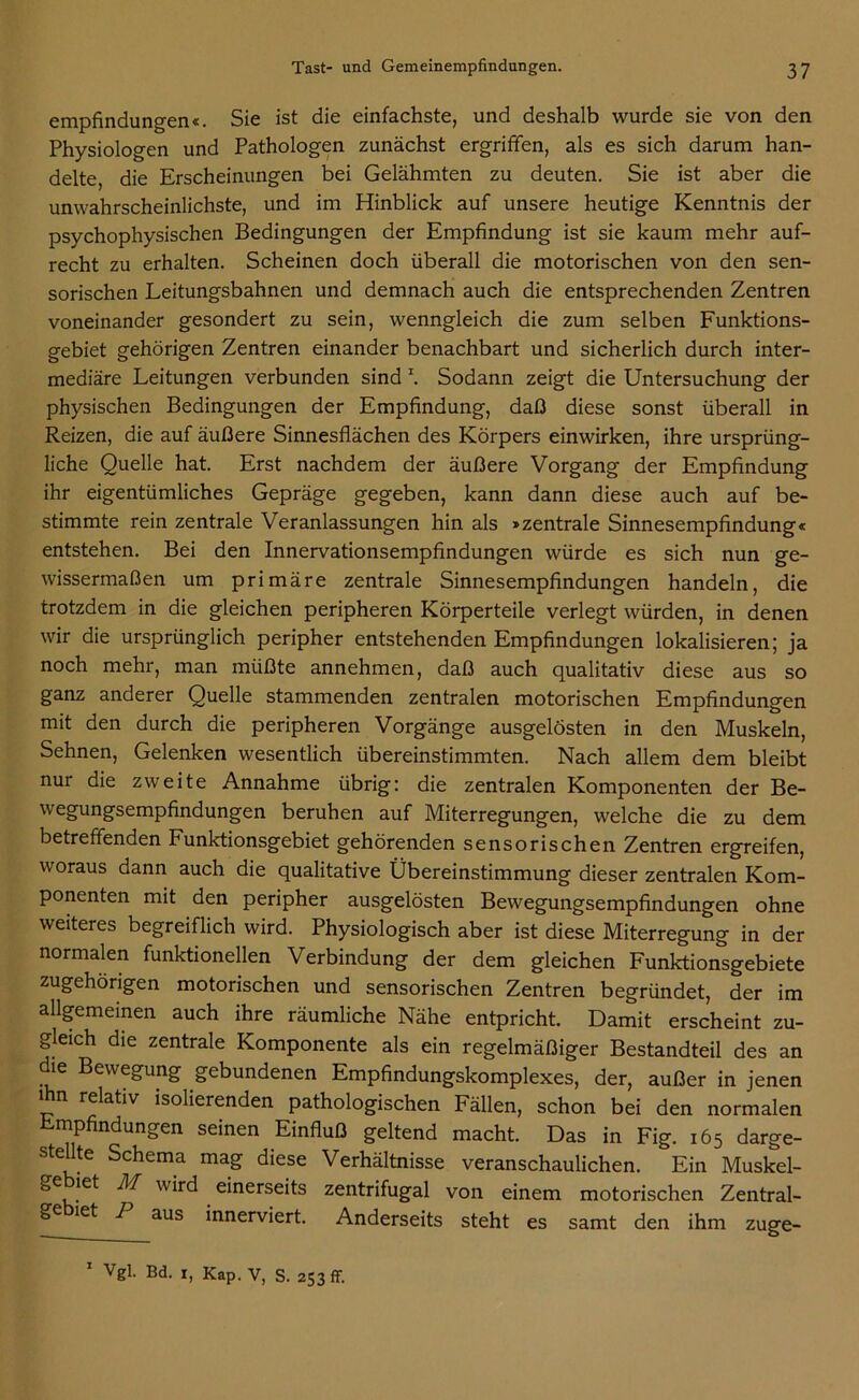 empfindungen«. Sie ist die einfachste, und deshalb wurde sie von den Physiologen und Pathologen zunächst ergriffen, als es sich darum han- delte, die Erscheinungen bei Gelähmten zu deuten. Sie ist aber die unwahrscheinlichste, und im Hinblick auf unsere heutige Kenntnis der psychophysischen Bedingungen der Empfindung ist sie kaum mehr auf- recht zu erhalten. Scheinen doch überall die motorischen von den sen- sorischen Leitungsbahnen und demnach auch die entsprechenden Zentren voneinander gesondert zu sein, wenngleich die zum selben Funktions- gebiet gehörigen Zentren einander benachbart und sicherlich durch inter- mediäre Leitungen verbunden sind \ Sodann zeigt die Untersuchung der physischen Bedingungen der Empfindung, daß diese sonst überall in Reizen, die auf äußere Sinnesflächen des Körpers einwirken, ihre ursprüng- liche Quelle hat. Erst nachdem der äußere Vorgang der Empfindung ihr eigentümliches Gepräge gegeben, kann dann diese auch auf be- stimmte rein zentrale Veranlassungen hin als »zentrale Sinnesempfindung« entstehen. Bei den Innervationsempfindungen würde es sich nun ge- wissermaßen um primäre zentrale Sinnesempfindungen handeln, die trotzdem in die gleichen peripheren Körperteile verlegt würden, in denen wir die ursprünglich peripher entstehenden Empfindungen lokalisieren; ja noch mehr, man müßte annehmen, daß auch qualitativ diese aus so ganz anderer Quelle stammenden zentralen motorischen Empfindungen mit den durch die peripheren Vorgänge ausgelösten in den Muskeln, Sehnen, Gelenken wesentlich übereinstimmten. Nach allem dem bleibt nur die zweite Annahme übrig: die zentralen Komponenten der Be- wegungsempfindungen beruhen auf Miterregungen, welche die zu dem betreffenden Funktionsgebiet gehörenden sensorischen Zentren ergreifen, woraus dann auch die qualitative Übereinstimmung dieser zentralen Kom- ponenten mit den peripher ausgelösten Bewegungsempfindungen ohne weiteres begreiflich wird. Physiologisch aber ist diese Miterregung in der normalen funktionellen Verbindung der dem gleichen Funktionsgebiete zugehörigen motorischen und sensorischen Zentren begründet, der im allgemeinen auch ihre räumliche Nähe entpricht. Damit erscheint zu- gleich die zentrale Komponente als ein regelmäßiger Bestandteil des an die Bewegung gebundenen Empfindungskomplexes, der, außer in jenen ihn relativ isolierenden pathologischen Fällen, schon bei den normalen Empfindungen seinen Einfluß geltend macht. Das in Fig. 165 darge- stellte Schema mag diese Verhältnisse veranschaulichen. Ein Muskel- ge let M wird einerseits zentrifugal von einem motorischen Zentral- ge let 1 aus innerviert. Anderseits steht es samt den ihm zuge- 1 Vgl. Bd. x, Kap. V, s. 253 ff.