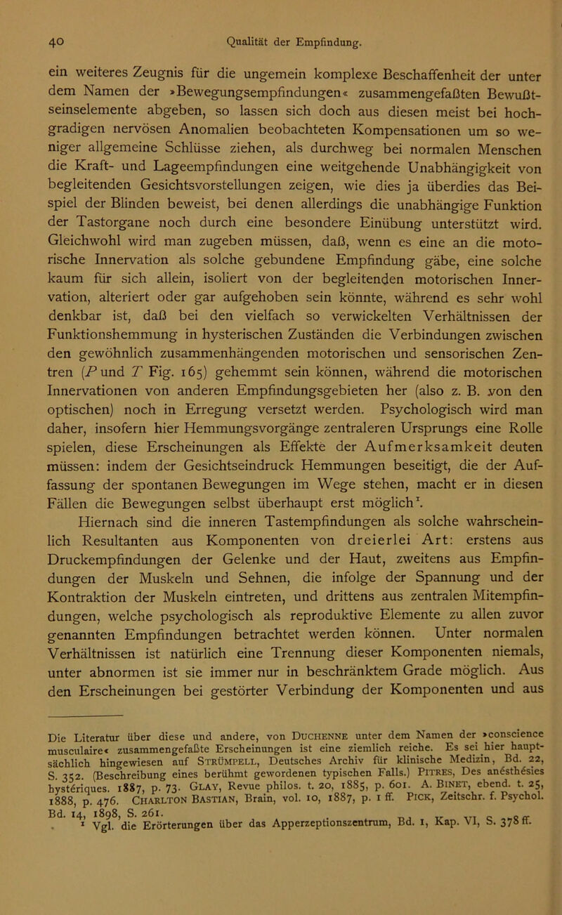 ein weiteres Zeugnis für die ungemein komplexe Beschaffenheit der unter dem Namen der »Bewegungsempfindungen« zusammengefaßten Bewußt- seinselemente abgeben, so lassen sich doch aus diesen meist bei hoch- gradigen nervösen Anomalien beobachteten Kompensationen um so we- niger allgemeine Schlüsse ziehen, als durchweg bei normalen Menschen die Kraft- und Lageempfindungen eine weitgehende Unabhängigkeit von begleitenden Gesichtsvorstellungen zeigen, wie dies ja überdies das Bei- spiel der Blinden beweist, bei denen allerdings die unabhängige Funktion der Tastorgane noch durch eine besondere Einübung unterstützt wird. Gleichwohl wird man zugeben müssen, daß, wenn es eine an die moto- rische Innervation als solche gebundene Empfindung gäbe, eine solche kaum für sich allein, isoliert von der begleitenden motorischen Inner- vation, alteriert oder gar aufgehoben sein könnte, während es sehr wohl denkbar ist, daß bei den vielfach so verwickelten Verhältnissen der Funktionshemmung in hysterischen Zuständen die Verbindungen zwischen den gewöhnlich zusammenhängenden motorischen und sensorischen Zen- tren (A*und T Fig. 165) gehemmt sein können, während die motorischen Innervationen von anderen Empfindungsgebieten her (also z. B. .von den optischen) noch in Erregung versetzt werden. Psychologisch wird man daher, insofern hier Hemmungsvorgänge zentraleren Ursprungs eine Rolle spielen, diese Erscheinungen als Effekte der Aufmerksamkeit deuten müssen: indem der Gesichtseindruck Hemmungen beseitigt, die der Auf- fassung der spontanen Bewegungen im Wege stehen, macht er in diesen Fällen die Bewegungen selbst überhaupt erst möglich1. Hiernach sind die inneren Tastempfindungen als solche wahrschein- lich Resultanten aus Komponenten von dreierlei Art: erstens aus Druckempfindungen der Gelenke und der Haut, zweitens aus Empfin- dungen der Muskeln und Sehnen, die infolge der Spannung und der Kontraktion der Muskeln eintreten, und drittens aus zentralen Mitempfin- dungen, welche psychologisch als reproduktive Elemente zu allen zuvor genannten Empfindungen betrachtet werden können. Unter normalen Verhältnissen ist natürlich eine Trennung dieser Komponenten niemals, unter abnormen ist sie immer nur in beschränktem Grade möglich. Aus den Erscheinungen bei gestörter Verbindung der Komponenten und aus Die Literatur über diese und andere, von Duchenne unter dem Namen der »conscience musculaire« zusammengefaßte Erscheinungen ist eine ziemlich reiche. Es sei hier haupt- sächlich hingewiesen auf Strümpell, Deutsches Archiv für klinische Medizin, Bd. 22, ® 1 ..1 1 1 • _ 1 TT'_ 11 _ \ DTwnrtr' T 1 am ati aci am Bd. 14, 1898, S. 261. . 1 Vgl. die Erörterungen über das Apperzeptionszentrum, Bd. 1, Kap. VI, b. 37» tt.