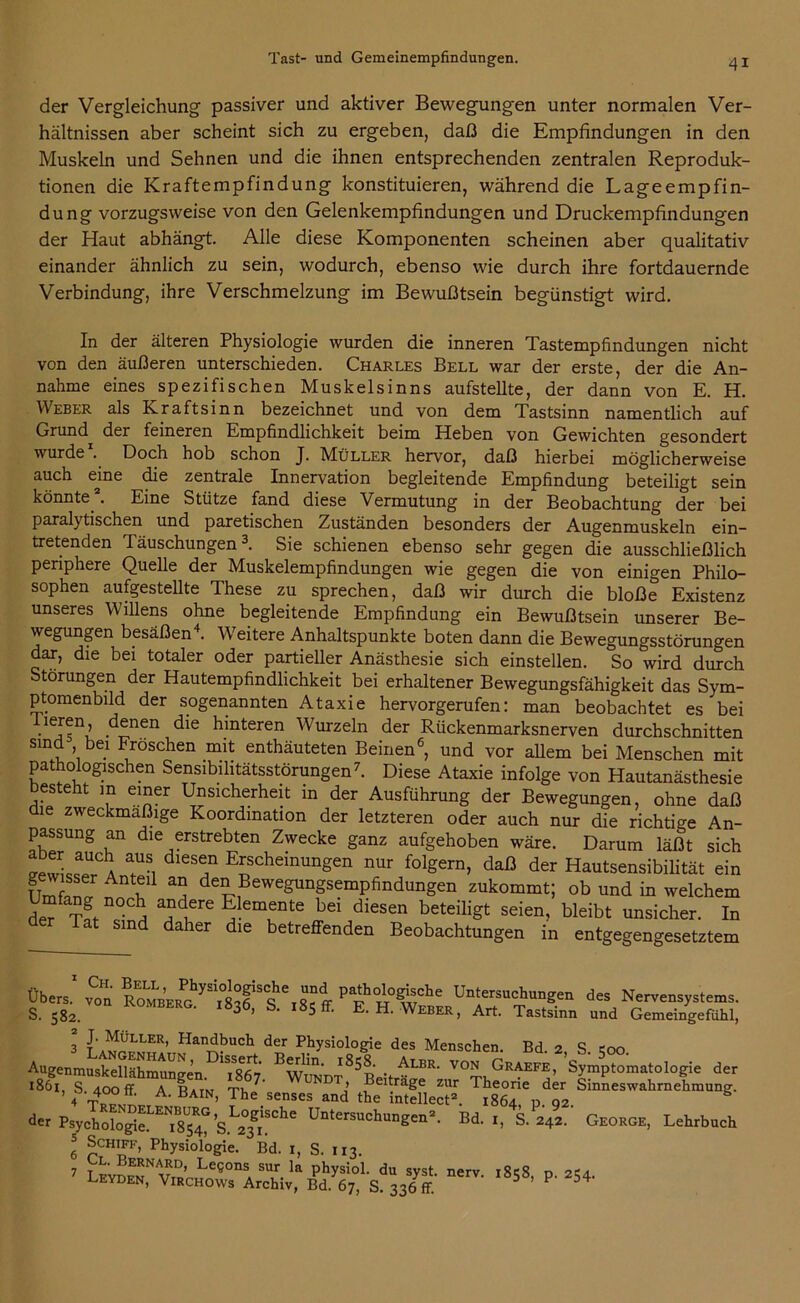der Vergleichung passiver und aktiver Bewegungen unter normalen Ver- hältnissen aber scheint sich zu ergeben, daß die Empfindungen in den Muskeln und Sehnen und die ihnen entsprechenden zentralen Reproduk- tionen die Kraftempfindung konstituieren, während die Lageempfin- dung vorzugsweise von den Gelenkempfindungen und Druckempfindungen der Haut abhängt. Alle diese Komponenten scheinen aber qualitativ einander ähnlich zu sein, wodurch, ebenso wie durch ihre fortdauernde Verbindung, ihre Verschmelzung im Bewußtsein begünstigt wird. In der älteren Physiologie wurden die inneren Tastempfindungen nicht von den äußeren unterschieden. Charles Bell war der erste, der die An- nahme eines spezifischen Muskelsinns aufstellte, der dann von E. H. Weber als Kraftsinn bezeichnet und von dem Tastsinn namentlich auf Grund der feineren Empfindlichkeit beim Heben von Gewichten gesondert wurde . Doch hob schon J. Müller hervor, daß hierbei möglicherweise auch eme die zentrale Innervation begleitende Empfindung beteiligt sein könnte . Eine Stütze fand diese Vermutung in der Beobachtung der bei parah tischen und paretischen Zuständen besonders der Augenmuskeln ein- tretenden Täuschungen* * 3. Sie schienen ebenso sehr gegen die ausschließlich periphere Quelle der Muskelempfindungen wie gegen die von einigen Philo- sophen aufgestellte These zu sprechen, daß wir durch die bloße Existenz unseres Willens ohne begleitende Empfindung ein Bewußtsein unserer Be- wegungen besäßen4. Weitere Anhaltspunkte boten dann die Bewegungsstörungen dar, die bei totaler oder partieller Anästhesie sich einstellen. So wird durch Störungen der Hautempfindlichkeit bei erhaltener Bewegungsfähigkeit das Sym- ptomenbild der sogenannten Ataxie hervorgerufen: man beobachtet es bei iieren, denen die hinteren Wurzeln der Rückenmarksnerven durchschnitten sind bei Fröschen mit enthäuteten Beinen6, und vor allem bei Menschen mit pathologischen Sensibilitätsstörungen7. Diese Ataxie infolge von Hautanästhesie esteht in einer Unsicherheit in der Ausführung der Bewegungen, ohne daß die zweckmäßige Koordination der letzteren oder auch nur die richtige An- passung an die erstrebten Zwecke ganz aufgehoben wäre. Darum läßt sich eewisseUrCAna^Si T E{;scheinungen nur folSe™, daß der Hautsensibilität ein iJ Ant^Ü a° den Bewegungsempfindungen zukommt; ob und in welchem der 5Mch, andere Elemente bei diesen beteiligt seien, bleibt unsicher. In lat sind daher die betreffenden Beobachtungen in entgegengesetztem Übers.1 von Un“ungen des Nervensystems. S. 582. *36’ S- 185 ff- E-H. Weber, Art. Tastsinn und Gemeingefdhl, 3 t'a^mER’ Han^UCh der Physiologie des Menschen. Bd. 2, S coo AugenmusSSm^^n iS Bw ’^ • ALBR’ V°N GrAEFE’ Symptomatologie der 186*1, S looff ATat* 7* WxaanJ ?eiträ2e zur Theorie der Sinneswahrnehmung. 4 t °° A> BAIN’ The senses and the intellect2. 1864 n. 02. der Psychologi^^s^’s.1^!^116 Untersuchungen2- Bd- b S. 242. George, Lehrbuch 3 Schiff, Physiologie. Bd. 1, S. 113. 7 LEYDE^'vTBr» ee°nSA SUv-la PhysioL du syst. nerv. 1858, p. 254. LEYDEN, Virchows Archiv, Bd. 67, S. 336 ff.