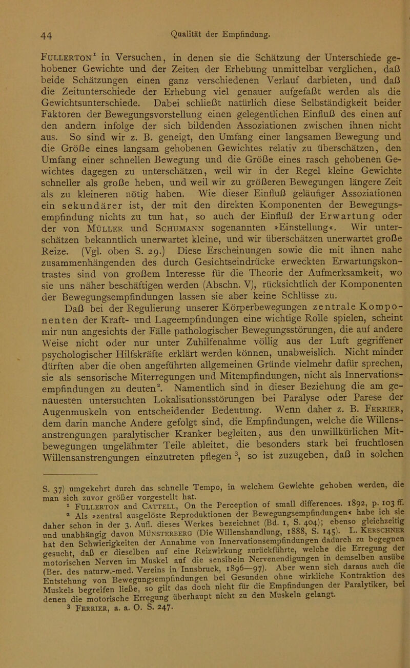 Fullerton* 1 in Versuchen, in denen sie die Schätzung der Unterschiede ge- hobener Gewichte und der Zeiten der Erhebung unmittelbar verglichen, daß beide Schätzungen einen ganz verschiedenen Verlauf darbieten, und daß die Zeitunterschiede der Erhebung viel genauer aufgefaßt werden als die Gewichtsunterschiede. Dabei schließt natürlich diese Selbständigkeit beider Faktoren der Bewegungsvorstellung einen gelegentlichen Einfluß des einen auf den andern infolge der sich bildenden Assoziationen zwischen ihnen nicht aus. So sind wir z. B. geneigt, den Umfang einer langsamen Bewegung und die Größe eines langsam gehobenen Gewichtes relativ zu überschätzen, den Umfang einer schnellen Bewegung und die Größe eines rasch gehobenen Ge- wichtes dagegen zu unterschätzen, weil wir in der Regel kleine Gewichte schneller als große heben, und weil wir zu größeren Bewegungen längere Zeit als zu kleineren nötig haben. Wie dieser Einfluß geläufiger Assoziationen ein sekundärer ist, der mit den direkten Komponenten der Bewegungs- empfindung nichts zu tun hat, so auch der Einfluß der Erwartung oder der von Müller und Schumann sogenannten »Einstellung«. Wir unter- schätzen bekanntlich unerwartet kleine, und wir überschätzen unerwartet große Reize. (Vgl. oben S. 29.) Diese Erscheinungen sowie die mit ihnen nahe zusammenhängenden des durch Gesichtseindrücke erweckten Erwartungskon- trastes sind von großem Interesse für die Theorie der Aufmerksamkeit, wo sie uns näher beschäftigen werden (Abschn. V), rücksichtlich der Komponenten der Bewegungsempfindungen lassen sie aber keine Schlüsse zu. Daß bei der Regulierung unserer Körperbewegungen zentrale Kompo- nenten der Kraft- und Lageempfindungen eine wichtige Rolle spielen, scheint mir nun angesichts der Fälle pathologischer Bewegungsstörungen, die auf andere Weise nicht oder nur unter Zuhilfenahme völlig aus der Luft gegrifiener psychologischer Hilfskräfte erklärt werden können, unabweislich. Nicht minder dürften aber die oben angeführten allgemeinen Gründe vielmehr dafür sprechen, sie als sensorische Miterregungen und Mitempfindungen, nicht als Innervations- empfindungen zu deuten2. Namentlich sind in dieser Beziehung die am ge- nauesten untersuchten Lokalisationsstörungen bei Paralyse oder Parese der Augenmuskeln von entscheidender Bedeutung. Wenn daher z. B. Fkrrier, dem darin manche Andere gefolgt sind, die Empfindungen, welche die W illens- anstrengungen paralytischer Kranker begleiten, aus den unwillkürlichen Mit- bewegungen ungelähmter Teile ableitet, die besonders stark bei fruchtlosen Willensanstrengungen einzutreten pflegen 3, so ist zuzugeben, daß in solchen S. 37) umgekehrt durch das schnelle Tempo, in welchem Gewichte gehoben werden, die man sich zuvor größer vorgestellt hat. 1 Fullerton and Cattell, On the Perception of small differences. 1892, p-103 tt. 2 Als »zentral ausgelöste Reproduktionen der Bewegungsempfindungen« habe ich sie daher schon in der 3. Aufl. dieses Werkes bezeichnet (Bd. 1, S. 404}; ebenso gleichzeitig und unabhängig davon MÜnsterherg (Die Willenshandlung, 1888, S. 145). L. Kerschner hat den Schwierigkeiten der Annahme von Innervationsempfindungen dadurch zu begegnen gesucht daß er dieselben auf eine Reizwirkung zurückführte, welche die Erregung der motorischen Nerven im Muskel auf die sensibeln Nervenendigungen in demselben ausube (Ber des naturw.-med. Vereins in Innsbruck, 1896-97). Aber wenn sich daraus auch die Entstehung von Bewegungsempfindungen bei Gesunden ohne wirkliche Kontraktion des Muskels begreifen ließ! so gilt das doch nicht für die Empfindungen der Paralytiker, bei denen die motorische Erregung überhaupt nicht zu den Muskeln gelangt. 3 Ferrier, a. a. O. S. 247.