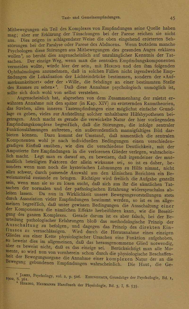 Mitbewegungen ein Teil des Komplexes von Empfindungen seine Quelle haben mag; aber zur Erklärung der Täuschungen bei der Parese reichen sie nicht aus. Dies zeigen in schlagendster Weise die oben eingehend erörterten Seh- störuncen bei der Paralyse oder Parese des Abducens. Wenn trotzdem manche Psychologen diese Störungen aus Mitbewegungen des gesunden Auges erklären wollen1, so beruht dies augenscheinlich auf unzulänglicher Kenntnis der Tat- sachen. Der einzige Weg, wenn man die zentralen Empfindungskomponenten vermeiden wollte, würde hier der sein, mit Hering und den ihm folgenden Ophthalmologen anzunehmen, daß in solchen Fällen nicht irgendwelche Emp- findungen die Lokalisation der Lichteindrücke bestimmen, sondern der »Auf- merksamkeitsort« oder der »Wille, die Sehdinge an einer bestimmten Stelle des Raumes zu sehen«2. Daß diese Annahme psychologisch unmöglich ist,, sollte sich doch wohl von selbst verstehen. Augenscheinlich hat, abgesehen von dem Zusammenhang der zuletzt er- wähnten Annahme mit den später (in Kap. XIV) zu erörternden Raumtheorien, das Streben, allen inneren Tastempfindungen eine möglichst einfache Grund- lage zu geben, vieles zur Aufstellung solcher unhaltbarer Hilfshypothesen bei- getragen. Auch macht es gerade die verwickelte Natur der hier vorliegenden Empfindungskomplexe begreiflich, daß die Störungen, die infolge zentraler Funktionslähmungen auftreten, ein außerordentlich mannigfaltiges Bild dar- bieten können. Dazu kommt der Umstand, daß namentlich die zentralen Komponenten wohl je nach individuellen Bedingungen einen verschieden- gradigen Einfluß ausüben, wie dies die verschiedene Deutlichkeit, mit der Amputierte ihre Empfindungen in die verlorenen Glieder verlegen, wahrschein- lich macht. Legt man es darauf an, zu beweisen, daß irgendeiner der mut- maßlich beteiligten Faktoren der allein wirksame sei, so ist es daher, be- sonders wenn man noch die hysterischen Lähmungen zu Hilfe nimmt, nicht allzu schwer, durch passende Auswahl aus den klinischen Berichten ein Be- weismaterial zustande zu bringen. Richtiger wird freilich die Aufgabe gestellt sein, wenn man sie so zu lösen sucht, daß sich aus ihr die sämtlichen Tat- sachen der normalen und der pathologischen Erfahrung widerspruchslos ab- leiten lassen. Da nun in Wirklichkeit unsere Bewegungsvorstellungen stets durch Assoziation vieler Empfindungen bestimmt werden, so ist es im allge- meinen begreiflich, daß unter gewissen Bedingungen die Ausschaltung einer der Komponenten die nämlichen Effekte herbeiführen kann, wie die Beseiti- gung des ganzen Komplexes. Gerade darum ist es aber falsch, bei der Be- urteilung pathologischer Erfahrungen bloß das methodologische Prinzip der Ausschaltung zu befolgen, und dagegen das Prinzip des direkten Ein- usses zu vernachlässigen. Wird durch die Herausnahme eines einzigen Gliedes aus einer Kette physiologischer Ursachen eine Funktion aufgehoben, o eweist les im allgemeinen, daß das herausgenommene Glied notwendig, a er es beweist nicht, daß es das einzige sei. Berücksichtigt man alle Mo- i ^ j’ so wir nun von vornherein schon durch die physiologische Beschaffen- r> er ewe)gungsorgane die Annahme einer komplexen Natur der an die wegung gebundenen Empfindungen wahrscheinlich. Die Haut, die Ge- 1902, PsycholoSy- voP 2> P- 5°6- Ebbinghaus, Grundzüge der Psychologie, Bd. 1,. Hering, Hermanns Handbuch der Physiologie, Bd. 3, I, S. 535.