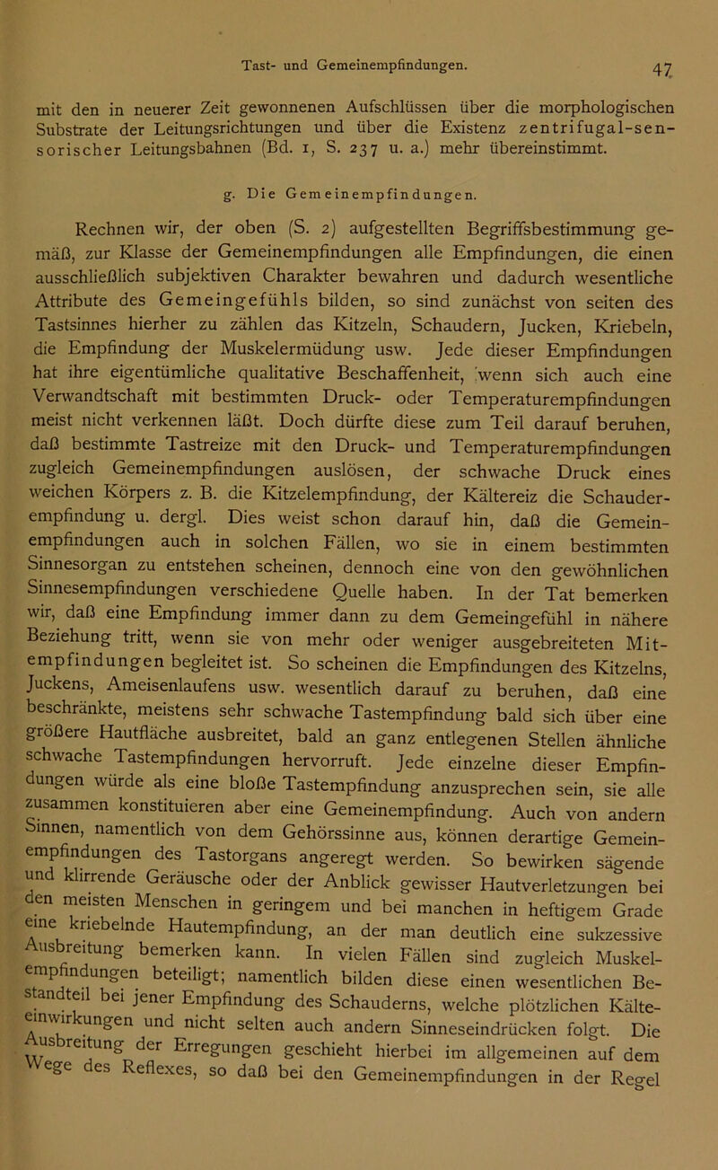 mit den in neuerer Zeit gewonnenen Aufschlüssen über die morphologischen Substrate der Leitungsrichtungen und über die Existenz zentrifugal-sen- sorischer Leitungsbahnen (Bd. i, S. 237 u. a.) mehr übereinstimmt. g. Die Gemeinempfindungen. Rechnen wir, der oben (S. 2) aufgestellten Begriffsbestimmung ge- mäß, zur Klasse der Gemeinempfindungen alle Empfindungen, die einen ausschließlich subjektiven Charakter bewahren und dadurch wesentliche Attribute des Gemeingefühls bilden, so sind zunächst von seiten des Tastsinnes hierher zu zählen das Kitzeln, Schaudern, Jucken, Kriebeln, die Empfindung der Muskelermüdung usw. Jede dieser Empfindungen hat ihre eigentümliche qualitative Beschaffenheit, hvenn sich auch eine Verwandtschaft mit bestimmten Druck- oder Temperaturempfindungen meist nicht verkennen läßt. Doch dürfte diese zum Teil darauf beruhen, daß bestimmte Tastreize mit den Druck- und Temperaturempfindungen zugleich Gemeinempfindungen auslösen, der schwache Druck eines weichen Körpers z. B. die Kitzelempfindung, der Kältereiz die Schauder- empfindung u. dergl. Dies weist schon darauf hin, daß die Gemein- empfindungen auch in solchen Fällen, wo sie in einem bestimmten Sinnesorgan zu entstehen scheinen, dennoch eine von den gewöhnlichen Sinnesempfindungen verschiedene Quelle haben. In der Tat bemerken wir, daß eine Empfindung immer dann zu dem Gemeingefühl in nähere Beziehung tritt, wenn sie von mehr oder weniger ausgebreiteten Mit- empfindungen begleitet ist. So scheinen die Empfindungen des Kitzelns, Juckens, Ameisenlaufens usw. wesentlich darauf zu beruhen, daß eine beschränkte, meistens sehr schwache Tastempfindung bald sich über eine größere Hautflache ausbreitet, bald an ganz entlegenen Stellen ähnliche schwache Tastempfindungen hervorruft. Jede einzelne dieser Empfin- dungen wurde als eine bloße Tastempfindung anzusprechen sein, sie alle zusammen konstituieren aber eine Gemeinempfindung. Auch von andern Sinnen, namentlich von dem Gehörssinne aus, können derartige Gemein- empfindungen des Tastorgans angeregt werden. So bewirken sägende und klirrende Geräusche oder der Anblick gewisser Hautverletzungen bei en meisten Menschen in geringem und bei manchen in heftigem Grade eine knebelnde Hautempfindung, an der man deutlich eine sukzessive Ausbreitung bemerken kann. In vielen Fällen sind zugleich Muskel- ^ n beteiligt, namentlich bilden diese einen wesentlichen Be- n tei ei jener Empfindung des Schauderns, welche plötzlichen Kälte- wir ungen und nicht selten auch andern Sinneseindrücken folgt. Die us reitung der Erregungen geschieht hierbei im allgemeinen auf dem Cfc>e es Reflexes, so daß bei den Gemeinempfindungen in der Regel