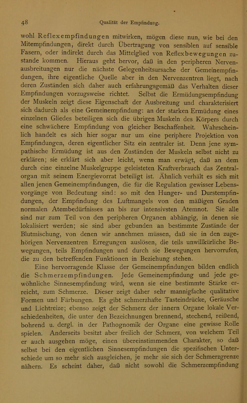 wohl Reflexempfindungen mitwirken, mögen diese nun, wie bei den Mitempfindungen, direkt durch Übertragung von sensiblen auf sensible Fasern, oder indirekt durch das Mittelglied von Reflexbewegungen zu- stande kommen. Hieraus geht hervor, daß in den peripheren Nerven- ausbreitungen nur die nächste Gelegenheitsursache der Gemeinempfin- dungen, ihre eigentliche Quelle aber in den Nervenzentren liegt, nach deren Zuständen sich daher auch erfahrungsgemäß das Verhalten dieser Empfindungen vorzugsweise richtet. Selbst die Ermüdungsempfindung der Muskeln zeigt diese Eigenschaft der Ausbreitung und charakterisiert sich dadurch als eine Gemeinempfindung: an der starken Ermüdung eines einzelnen Gliedes beteiligen sich die übrigen Muskeln des Körpers durch eine schwächere Empfindung von gleicher Beschaffenheit. Wahrschein- lich handelt es sich hier sogar nur um eine periphere Projektion von Empfindungen, deren eigentlicher Sitz ein zentraler ist. Denn jene sym- pathische Ermüdung ist aus den Zuständen der Muskeln selbst nicht zu erklären; sie erklärt sich aber leicht, wenn man erwägt, daß an dem durch eine einzelne Muskelgruppe geleisteten Kraftverbrauch das Zentral- organ mit seinem Energievorrat beteiligt ist. Ähnlich verhält es sich mit allen jenen Gemeinempfindungen, die für die Regulation gewisser Lebens- vorgänge von Bedeutung sind: so mit den Hunger- und Durstempfin- dungen, der Empfindung des Luftmangels von den mäßigen Graden normalen Atembedürfnisses an bis zur intensivsten Atemnot. Sie alle sind nur zum Teil von den peripheren Organen abhängig, in denen sie lokalisiert werden; sie sind aber gebunden an bestimmte Zustände der Blutmischung, von denen wir annehmen müssen, daß sie in den zuge- hörigen Nervenzentren Erregungen auslösen, die teils unwillkürliche Be- wegungen, teils Empfindungen und durch sie Bewegungen hervorrufen, die zu den betreffenden Funktionen in Beziehung stehen. Eine hervorragende Klasse der Gemeinempfindungen bilden endlich die Schmerzempfindungen. Jede Gemeinempfindung und jede ge- wöhnliche Sinnesempfindung wird, wenn sie eine bestimmte Stärke er- reicht, zum Schmerze. Dieser zeigt daher sehr mannigfache qualitative Formen und Färbungen. Es gibt schmerzhafte Tasteindrücke, Geräusche und Lichtreize; ebenso zeigt der Schmerz der innern Organe lokale Ver- schiedenheiten, die unter den Bezeichnungen brennend, stechend, reißend, bohrend u. dergl. in der Pathognomik der Organe eine gewisse Rolle spielen. Anderseits besitzt aber freilich der Schmerz, von welchem Teil er auch ausgehen möge, einen übereinstimmenden Charakter, so daß selbst bei den eigentlichen Sinnesempfindungen die spezifischen Unter- schiede um so mehr sich ausgleichen, je mehr sie sich der Schmerzgrenze nähern. Es scheint daher, daß nicht sowohl die Schmerzempfindung