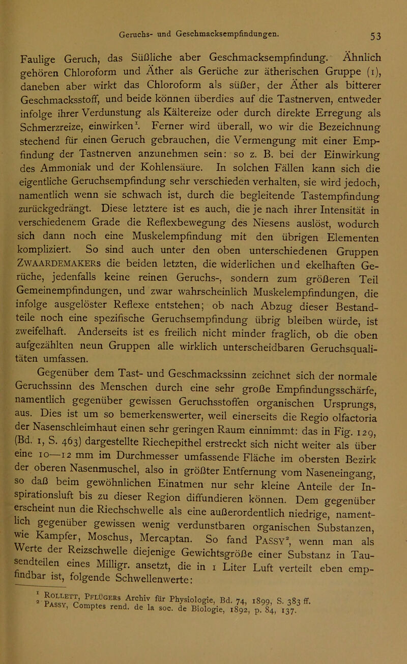 Faulige Geruch, das Süßliche aber Geschmacksempfindung. Ähnlich gehören Chloroform und Äther als Gerüche zur ätherischen Gruppe (i), daneben aber wirkt das Chloroform als süßer, der Äther als bitterer Geschmacksstoff, und beide können überdies auf die Tastnerven, entweder infolge ihrer Verdunstung als Kältereize oder durch direkte Erregung als Schmerzreize, einwirken1. Ferner wird überall, wo wir die Bezeichnung stechend für einen Geruch gebrauchen, die Vermengung mit einer Emp- findung der Tastnerven anzunehmen sein: so z. B. bei der Einwirkung des Ammoniak und der Kohlensäure. In solchen Fällen kann sich die eigentliche Geruchsempfindung sehr verschieden verhalten, sie wird jedoch, namentlich wenn sie schwach ist, durch die begleitende Tastempfindung zurückgedrängt. Diese letztere ist es auch, die je nach ihrer Intensität in verschiedenem Grade die Reflexbewegung des Niesens auslöst, wodurch sich dann noch eine Muskelempfindung mit den übrigen Elementen kompliziert. So sind auch unter den oben unterschiedenen Gruppen Zwaardemakers die beiden letzten, die widerlichen und ekelhaften Ge- rüche, jedenfalls keine reinen Geruchs-, sondern zum größeren Teil Gemeinempfindungen, und zwar wahrscheinlich Muskelempfindungen, die infolge ausgelöster Reflexe entstehen; ob nach Abzug dieser Bestand- teile noch eine spezifische Geruchsempfindung übrig bleiben würde, ist zweifelhaft. Anderseits ist es freilich nicht minder fraglich, ob die oben aufgezählten neun Gruppen alle wirklich unterscheidbaren Geruchsquali- täten umfassen. Gegenüber dem Tast- und Geschmackssinn zeichnet sich der normale Geruchssinn des Menschen durch eine sehr große Empfindungsschärfe, namentlich gegenüber gewissen Geruchsstoffen organischen Ursprungs, aus. Dies ist um so bemerkenswerter, weil einerseits die Regio olfactoria der Nasenschleimhaut einen sehr geringen Raum einnimmt: das in Fig. 129, (Bd. 1, S. 463) dargestellte Riechepithel erstreckt sich nicht weiter als über eine 10—12 mm im Durchmesser umfassende Fläche im obersten Bezirk der oberen Nasenmuschel, also in größter Entfernung vom Naseneingang, so daß beim gewöhnlichen Einatmen nur sehr kleine Anteile der In- spirationsluft bis zu dieser Region diffundieren können. Dem gegenüber erscheint nun die Riechschwelle als eine außerordentlich niedrige, nament- lich gegenüber gewissen wenig verdunstbaren organischen Substanzen, wie Kampfer,. Moschus, Mercaptan. So fand Passy2, wenn man als erte der Reizschwelle diejenige Gewichtsgröße einer Substanz in Tau- “ tCI en e*nes Milligr. ansetzt, die in 1 Liter Luft verteilt eben emp- findbar ist, folgende Schwellenwerte: 1 2 p°LsT;E'rp’ PFITÜGERs ,,Archiv für Physiologie, Bd. 74, 1899, S. 383 ff. Passy, Comptes rend. de la soc. de Biologie, 1892, v137